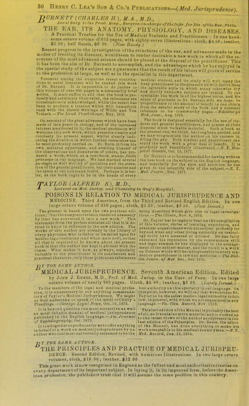 ^URNETT (CHARLES H.), M.A., M.D., '^'•■f HoMp., Hurgton-iii-tharge o/thelnJlr/orDU. of the Bar PhUa TIIK KAK, ITS ANATOMY. PHYSIOLOGY. AND DIISEASES A PructKMil Treafise for the Use of Medical filudentu and Practitioners. In on« band'- some oolnyo volume of (515 ,mfe'e«, with cighty-Beven illuntrationi,: cJoth, %4, 60 ; leather, $5 60 ; half RuHcia, $6 00. (Note Riu/rly.) . > * i ^fj Recent progreHS in the inventigation ofthe BlructureB of the ear, and adyanreg made in the modeB of treating itB diHeases, wouldneem to render deiiirable a new work in which all the re sources of the moHt advanced science nhould b»> placed at the dicpo.al ofthe practitioner This It has been the aim of Dr. Burnett to accomplish, and the advantages which he has enjoyed in the special study ol the subject are a guarantee that the result of his labors will prove of service to the profession at large, as well as to the specialist in this department. ForemoH ainnag Iho nuniorou* reoeot oontrihu- | medical «tu,lftut, and itt> .tudy will well renav the tlons to aura literH tur. will bo ranked Jbl, work buny prac.ilioneHa the plelsufe be wTll erW^^^^^ of Dr. Burnett. It Is impoH« ble to do JUHtlcs to the agreeable ntyle In ibicb many oibcrwuVdrr this volume of over 600 pages In a neceK.arlly brief \ anj .nos.ly unknown «ul,j.cu are ireattd. To the pecialisi the work In of the highebi vuloe, and his «eu»e of gralitude to Dr. liuruea will we hope, be proportionate to ihe amount of beueflt I.e can obtain from the careful study of the book, and a conelant reference to its trustworthy pages.—Edinburgh Med. Jour., Aug. 1S78. The book Is designed especially for the use of ftn- dent» and general practitioners, aud places at their disposal much valuable material. .Such a book as the presenlone, we think, ha^lougbceu needed,and we may congratulate the author jn his huccees in fllliag ibe gap. Both student and practiiioner can study the work with a gr<at deal of benefit. It is proru«ely and beautifnlly illustrated.—JV. T. .ffo*. pital Gaze.lU, Oct 15, 1S77. Dr. Burnett is to be com mended for having written the be»l book on the subject in the English language, and e.-pecially for the care and ali.tniiou he has given to the scientific side of the subject.—Jf. Y. Med. Journ., Dec. 1S77. ■ otice. It muHt suflluo to add that the book is pro. fusely and accurately illus'raled, the references are oonsoientiinmly acknowledged, while the result has been to pruduce a treatise which will henceforth rank with ihe classic writings of Wilde and Von Trbisch. — Tlie Lond. I'raclitioner, May, 1879. On account of the great advances which have been made of laie years in otology, and of the increased interest manifested lu it, the medical profession will welcome tliit new work, which presents clearly and concisely its present aspect, whilst clearly indi- cating the direciion in which further researches can be most profliably carried on. Dr. Barn, tt from his own matured experience, and availing himself of the observations and discoveries of others, has pro- duced a work, which as a text-book, stands/^tct/e princeps in our language. We bad marked several pa-isages as well worihy of quotation and the atten- tion of the general practitioner, but their number aud the space at our command forbid. Perhaps it is bet- ter, as the book ought to be in the hands of every /TAYLOR {ALFRED S.),M.D., ■L Lecturer on Med. Jurisp. and Chemistry in Ouy's Hospital. POISONS IN RELATION TO MEDICAL JURISPRUDENCE AND MEDICINE. Third American, from the Third and Revised English Edition. In one large octavo volume of 850 pages ; cloth, $5 50 ; leather, $6 50. (Just Issued.) The present is based upon the two previous edi- tions; but the com pie television rendered necessary by time has converted It inio a new work. This statement from the preface contains all that it is de- sired to know in reference to the new edition. The works of this author are already in (he library of every physician who is liable to be called upon for medico-legal testimony (and whatneis not?),sothat all that Is required to be known about the present book is that the author has kept it abreast with the times. What makes it now, as always, especially valuable to the praciilioner is its conciseness and practical character, only those poisonous substances being described whieh give rise to legal investiga- tions.— The Clinic, iXov. 6, 187S. Dr. Taylor hat brought to bear on the compilation of this Volume, stores of learning, experience, and practical acquaintance with his subject, probably far beyond what any other living authority ou toxicol- ogy could have amassed or uiiliied. tie has fully sustained his reputation by the consummate skill aud legal acumen he has displayed in the arrange- ment of tne subject-matter, and the re.-ult is a work on Poisons which will be indispensable to every stu- dent or practitioner in lawand mediciue—The Dub- lin Journ. 9/ Med Set., Oct'. 1875. T) Y THE SA ME A UTHOR. MEDICAL JURISPRUDENCE. Seventh American Edition. Edited by John J. Rkesb, M.D., Prof, of Med. Jurisp. in the Univ. of Penn. In one large octavo volume of nearly 900 pages. Cloth, $6 00; leather, $6 00. (Lately Issued.) To the members of the legal and medical profes- best authority on this specialty in our language. On sion. It is unnecessary to say anything commenda- tory of Taylor's Medical .lurisprudence. We might as well nnderlake to speak of the merit of Chitty's Pleadings.—Chicago Legal News, Oct. 16, 1873. It is beyond question the most attractive as well as most reliable manual of medical jurisprudence published in the English language.—Am, Journal .,/ fiyphilograj/h]/, Oct. 1873. Ills altogether su peril no us fur ms to ofi'er anything In behalf ul a work on medical j urisprudence by an author who 1 sal must universally esteemed to be the this point, however, we wilUay that weconsider Dr. Taylor to be the safest medico-legal authority to fol- low, in general, with which we are acquainted in any language. — Va. Clin. Rteord, Nov. l!573. Thislastedition oftheManual isprobablythebest of all, as It contains more material and is M orked up to the latest views of the author as expressed in the last edition of the Principles. Dr. R««se. th« editor of the Manual, has done everything to make big workacoeptable to his madloal countrymen.—A T. Med. Record, Jan. 15,1874. TiY THE SAME AUTHOR. THE PRINCIPLES AND PRACTICE OF MEDICAL JURISPRU- DENCE. Second Edition, Revised, with numerous Illustrations. In two large octavo volumes, cloth, $10 00; leather, $12 00 This great work is now recognized in England as the fullest and most authoritative treatise on every depnrtmen t of its important subject. In laying It, in its improved form, before the Amer- ican profession, the publisheis trust that it will assume the same position in this country.