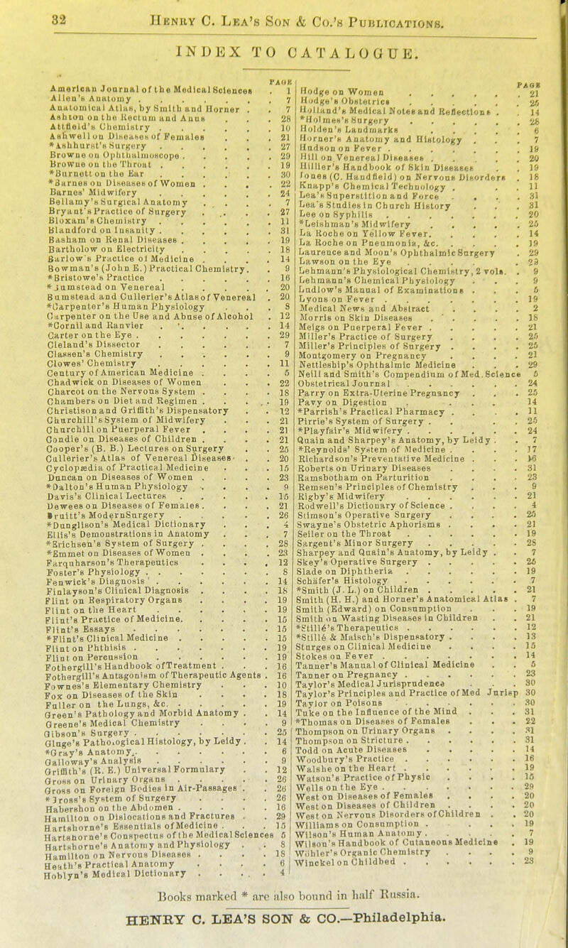 INDEX TO CATALOGUE. FAUE Amarlcau Joarnal of the MedicalSclencea . 1 illlea'N Aualuiiiy 7 Auatouilual Alias, by Sinllh and Horner . . 7 AHhtan ou tho Kectuni and Auuh . . .28 AltBeld'b CliouilKtry 10 Ashwel 1 ou Dlheahen of Females . . .21 •ishhurHt'H Surgiiry 27 Browne ou OpIiilmlmoHcope 29 Browne on the Throat J9 *Bnrnelt on the JJar 30 *8arneHou DiKeases of Women . . . .22 Barnes' Midwifery 24 Bellamy's Surgical Anatomy .... 7 Bryant's Practice of Surgery . .. . .27 Bloxam's Chemistry . . . '. . ,11 Blandford on Insanity 31 Basham on Renal Diseases 19 Bartholow on Electricity 18 Barlow s Practice ol Medicine .... 14 Bowman's (John E.) Practical Chemistry. . 9 ♦ Bristowe's Practice 16 *Jamscead on Venereal 20 Bnmstead and CuUerier'sAtlasof Venereal . 20 ♦Carpenter's Human Physiology ... 9 Onrpenter on the Use and Abuse of Alcohol . 12 »Cornil and Ranvler . • 14 Carter on the Eye 29 Cleland's Dissector 7 Classen's Chemistry .... . . 9 Clowes' Chemistry 11 Century of American Medicine .... 5 Chadwick on Diseases of Women . . .22 Charcot on the Nervous System . . . .18 Chambers on Diet and Regimen . . . . • 19 Christison and Griffith's Dispensatory . . 12 Churchill's System of Midwifery . . . 21 Churchill on Puerperal Fever . . . .21 Condie on Diseases of Children . . . .21 Cooper's (B. B.) Lectures on Surgery . . 25 CaUerier's Atlas of Venereal diseases' . . 20 Cyclopjedia of Practical Medicine • . .15 Duncan on Diseases of Women . . . .23 ♦Dalton's Human Physiology . . . . 9 Davis's Clinical Lectures 15 Uewees on Diseases of Females . . . .21 • ruitt's ModernSnrgery 26 *Dungli80n'8 Medical Dictionary ... 4 Ellis's Demonstrations in Anatomy ... 7 *Erichsen'8 System of Surgery .... 28 *Emmet on Diseases of Women . . . .23 Farquharson's Therapeutics .... 12 Foster's Physiology S Fenwick's Diagnosis ' 14 Finlayson's Clinical Diagnosis . . . . 18 Flint on Respiratory Organs . . . . 19 Flint on the Heart 19 Flint's Practice of Medicine 15 Flint's Essays 15 ♦Flint's Clinical Medicine 15 Flint on Phthisis 19 Flint on Percussion 19 Fothergill's Handbook ofTreatment . . . 16 Fotherglll's Antagonism of Therapeutic Agents . 16 Fownes's Elementary Chemistry . . . 10 Fox on Diseases of the Skin .... 18 Fuller on the Lungs, &c 19 Green's Pathology and Morbid Anatomy . . I4 Greene's Medical Chemistry .... 9 Oibson's Surgery 25 Glnge'g Patho.ogical Histology, by Leldy. . 14 ♦Gray's Anatomy. 6 Galloway's Analysis 9 Griffith's (R. E.) Universal Formulary . . 12 Gross on Urinary Organs 26 Gross on Foreign Bodies In Air-Passages . . 26 »3ross's System of Surgery .... 26 Habershon on the Abdcimen 16 Hamilton on Dlslocalions and Fractures . . 29 H artshorne's Essentials of Medicine . . . 15 Hartsnorne's Conspectus of the Medical Sciences 6 Hartshorne's Anatomy and Physiology . • S| Hamilton on Nervous Diseases . . . • Heath's Practical Anatomy . . . • Hoblyn'B Medical Dictionary . . ... 4 I Hodge on Women 2I Hudge's Obsletricn . 26 Holland's Medical Notes and Reflectlont . 14 ♦Holmes's Surgery '^s Holden's Landmarks « Horner's Anatomy and Histology ... 7 Hudson on Fever J» Hill on Venereal Diseases 20 miller's Handbook of Skin Dlseasei! . . 19 fones (C. Haudfleld) on Nervous Disorders . 18 Knapp's ChemlcalTechnology . . . 11 Lea's Superstition and Force ... 31 Lea's Studies In Church History . . .31 Lee on Syphilis 20 ♦Leishman's Midwifery 25 La Roche on Yellow Fever 14 La Roche on Pneumonia, &c 19 Laurence and Moon's Ophthalmic Surgery . 29 Lawson on the Eye .... .29 Lehmann'B Physiological Chemistry, 2 voI». . 9 Lehmann's Chemical Physiology ... 9 Ludlow's Manual of Examinations ... 6 Lyons on Fever 19 Medical News and Abstract .... 2 Morris on Skin Diseases . ' . . . .18 Meigs on Puerperal Fever 21 Miller's Practice of Surgery .... 25 Miller's Principles of Surgery . . . .25 Montgomery on Pregnancy . ... 21 Nettleship's Ophthalmic Medicine . . .29 Neill and Smith's Compendinm of Med.Science 6 Obstetrical Journal 24 Parry on Extra-Uterine Pregnancy . . .25 Pavy on Digestion . ... 14 ♦Parrish's Practical Pharmacy . . .11 Pirrie's System of Surgery . . . . 25 ♦Playfair's Midwifery 24 Quain and Sharpey's Anatomy, by Leldy . . 7 ♦Reynolds' System of Medicine . . . .17 Richardson's Preventative Medicine . . . >6 Roberts on Drinary Diseases . . . .31 Ramsbotham on Parturition . . . .23 Remsen's Principles of Chemistry ... 9 Rigby's Midwifery 2) Rodwell's Dictionary of Science .... 4 Stirnson's Operative Surgery . . . .25 Swayne's Obstetric Aphorisms . . . .21 Seller on the Throat 19 Sargent's Minor Snrgery 2S Sharpey and Quain's Anatomy, by Leidy . . 7 Skey's Operative Surgery 25 Slade on Diphtheria 19 Schiifer's Histology 7 ♦Smith (J. L.) on Children 21 Smith (H. H.) and Horner's Anatomical Atlas . 7 Smith (Edward) on Consumption . . .19 Smith on Wasting Diseases in Children . . 21 ♦Stmt's Therapeutics 12 ♦Still6 & Maisch's Dispensatory . . . .13 Stnrges on Clinical Medicine . . . .15 Stokes on Fever 14 Tanner's Manual of Clinical Medicine . . 6 Tanner on Pregnancy 23 Taylor's Medical Jurisprudence .30 Taylor's Principles and Practice of Med Jarisp 30 Taylor on Poisons 30 Tuke on the Influence of the Mind . . .31 ♦Thomas on Diseases of Females . . . 22 Thompson on Urinary Organs . . . . .''I Thompson on Stricture 31 Todd on Acute Diseases 14 Woodbury's Practice 16 Walshe on the Heart 19 Watson's Practice of Physic .... 15 Wells on the Eye 29 West on Diseases of Females . . . .20 Weston Diseases of Children .... 20 West on Nervous Disorders of Children . , 20 Williams on Consumption .... 19 Wilson's Human Anatomy 7 Wilson's Handbook of CutaneonsMediclne . 19 Wiihler's Organic Chemistry .... 9 Winckel on Childbed 23 Books marked * arc also bonnrl in half Russia. HENKY C. LEA'S SON & CO.—Philadelphia.