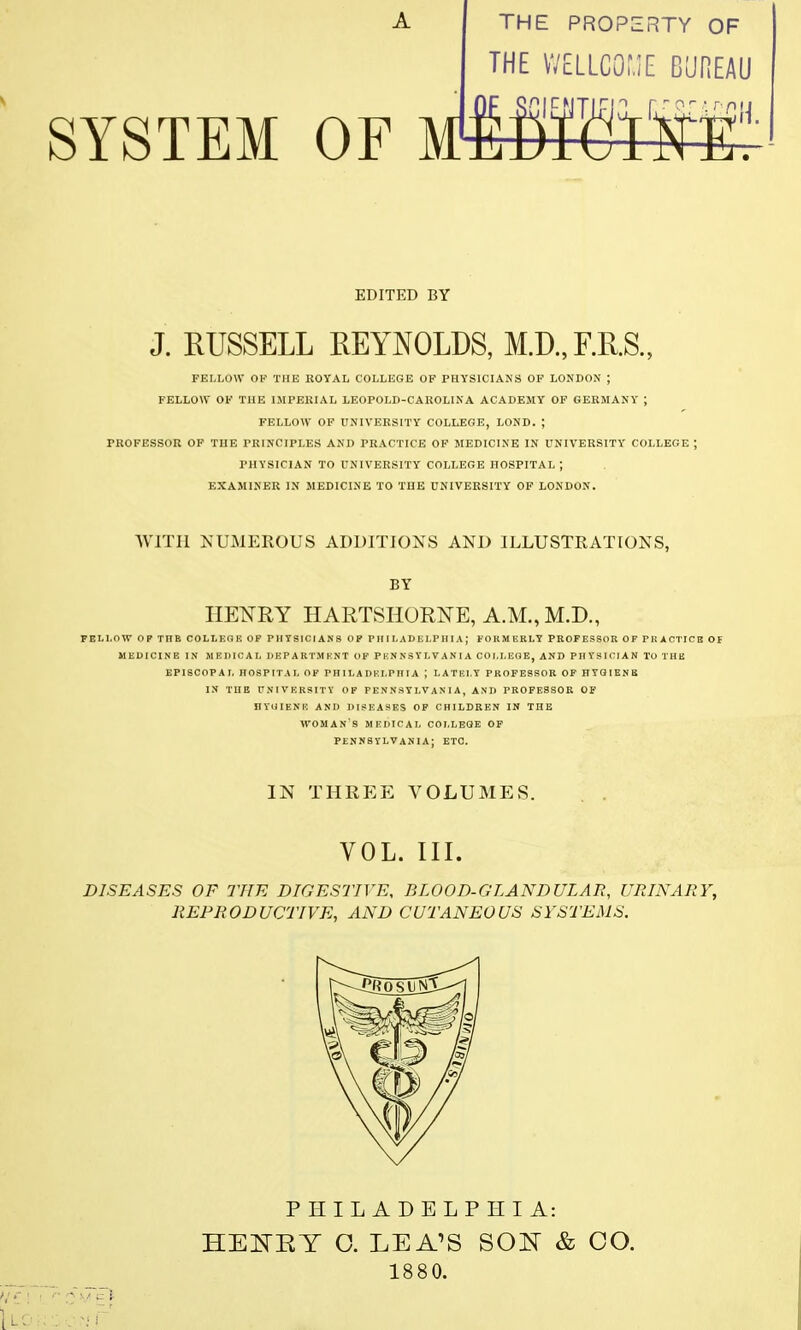 A THE PROPERTY OF THE WELLCOME BUREAU SYSTEM OF MYROWS EDITED BY J. RUSSELL REYNOLDS, M.D,F.RS., FELLOW OF THE ROYAL COLLEGE OF PHYSICIANS OF LONDON ; FELLOW OF THE IMPERIAL LEOPOLD-CAROLINA ACADEMY OF GERMANY ; FELLOW OF UNIVERSITY COLLEGE, LOND. ; PROFESSOR OF THE PRINCIPLES AND PRACTICE OF MEDICINE IN UNIVERSITY COLLEGE ; PHYSICIAN TO UNIVERSITY COLLEGE HOSPITAL | EXAMINER IN MEDICINE TO THE UNIVERSITY OF LONDON. WITH NUMEROUS ADDITIONS AND ILLUSTRATIONS, BY HENRY HARTSHORNE, A.M., M.D., FELLOW OP THE COLLEGE OF PHYSICIANS OP PHILADELPHIA; FORM ERLY PROFESSOR OF PI! ACTICB OF MEDICINE IN MEDICAL DEPARTMENT OF PENNSYLVANIA COM.EOE, AND PHYSICIAN To THE EPISCOPAL HOSPITAL OF PHILADELPHIA ; LATELY PROFESSOR OF HYGIENE IN THE UNIVERSITY OF PENNSYLVANIA, AND PROFESSOR OF HYUIENE AND DISEASES OF CHILDREN IN THE WOMAN'S MEDICAL COLLEGE OF PENNSYLVANIA; ETC. IN THREE VOLUMES. VOL. III. DISEASES OF THE DIGESTIVE, BLOOD-GLANDULAR, URINARY, REPRODUCTIVE, AND CUTANEOUS SYSTEMS. PHILADELPHIA: HEMT O. LEA'S SON & CO. 1880.