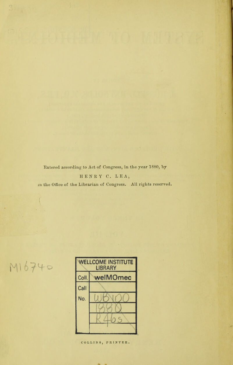 Entered according to Act of Congress, in the year 1880, by HENRY C. LEA, m the Office of the Librarian of Congress. All rights reserved. WELLCOME INSTITUTE LIBRARY Coll. welMOmec Call No. i COLLINS, PRINTER.