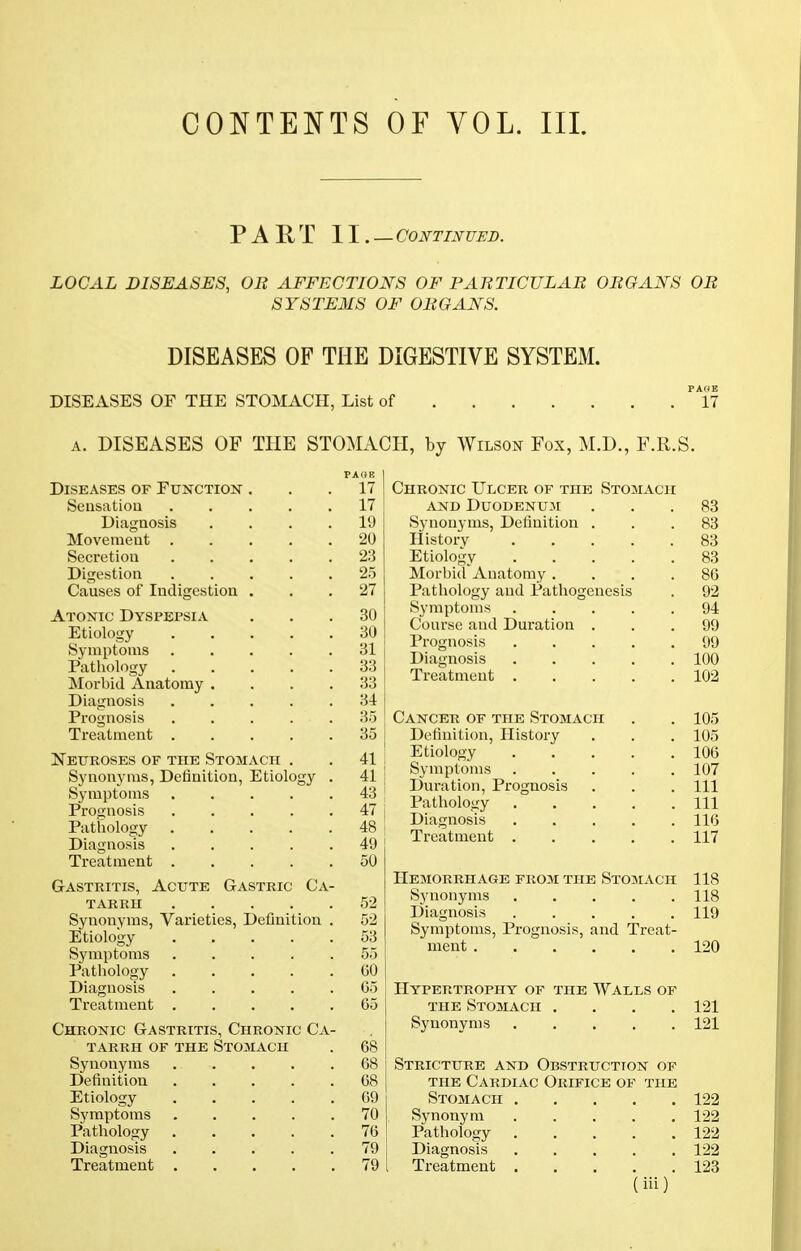 PART II.—Continued. LOCAL DISEASES, OB AFFECTIONS OF PAETICULAE OB CANS OB SYSTEMS OF OBGAJSfS. DISEASES OF THE DIGESTIVE SYSTEM. DISEASES OF THE STOMACH, List of PANE 17 a. DISEASES OF THE STOMACH, by Wilson Fox, M.D., F.R.S. Diseases of Function Sensation Diagnosis Movement . Secretion Digestion Causes of Indigestion Atonic Dyspepsia Etiology Symptoms Pathology Morbid Anatomy . Diagnosis Prognosis Treatment . Neuroses of the Stomach Synonyms, Definition, Etiolo. Symptoms Prognosis Pathology Diagnosis Treatment . Gastritis, Acute Gastric tarrh Synonyms, Varieties, Definition Etiology Symptoms Pathology Diagnosis Treatment . Chronic Gastritis, Chronic Ca- tarrh of the Stomach Synonyms CA- Definitiou Etiology Symptoms Pathology Diagnosis Treatment PAOP. 17 17 19 20 23 25 27 30 30 31 33 33 34 35 35 41 41 43 47 48 49 50 52 52 53 55 60 G5 65 68 68 68 69 70 76 79 79 Chronic Ulcer of the Stomach and Duodenum Synonyms, Definition . History Etiology Morbid Anatomy . Pathology and Pathogenesis Symptoms Course and Duration . Prognosis Diagnosis Treatment . Cancer of the Stomach Definition, History Etiology Symptoms Duration, Prognosis Pathology Diagnosis Treatment . Hemorrhage from the Stomach Synonyms . . Diagnosis ..... Symptoms, Prognosis, and Treat- ment Hypertrophy of the Walls of the Stomach .... Synonyms 83 83 83 83 86 92 94 99 99 100 102 105 105 106 107 111 111 116 117 118 118 119 120 121 121 Stricture and Obstruction of the Cardiac Orifice of the Stomach 122 Synonym 122 Pathology 122 Diagnosis 122 Treatment 123 (iii)