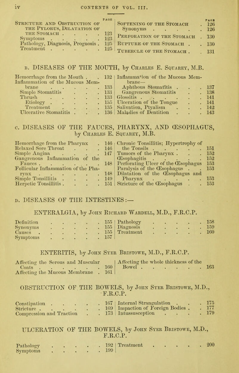 Stricture and Obstruction of the Pylorus, Dilatation of the Stomach .... 123 Symptoms 123 Pathology, Diagnosis, Prognosis . 125 Treatment ..... 125 Softening of the Stomach Synonyms .... Perforation of the Stomach Rupture of the Stomach . Tubercle of the Stomach . b. DISEASES OF THE MOUTH, by Charles E. Squarey, M.B. Hemorrhage from the Mouth . . 132 Inflammation of the Mucous Menw hrane 133 Simple Stomatitis . . . 133 Thrush 133 Etiology . . . . 135 Treatment . . . .135 Ulcerative Stomatitis . . . 136 Inflammation of the Mucous Mem- brane— Aphthous Stomatitis . Gangrenous Stomatitis Glossitis .... Ulceration of the Tongue Salivation, Ptyalism Maladies of Dentition 137 138 141 141 142 143 c. DISEASES OF THE FAUCES, PHARYNX, AND (ESOPHAGUS, by Charles E. Squarey, M.B. Hemorrhage from the Pharynx . 140 i Relaxed Sore Throat . . . 14(3 Simple Angina .... 147 Gangrenous Inflammation of the Fauces . . . ... . 148 Follicular Inflammation of the Pha- rynx 148 Simple Tonsillitis . . . .149 Herpetic Tonsillitis .... 151 I Chronic Tonsillitis; Hypertrophy of the Tonsils 151 Tumors of the Pharynx . . . 152 Oesophagitis 152 Perforating Ulcer of the (Esophagus 153 Paralysis of the (Esophagus . . 153 Dilatation of the (Esophagus and Pharynx 153 Stricture of the Oesophagus . . 153 d. DISEASES OF THE INTESTINES:— ENTERALGIA, by John Richard Wardell, M.D., F.R.C.P. Definition ..... 155 Synonyms ..... 155 Causes 155 Symptoms ..... 157 Pathology 158 Diagnosis ..... 159 Treatment 160 ENTERITIS, by John Syer Bristowe, M.D., F.R.C.P. Affecting the Serous and Muscular Coats 160 Affecting the Mucous Membrane . 161 Affecting the whole thickness of the Bowel 163 OBSTRUCTION OF THE BOWELS, by John Syer Bristowe, M.D., F.R.C.P. Constipation 167 I Internal Strangulation . . . 175 Stricture 169 | Impaction of Foreign Bodies . . 177 Compression and Traction . . 173 ; Intussusception .... 179 ULCERATION OF THE BOWELS, by John Syer Bristowe, M.D., F.R.C.P. Pathology 192 I Treatment 200 Symptoms 199 I