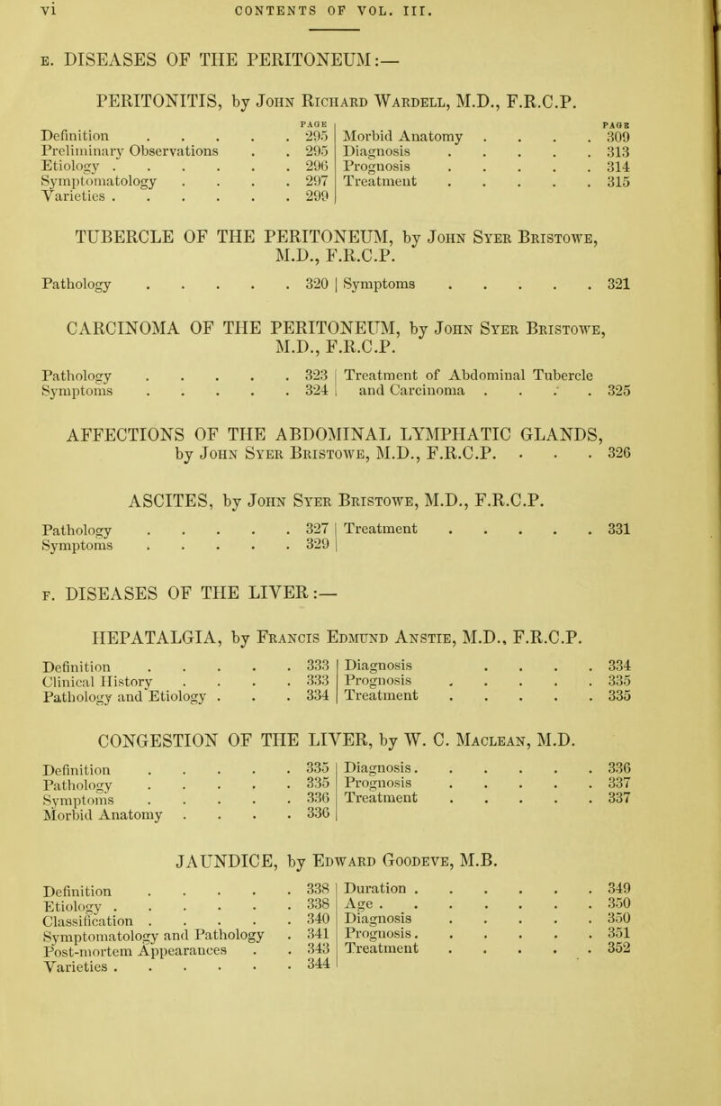 e. DISEASES OF THE PERITONEUM:— PERITONITIS, by John Richard Wardell, M.D., F.R.C.P. Definition Preliminary Observations Etiology . Symptomatology Varieties .... PAGE •295 295 296 297 299 PAQB Morbid Anatomy .... 309 Diagnosis 313 Prognosis ..... 314 Treatment 315 TUBERCLE OF THE PERITONEUM, by John Syer Bristowe, M.D., F.R.C.P. Pathology 320 | Symptoms 321 CARCINOMA OF THE PERITONEUM, by John Syer Bristowe, M.D., F.R.C.P. Pathology 323 I Treatment of Abdominal Tubercle Symptoms 324 I and Carcinoma . 325 AFFECTIONS OF THE ABDOMINAL LYMPHATIC GLANDS, by John Syer Bristowe, M.D., F.R.C.P. . . .326 ASCITES, by John Syer Bristowe, M.D., F.R.C.P. Pathology 327 I Treatment 331 Symptoms 329 | f. DISEASES OF THE LIVER :— HEPATALGIA, by Francis Edmund Anstie, M.D., F.R.C.P. Definition 333 Clinical History .... 333 Pathology and Etiology . . . 334 Diagnosis .... 334 Prognosis ..... 335 Treatment 335 CONGESTION OF THE LIVER, by W. C. Maclean, M.D. Definition Pathology Symptoms Morbid Anatomy 335 335 336 336 Diagnosis 336 Prognosis 337 Treatment 337 JAUNDICE, by Edward Goodeve, M.B. Definition Symptomatology and Pathology Post-mortem Appearances 338 Duration . 338 Age . Diagnosis 341 343 Prognosis. Treatment 344 349 350 350 351 352