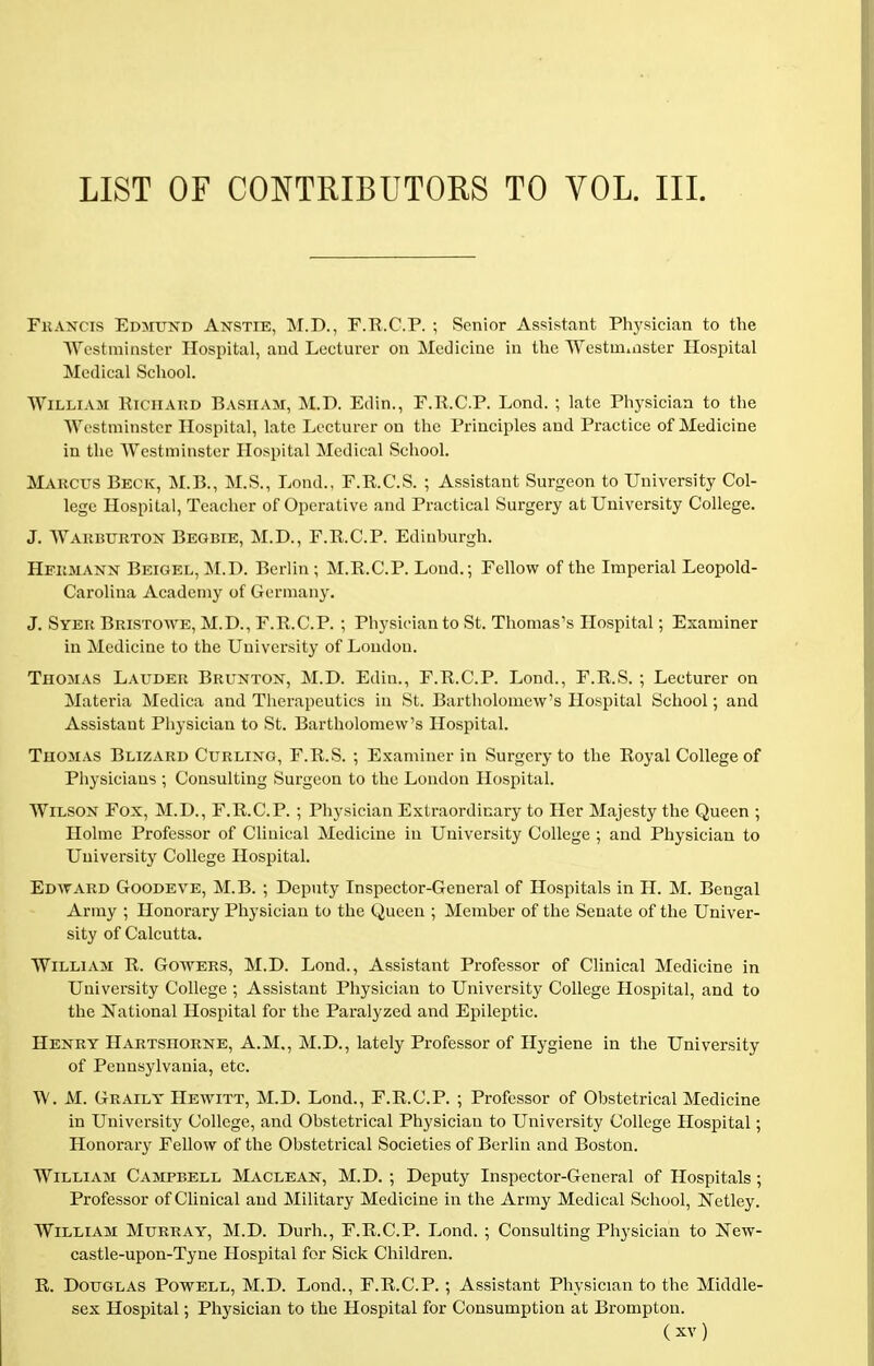 LIST OF CONTRIBUTORS TO VOL. III. Francis Edmund Anstie, M.D., F.R.C.P. ; Senior Assistant Physician to the Westminster Hospital, and Lecturer on Medicine in the Westminster Hospital Medical School. William Richard Basiiam, M.D. Edin., F.R.C.P. Lond. ; late Physician to the Westminster Hospital, late Lecturer on the Principles and Practice of Medicine in the Westminster Hospital Medical School. Marcus Beck, M.B., M.S., Lond., F.R.C.S. ; Assistant Surgeon to University Col- lege Hospital, Teacher of Operative and Practical Surgery at University College. J. Warburton Begbie, M.D., F.R.C.P. Edinburgh. Hermann Beigel, M.D. Berlin ; M.R.C.P. Lond.; Fellow of the Imperial Leopold- Carolina Academy of Germany. J. Syer Bristowe, M.D., F.R.C.P. ; Physician to St. Thomas's Hospital; Examiner in Medicine to the University of London. Thomas Lauder Brunton, M.D. Edin., F.R.C.P. Lond., F.R.S. ; Lecturer on Materia Medica and Therapeutics in St. Bartholomew's Hospital School; and Assistant Physician to St. Bartholomew's Hospital. Thomas Blizard Curling, F.R.S. ; Examiner in Surgery to the Royal College of Physicians ; Consulting Surgeon to the London Hospital. Wilson Fox, M.D., F.R.C.P. ; Physician Extraordinary to Her Majesty the Queen ; Holme Professor of Clinical Medicine in University College ; and Physician to University College Hospital. Edward Goodeve, M.B. ; Deputy Inspector-General of Hospitals in H. M. Bengal Army ; Honorary Physician to the Queen ; Member of the Senate of the Univer- sity of Calcutta. William R. Gowers, M.D. Lond., Assistant Professor of Clinical Medicine in University College ; Assistant Physician to University College Hospital, and to the National Hospital for the Paralyzed and Epileptic. Henry Hartshorne, A.M., M.D., lately Professor of Hygiene in the University of Pennsylvania, etc. W. M. Graily Hewitt, M.D. Lond., F.R.C.P. ; Professor of Obstetrical Medicine in University College, and Obstetrical Physician to University College Hospital; Honorary Fellow of the Obstetrical Societies of Berlin and Boston. William Campbell Maclean, M.D. ; Deputy Inspector-General of Hospitals ; Professor of Clinical and Military Medicine in the Army Medical School, IvTetley. William Murray, M.D. Durh., F.R.C.P. Lond. ; Consulting Physician to New- castle-upon-Tyne Hospital for Sick Children. R. Douglas Powell, M.D. Lond., F.R.C.P. ; Assistant Physician to the Middle- sex Hospital; Physician to the Hospital for Consumption at Brompton.