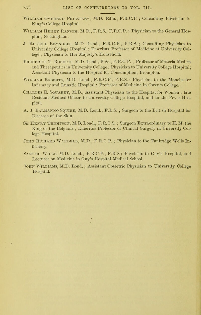 William Overend Priestley, M.D. Edin., F.R.C.P. ; Consulting Physician to King's College Hospital William Henry Ransom, M.D., F.R.S., F.R.C.P. ; Physician to the General Hos- pital, Nottingham. J. Russell Reynolds, M.D. Lond., F.R.C.P., F.R.S. ; Consulting Physician to University College Hospital; Emeritus Professor of Medicine at University Col- lege ; Physician to Her Majesty's Household. Frederick T. Roberts, M.D. Lond., B.Sc, F.R.C.P. ; Professor of Materia Medica and Therapeutics in University College; Physician to University College Hospital; Assistant Physician to the Hospital for Consumption, Brompton. William Roberts, M.D. Lond., F.R.C.P., F.R.S. ; Physician to the Manchester Infirmary and Lunatic Hospital; Professor of Medicine in Owen's College. Charles E. Squarey, M.B., Assistant Physician to the Hospital for Women ; late Resident Medical Officer to University College Hospital, and to the Fever Hos- pital. A. J. Balmanno Squire, M.B. Lond., F.L.S. ; Surgeon to the British Hospital for Diseases of the Skin. Sir Henry Thompson, M.B. Lond., F.R.C.S.; Surgeon Extraordinary toH. M. the King of the Belgians ; Emeritus Professor of Clinical Surgery in Unversity Col- lege Hospital. John Richard Wardell, M.D., F.R.C.P. ; Physician to the Tunbridge Wells In- firmary. Samuel Wilks, M.D. Lond., F.R.C.P., F.R.S.; Physician to Guy's Hospital, and Lecturer on Medicine in Guy's Hospital Medical School. John Williams, M.D. Lond.; Assistant Obstetric Physician to University College Hospital.