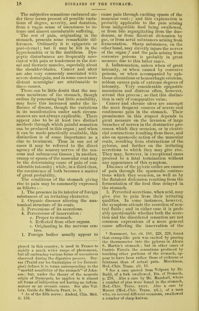 The subjective sensations embraced un- i dcr these terms present all possible varia- I tions of degree, severity, and duration, from a vague sense of uneasiness to in- I tense and almost unendurable suffering. The seat of pain, originating in the stomach, presents some remarkable dif- ferences. Ordinarily it is epigastric or post-sternal; but it may be felt in the hypochondria or in the umbilicus. Dys- peptic disturbances are frequently asso- ciated with pain or tenderness in the dor- sal and thoracic muscles, especially about | the shoulder-blades. Cancer and ulcer are also very commonly associated with severe dorsal pain, and in some cases more distant neuralgias' are attributable to these causes. There can be little doubt that the mu- cous membrane of the stomach, though ordina. ily possessing but little sensibility, may have this increased under the in- fluence of disease, though the variations in its manifestation under such circum- stances are not always explicable. There appear also to be at least two distinct methods through which painful sensation can be produced in this organ ; and when it can be made practically available, this distinction is of some importance as a clue to treatment. Thus in one set of cases it may be referred to the direct agency of the sensory nerves of the mu- cous and submucous tissues ; in another, cramp or spasm of the muscular coat may be the determining cause of pain of con- siderable intensity; while, in a third class, the coexistence of both becomes a matter of great probability. The conditions of the stomach giving rise to pain may be summarily expressed as follows :— 1. The presence in its interior of foreign substances of an irritating character. 2. Organic diseases altering the ana- tomical structure of its coats. 3. Perversions of its secretions. 4. Perversions of innervation : a. Proper to stomach. b. Reflected from other organs. c. Originating in the nervous cen- tres. 1. Foreign bodies usually appear to ployed in this country, is used in France to signify a much wider range of phenomena, hut all embracing various forms of uneasiness observed during the digestive process. Bar- ras (Traite sur les Gastralgies et les Enteral- gies) defines it in terms corresponding to the morbid sensibility of the stomach of John- son ; but, under the theory of the neurotic origin of Dyspepsia, he applies to it almost all forms of indigestion not having an inflam- matory or an oreanic cause. See also Val- leix. Guide du Medecin Pract. iv. 3. 1 As of the fifth nerve ; Andral, Clin. Med. ii. 158. cause pain through exciting spasm of the muscular coats ;' and this explanation is probably applicable to the pain arising from indigestible food being swallowed, or from bile regurgitating from the duo- denum, or from flatulent distension by gas, or from acrid substances arising from fermentation. Sharp substances, on the other hand, may directly injure the nerves of the organ ;2 and the pain arising from corrosive poisons is probably in great measure due to this latter caus c. 2. Inflammation, unless when of great intensity, or when caused by corrosive poisons, or when accompanied by aph- thous ulcerations or hemorrhagic erosions, seldom causes pain of extreme degrees of intensity. Very considerable epigastric uneasiness and distress often, however, attend this process ; so that this distinc- tion is only of comparative value. Cancer and chronic ulcer are amongst the most frequent sources of severe and continuous pain in the stomach. Their prominence in this respect depends in great measure on the invasion of large branches of nerves in the destructive pro- cesses which they occasion, or in cicatri- cial contractions resulting from these, and also on spasmodic action of the muscular coats, resulting from obstructions of the pylorus, and further on the irritating secretions to which they may give rise. They may, however, in exceptional cases proceed to a fatal termination without any appearance of this symptom. Diseases of the pyloric orifice are causes of pain through the spasmodic contrac- tions which they occasion, as well as by the flatulent distension resulting from the fermentation of the food thus delaj^cd in the stomach. 3. Perverted secretions, when acid, may give rise to pain from their irritating qualities. In some instances, however, the symptom attends the secretion of neu- tral fluids ; and in either case it is prob- ably questionable whether both the secre- tion and the disordered sensation are not common expressions of a more general cause affecting the innervation of the 1 Beaumont, loc. cit. 105, 228, 229, found that cramp-like pain was excited by passing the thermometer into the pylorus in Alexis S. Martin's stomach ; but in other cases of Gastric Fistula the sensations produced by touching other portions of the stomach, ap- pear to have been rather those of sickness cr faintness than of actual pain. Murchison, Med.-Chir. Trans, xli. 16. 2 See a case quoted from Velpeau by Dr. Budd, of a fork swallowed, Dis. of Stomach, p. 276. Also a case by Mr. Marshall, where a number of pins were found in the stomach, Med.-Chir. Trans, xxxv. Also a case by Marcet (Med.-Chir. Trans, xii.), of a man who, on several different occasions, swallowed a number of clasp-knives.