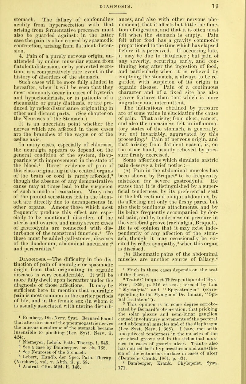 stomach. The fallacy of confounding acidity from hypersecretion with that arising from fermentative processes must also be guarded against; in the latter case the pain is often caused by spasmodic contraction, arising from flatulent disten- sion. 4. Pain of a purely nervous origin, un- attended by undue muscular spasm from flatulent distension, or by perverted secre- tion, is a comparatively rare event in the history of disorders of the stomach. Such cases will be more fully alluded to hereafter, when it will be seen that they most commonly occur in cases of hysteria and hypochondriasis, or in patients of a rheumatic or gouty diathesis, or are pro- duced by reflex disturbance originating in other and distant parts. (See chapter on the Neuroses of the Stomach.) It is an uncertain point whether the nerves which are affected in these cases are the branches of the vagus or of the cseliac axis.' In many cases, especially of chlorosis, the neuralgia appears to depend on the general condition of the system, disap- pearing with improvement in the state of the blood.2 Direct evidence of pain of this class originating in the central organs of the brain or cord is rarely afforded,3 though the absence of any demonstrative cause may at times lead to the suspicion of such a mode of causation. Many also of the painful sensations felt in the stom- ach are directly due to derangements in other organs. Among those which most frequently produce this effect are espe- cially to be mentioned disorders of the uterus and ovaries, and many severe cases of gastrodynia are connected with dis- turbance of the menstrual function.4 To these must be added gall-stones, diseases of the duodenum, abdominal aneurism ;5 and pericarditis.6 Diagnosis.—The difficulty in the dis- tinction of pain of neuralgic or spasmodic origin from that originating in organic diseases is very considerable. It will be more fully dwelt upon hereafter under the diagnosis of those affections. It may be sufficient here to mention that neuralgic pain is most common in the earlier periods of life, and in the female sex (in whom it is usually associated with uterine disturb- 1 Romberg, Dis. Nerv. Syst. Bernard found that after division of the pneumogastric nerves the mucous membrane of the stomach became insensible to pinching (Lec. Syst. Nerv. ii. 424). 2 Niemeyer, Lehrb. Path. Therap. i. 545. 3 See a case by Bamberger, loc. cit. 168. 4 See Neuroses of the Stomach. 5 Lebert, Handb. der Spec. Path. Therap. (Virchow), vol. v. Abth. ii. p. 58. 6 Andral, Clin. Med. ii. 148. ances, and also with other nervous phe- nomena), that it affects but little the func- tion of digestion, and that it is often most felt when the stomach is empty. Pain felt after food has a gravity commonly proportioned to the time which has elapsed before it is perceived. If occurring late, it may be due to flatulence ; but pain of any severity, occurring early, and con- tinuing long after the ingestion of food, and particularly when it is relieved by emptying the stomach, is always to be re- garded with suspicion of its origin in organic disease. Pain of a continuous character and of a lixed site has also graver features than that which is more migratory and intermittent. The indications obtained by pressure are of some value in elucidating the cause of pain. That arising from ulcer, cancer, and also the uneasiness felt in inflamma- tory states of the stomach, is generally, but not invariably, aggravated by this proceeding.1 Pain of nervous origin, and that arising from flatulent spasm, is, on the other hand, usually relieved by pres- sure firmly exercised. Some affections which simulate gastric pain deserve a brief notice :— (a) Pain in the abdominal muscles has been shown by Briquet2 to be frequently mistaken for severe gastrodynia. He states that it is distinguished by a super- ficial tenderness, by its preferential seat in the left recti and obliqui abdominis, by its affecting not only the fleshy parts, but also their tendinous attachments, and by its being frequently accompanied by dor- sal pain, and by tenderness on pressure in the vertebral groove (rachialgia, Briquet). He is of opinion that it may exist inde- pendently of any affection of the stom- ach, though it may occasionally be ex- cited by reflex sympathy,3 when this organ is diseased. (b) Rheumatic pains of the abdominal muscles are another source of fallacy.4 1 Much in these cases depends on the seat of the disease. 2 Traite Clinique et Therapeutique de l'Hys- terie, 1859, p. 216 et seq. ; termed by him  Myosalgia and  Epigastralgia (corre- sponding to the Myalgia of Dr. Inman,  Spi- nal Irritation). 3 This opinion is in some degree corrobo- rated by Bernard's observation, that pricking the solar plexus and semi-lunar ganglion caused involuntary movements of the pectoral and abdominal muscles and of the diaphragm (Lec. Syst. Nerv. i. 368). I have met with unequivocal tenderness in the muscles of the vertebral groove and in the abdominal mus- cles in cases of gastric ulcer. Traube also has noticed both hyperesthesia and ansesthe- sia of the cutaneous surface in cases of ulcer (Deutsche Clinik, 1861, p. 63). 4 Bamberger, Krank. Chylopoiet. Syst.