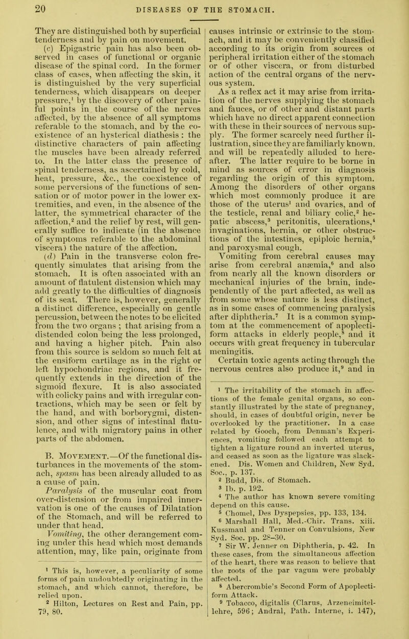 They are distinguished hoth hy superficial tenderness and by pain on movement. (c) Epigastric pain has also been ob- served in cases of functional or organic disease of the spinal cord. In the former class of cases, when affecting the skin, it is distinguished by the very superficial tenderness, which disappears on deeper j pressure,1 by the discovery of other pain- ful points in the course of the nerves affected, by the absence of all symptoms referable to the stomach, and by the co- existence of an hysterical diathesis : the distinctive characters of pain affecting the muscles have been already referred to. In the latter class the presence of j spinal tenderness, as ascertained by cold, heat, pressure, &c, the coexistence of some perversions of the functions of sen- sation or of motor power in the lower ex- tremities, and even, in the absence of the latter, the symmetrical character of the affection,2 and the relief by rest, will gen- erally suffice to indicate (in the absence of symptoms referable to the abdominal viscera) the nature of the affection. (d) Pain in the transverse colon fre- quently simulates that arising from the stomach. It is often associated with an amount of flatulent distension which may : add greatly to the difficulties of diagnosis of its seat. There is, however, generally a distinct difference, especially on gentle percussion, between the notes to be elicited from the two organs ; that arising from a distended colon being the less prolonged, and having a higher pitch. Pain also from this source is seldom so much felt at j the ensiform cartilage as in the right or left hypochondriac regions, and it fre- quently extends in the direction of the sigmoid flexure. It is also associated with colicky pains and with irregular con- tractions, which may be seen or felt by the hand, and with borborygmi, disten- sion, and other signs of intestinal flatu- lence, and with migrator}' pains in other parts of the abdomen. B. Movement.—Of the functional dis- turbances in the movements of the stom- ach, spasm has been already alluded to as a cause of pain. Paralysis of the muscular coat from over-distension or from impaired inner- vation is one of the causes of Dilatation of the Stomach, and will be referred to under that head. Vomiting, the other derangement com- ing under this head which most demands attention, may, like pain, originate from 1 This is, however, a peculiarity of some forms of pain undoubtedly originating in the stomach, and which cannot, therefore, be relied upon. 2 Hilton, Lectures on Rest and Pain, pp. 79, 80. causes intrinsic or extrinsic to the stom- ach, and it may be conveniently classified according to its origin from sources 01 peripheral irritation either of the stomach or of other viscera, or from disturbed action of the central organs of the nerv- ous system. As a reflex act it may arise from irrita- tion of the nerves supplying the stomach and fauces, or of other and distant parts which have no direct apparent connection with these in their sources of nervous sup- ply. The former scarcely need further il- lustration, since they are familiarly known, and will be repeatedly alluded to here- after. The latter require to be borne in mind as sources of error in diagnosis regarding the origin of this symptom. Among the disorders of other organs which most commonly produce it are those of the uterus' and ovaries, and of the testicle, renal and biliary colic,2 he- patic abscess,3 peritonitis, ulcerations,4 invaginations, hernia, or other obstruc- tions of the intestines, epiploic hernia,3 and paroxysmal cough. Vomiting from cerebral causes may arise from cerebral anaemia,6 and also from nearly all the known disorders or mechanical injuries of the brain, inde- pendently of the part affected, as well as from some whose nature is less distinct, as in some cases of commencing paralysis after diphtheria.7 It is a common symp- tom at the commencement of apoplecti- form attacks in elderly people,8 and it occurs with great frequency in tubercular meningitis. Certain toxic agents acting through the nervous centres also produce it,s and in 1 The irritability of the stomach in affec- tions of the female genital organs, so con- stantly illustrated by the state of pregnancy, should, in cases of doubtful origin, never be overlooked by the practitioner. In a case related by Gooch, from Denman's Experi- ences, vomiting followed each attempt to tighten a ligature round an inverted uterus, and ceased as soon as the ligature was slack- ened. Dis. Women and Children, New Syd. Soc, p. 137. 2 Rudd, Dis. of Stomach, s lb. p. 192. 4 The author has known severe vomiting depend on this cause. 5 Chomel, Des Dyspepsies, pp. 133, 134. 6 Marshall Hall, Med.-Chir. Trans, xih. Kussmaul and Tenner on Convulsions. New Syd. Soc. pp. 28-30. ' Sir W. Jenner on Diphtheria, p. 42. In these cases, from the simultaneous affection of the heart, there was reason to believe that the roots of the par vagum were probably affected. 6 Abercrombie's Second Form of Apoplecti- form Attack. 9 Tobacco, digitalis (Clarus, Arzeneimitel- lehre, 596; Andral, Path. Interne, i. 147),