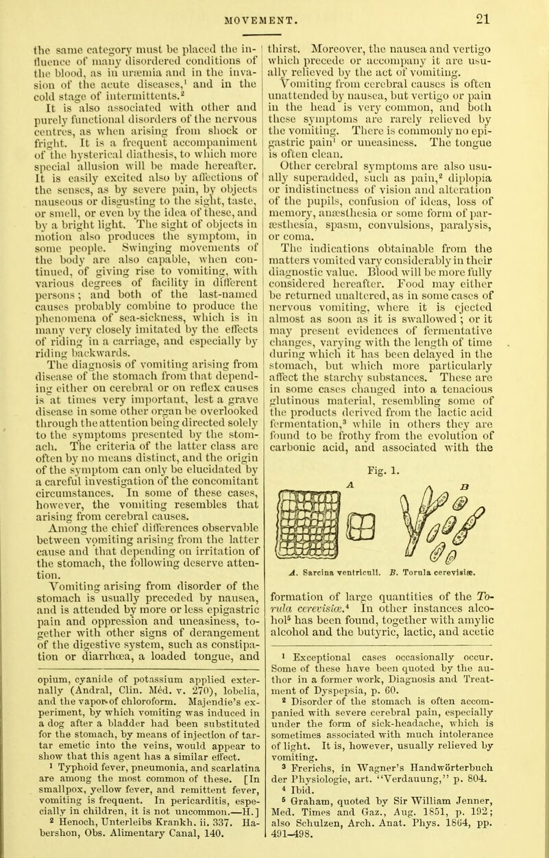 the same category must be placed the in- fluence of many disordered conditions of the blood, as in unemia and in the inva- sion of the acute diseases,1 and in the cold stage of inlermitteuts.2 It is also associated with other and purely functional disorders of the nervous centres, as when arising from shock or fright. It is a frequent accompaniment of the hysterical diathesis, to which more special allusion will be made hereafter. It is easily excited also by ail'eetions of the senses, as by severe pain, by objects nauseous or disgusting to the sight, taste, j or smell, or even by the idea of these, and by a bright light. The sight of objects in motion also produces the symptom, in some people. Swinging movements of the body are also capable, when con- tinued, of giving rise to vomiting, with various degrees of facility in different persons; and both of the last-named causes probably combine to produce the phenomena of sea-sickness, which is in many very closely imitated by the effects of rilling in a carriage, and especially by riding backwards. The diagnosis of vomiting arising from disease of the stomach from that depend- ing either on cerebral or on reflex causes is at times very important, lest a grave disease in some other organ be overlooked through the attention being directed solely to the symptoms presented by the stom- ach. The criteria of the latter class are often by no means distinct, and the origin of the symptom can only be elucidated by a careful investigation of the concomitant circumstances. In some of these cases, however, the vomiting resembles that arising from cerebral causes. Among the chief dilfcrences observable between vomiting arising from the latter cause and that depending on irritation of the stomach, the following deserve atten- tion. Vomiting arising from disorder of the stomach is usually preceded by nausea, and is attended by more or less epigastric pain and oppression and uneasiness, to- gether with other signs of derangement of the digestive s}^stcm, such as constipa- tion or diarrhoea, a loaded tongue, and opium, cyanide of potassium applied exter- nally (Andral, Clin. Med. v. 270), lobelia, and the vapor-of chloroform. Majendie's ex- periment, by which vomiting was induced in a dog after a bladder had been substituted for the stomach, by means of injection of tar- tar emetic into the veins, would appear to show that this agent has a similar effect. 1 Typhoid fever, pneumonia, and scarlatina are among the most common of these. [In smallpox, yellow fever, and remittent fever, vomiting is frequent. In pericarditis, espe- cially in children, it is not uncommon.—H.] 2 Henoch, Unterleibs Krankh. ii. 337. Ha- bershon, Obs. Alimentary Canal, 140. thirst. Moreover, the nausea and vertigo which precede or accompany it arc usu- ally relieved by the act of vomiting. Vomiting from cerebral causes is often unattended by nausea, but vertigo or pain in the head is very common, and both these symptoms are rarely relieved by the vomiting. There is commonly no epi- gastric pain1 or uneasiness. The tongue is often clean. Other cerebral sjmiptoms are also usu- ally superadded, such as pain,2 diplopia or indistinctness of vision and alteration of the pupils, confusion of ideas, loss of memory, anaslhesia or some form of par- esthesia, spasm, convulsions, paralysis, or coma. The indications obtainable from the matters vomited vary considerably in their diagnostic value. Blood will be more fully considered hereafter. Food may either be returned unaltered, as in some cases of nervous vomiting, where it is ejected almost as soon as it is swallowed ; or it may present evidences of fermentative changes, varying with the length of time during which it has been delayed in the stomach, but which more particularly affect the starchy substances. These are in some cases changed into a tenacious glutinous material, resembling some of the products derived from the lactic acid fermentation,3 while in others they are found to be frothy from the evolution of carbonic acid, and associated with the A. Sarcina ventricnll. B. Tornla cerevisis. formation of large quantities of the To- nda cerevisics.* In other instances alco- hol5 has been found, together with amylic alcohol and the butyric, lactic, and acetic 1 Exceptional cases occasionally occur. Some of these have been quoted by the au- thor in a former work, Diagnosis and Treat- ment of Dyspepsia, p. 60. 2 Disorder of the stomach is often accom- panied with severe cerebral pain, especially under the form of sick-headache, which is sometimes associated with much intolerance of light. It is, however, usually relieved by vomiting. 3 Frerichs, in Wagner's Handworterbuch der Physiologie, art. Verdauung, p. 804. 4 Ibid. 6 Graham, quoted by Sir William Jenner, Med. Times and Gaz., Aug. 1851, p. 192; also Schulzen, Arch. Anat. Phys. 1864, pp. 491-498.