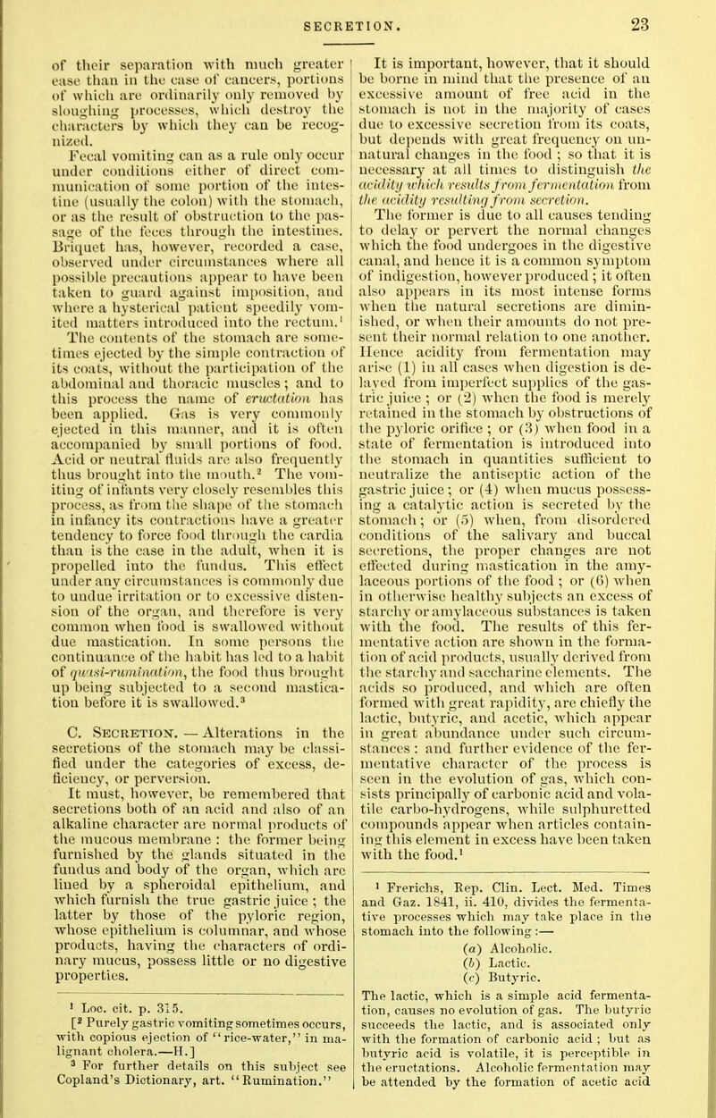 of their separation with much greater ease than in the ease of cancers, portions of which are ordinarily only removed by sloughing processes, which destroy the characters by winch they can be recog- nized. Fecal vomiting can as a rule only occur under conditions either of direct com- munication of some portion of the intes- tine (usually the colon) with the stomach, or as the result of obstruction to the pas- sage of the feces through the intestines. Briquet has, however, recorded a case, observed under circumstances where all possible precautions appear to have been taken to guard against imposition, and where a hysterical patient speedily vom- ited matters introduced into the rectum.' The contents of the stomach are some- times ejected by the simple contraction of its coats, without the participation of the abdominal and thoracic muscles; and to this process the name of eructation has been applied. Gas is very commonly ejected in this manner, and it is often accompanied by small portions of food. Acid or neutral fluids are also frequently thus brought into the mouth.2 The vom- iting of infants very closely resembles this process, as from the shape of the stomach in infancy its contractions have a greater tendency to force food through the cardia than is the case in the adult, when it is propelled into the fundus. This effect under any circumstances is commonly due to undue irritation or to excessive disten- sion of the organ, and therefore is very common when food is swallowed without due mastication. In some persons the continuance of the habit has led to a habit of qwisi-rumhiation, the food thus brought up being subjected to a second mastica- tion before it is swallowed.3 C. Secretion. — Alterations in the secretions of the stomach may be classi- fied under the categories of excess, de- ficiency, or perversion. It must, however, be remembered that secretions both of an acid and also of an alkaline character are normal products of the mucous membrane : the former being furnished by the glands situated in the fundus and body of the organ, which arc lined by a spheroidal epithelium, and which furnish the true gastric juice ; the latter by those of the pyloric region, whose epithelium is columnar, and whose products, having the characters of ordi- nary mucus, possess little or no digestive properties. 1 Loc. cit. p. 315. [' Purely gastric vomiting sometimes occurs, with copious ejection of rice-water, in ma- lignant cholera.—H.] 3 For further details on this subject see Copland's Dictionary, art. Rumination. It is important, however, that it should he borne in mind that the presence of an excessive amount of free acid in the stomach is not in the majority of cases due to excessive secretion from its coats, but depends with great frequency on un- natural changes in the food ; so that it is necessary at all times to distinguish tkc acidity which results from fermentation from the acidity resulting from secretion. The former is due to all causes tending to delay or pervert the normal changes which the food undergoes in the digestive canal, and hence it is a common symptom of indigestion, however produced ; it often also appears in its most intense forms when the natural secretions are dimin- ished, or when their amounts do not pre- sent their normal relation to one another. Hence acidity from fermentation may arise (1) in all cases when digestion is de- layed from imperfect supplies of the gas- tric juice ; or (2) when the food is merely retained in the stomach by obstructions of the pyloric orifice ; or (3) when food in a state of fermentation is introduced into the stomach in quantities sufficient to neutralize the antiseptic action of the gastric juice; or (4) when mucus possess- ing a catalytic action is secreted by the stomach; or (5) when, from disordered conditions of the salivary and buccal secretions, the proper changes are not effected during mastication in the amy- laceous portions of the food ; or (G) when in otherwise healthy subjects an excess of starchy or amylaceous substances is taken with the food. The results of this fer- mentative action are shown in the forma- tion of acid products, usually derived from the starchy and saccharine elements. The acids so produced, and which are often formed with great rapidity, are chiefly the lactic, butyric, and acetic, which appear in great abundance under such circum- stances : and further evidence of the fer- mentative character of the process is seen in the evolution of gas, which con- sists principally of carbonic acid and vola- tile carbo-hydrogens, while sulphuretted compounds appear when articles contain- ing this element in excess have been taken with the food.1 1 Frerichs, Rep. Clin. Lect. Med. Times and Gaz. 1841, ii. 410, divides the fermenta- tive processes which may take place in the stomach into the following :— (a) Alcoholic. (6) Lactic. (c) Butyric. The lactic, which is a simple acid fermenta- tion, causes no evolution of gas. The butyric succeeds the lactic, and is associated only with the formation of carbonic acid ; but as butyric acid is volatile, it is perceptible in the eructations. Alcoholic fermentation may be attended by the formation of acetic acid