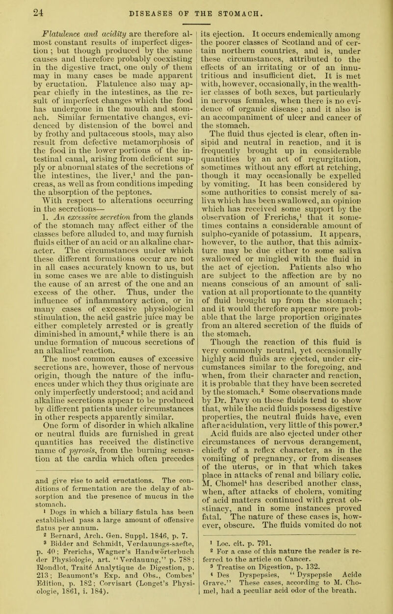 Flatulence and acidity are therefore al- 1 most constant results of imperfect diges- tion ; but though produced by the same i causes and therefore probably coexisting in the digestive tract, one only of them may in many cases be made apparent by eructation. Flatulence also may ap- pear chiefly in the intestines, as the re- sult of imperfect changes which the food has undergone in the mouth and stom- ach. Similar fermentative changes, evi- denced by distension of the bowel and by frothy and pultaceous stools, may also result from defective metamorphosis of the food in the lower portions of the in- testinal canal, arising from deficient sup- ply or abnormal states of the secretions of the intestines, the liver,1 and the pan- creas, as well as from conditions impeding the absorption of the peptones. With respect to alterations occurring in the secretions— 1. An excessive secretion from the glands of the stomach may affect either of the classes before alluded to, and may furnish ' fluids either of an acid or an alkaline char- acter. The circumstances under which these different formations occur are not in all cases accurately known to us, but j in some cases we are able to distinguish the cause of an arrest of the one and an j excess of the other. Thus, under the influence of inflammatory action, or in many cases of excessive physiological stimulation, the acid gastric juice may be either completely arrested or is greatly diminished in amount,2 while there is an undue formation of mucous secretions of an alkaline3 reaction. The most common causes of excessive secretions are, however, those of nervous origin, though the nature of the influ- ences under which they thus originate are only imperfectly understood; and acidand alkaline secretions appear to be produced by different patients under circumstances in other respects apparently similar. One form of disorder in which alkaline or neutral fluids are furnished in great quantities has received the distinctive name of pyrosis, from the burning sensa- tion at the cardia which often precedes and give rise to acid eructations. The con- ditions of fermentation are the delay of ab- sorption and the presence of mucus in the stomach. 1 Dogs in which a biliary fistula has been established pass a large amount of offensive flatus per annum. 2 Bernard, Arch. Gen. Suppl. 1846, p. 7. 3 Bidder and Schmidt, Verdauungs-saefte, p. 40; Frerichs, Wagner's Handwdrterbuch der Physiologie, art. Verdauung, p. 788; Blondlot, Traits Analytique de Digestion, p. 213; Beaumont's Exp. and Obs., Combes' Edition, p. 182; Corvisart (Longet's Phvsi- ologie, 1861, i. 184). its ejection. It occurs endemically among the poorer classes of Scotland and of cer- tain northern countries, and is, under these circumstances, attributed to the effects of an irritating or of an innu- tritious and insufficient diet. It is met with, however, occasionally, in the wealth- ier classes of both sexes, but particularly in nervous females, when there is no evi- dence of organic disease ; and it also is an accompaniment of ulcer and cancer of the stomach. The fluid thus ejected is clear, often in- sipid and neutral in reaction, and it is frequently brought up in considerable quantities by an act of regurgitation, sometimes without any effort at retching, though it may occasionally be expelled by vomiting. It has been considered by some authorities to consist merely of sa- liva which has been swallowed, an opinion which has received some support by the observation of Frerichs,1 that it some- times contains a considerable amount of sulpho-cyanide of potassium. It appears, however, to the author, that this admix- ture may be due either to some saliva swallowed or mingled with the fluid in the act of ejection. Patients also who are subject to the affection are by no means conscious of an amount of sali- vation at all proportionate to the quantity of fluid brought up from the stomach ; and it would therefore appear more prob- able that the large proportion originates from an altered secretion of the fluids of the stomach. Though the reaction of this fluid is very commonly neutral, yet occasionally highly acid fluids are ejected, under cir- cumstances similar to the foregoing, aud when, from their character and reaction, it is probable that they have been secreted by the stomach.2 Some observations made by Dr. Pavy on these fluids tend to show that, while the acid fluids possess digestive properties, the neutral fluids have, even after acidulation, very little of this power.3 Acid fluids are also ejected under other circumstances of nervous derangement, chiefly of a reflex character, as in the vomiting of pregnancy, or from diseases of the uterus, or in that which takes place in attacks of renal and biliary colic. M. Chomel4 has described another class, when, after attacks of cholera, vomiting of acid matters continued with great ob- stinacy, and in some instances proved fatal. The nature of these cases is, howT- ever, obscure. The fluids vomited do not 1 Loc. cit. p. 791. 2 For a case of this nature the reader is re- ferred to the article on Cancer. 3 Treatise on Digestion, p. 132. 4 Des Dyspepsies,  Dyspepsie Acide Grave. These cases, according to M. Cho- mel, had a peculiar acid odor of the breath.