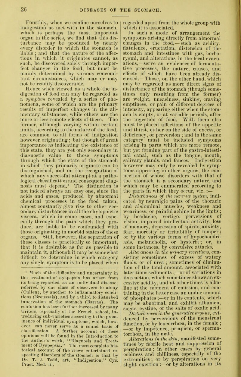 Fourthly, when we confine ourselves to indigestion as met with in the stomach, which is perhaps the most important organ in the series, we find that this dis- turbance may be produced by nearly every disorder to which the stomach is liable ; and that the nature of the affec- tions in which it originates cannot, as such, be discovered solely through imper- fect changes in the food, but must be mainly determined by various concomi- tant circumstances, which may or may not be readily discoverable. Hence when viewed as a whole the in- digestion of food can only be regarded as a symptom revealed by a series of phe- nomena, some of which are the primary results of imperfect changes in the ali- mentary substances, while others are the more or less remote effects of these. The former, although varying within certain limits, according to the nature of the food, are common to all forms of indigestion however originating ; but though of great importance as indicating the existence of this state, they are yet only secondary in diagnostic value to those symptoms through which the state of the stomach in which they primarily originate can be distinguished, and on the recognition of which any successful attempt at a patho- logical classification and consequent diag- ! nosis must depend.1 The distinction is I not indeed always an easy one, since the I acids and gases, produced by abnormal chemical processes in the food taken, almost constantly give rise to other sec- ondary disturbances in all the chylopoietic viscera, which in some cases, and espe- cially through the pain which they pro- duce, are liable to be confounded with those originating in morbid states of these organs. Still, however, the separation of ; these classes is practically so important, \ that it is desirable as far as possible to I maintain it, although it may be somewhat difficult to determine in which category any single symptom is to be placed when 1 Much of the difficulty and uncertainty in the treatment of dyspepsia has arisen from its being regarded as an individual disease, referred by one class of observers to atony (Cullen), by another to inflammatory condi- tions (Broussais), and by a third to disturbed innervation of the stomach (Barras). The confusion lias been further increased by many writers, especially of the French school, in- troducing sub-varieties according to the prom- inence of individual symptoms, which, how- ever, can never serve as a sound basis of classification. A further account of these opinions will be found in the Introduction to the author's work, Diagnosis and Treat- ment of Dyspepsia. The most complete his- torical account of the views entertained re- specting disorders of the stomach is that by Dr. T. J. Todd, art. Indigestion, Cyc. Fract. Med. iii. regarded apart from the whole group with which it is associated. In such a mode of arrangement the symptoms arising directly from abnormal changes in the food,— such as acidity, flatulence, eructation, distension of the stomach and intestines with gas, borbo- rygmi, and alterations in the fecal evacu- ations,—serve as evidences of fermenta- tive processes, the nature, causes, and effects of which have been already dis- cussed. Those, on the other hand, which may be regarded as more direct signs of disturbance of the stomach (though some- times only resulting from the former) are weight, uneasiness, sinking, craving emptiness, or pain of different degrees of intensity, appearing either when the stom- ach is empty, or at variable periods, after the ingestion of food. With them also must be placed affections of the appetite and thirst, either on the side of excess, or deficiency, or perversion ; and in the same category must be included symptoms arising in parts which are more remote, but yet forming part of the gastrointesti- nal canal, such as the tongue, mouth, salivary glands, and fauces. Indige stion however may only be revealed by symp- toms appearing in other organs, the con- nection of whose disorders with that of the stomach is a secondary nature, and which may be enumerated according to the parts in which they occur, viz. :— Disturbances of the turn its system, indi- cated by neuralgic pains of the thoracic and abdominal muscles, weakness and weariness, or painful aching in the limbs ; by headache, vertigo, perversions of vision, impaired intellectual activity, loss of memory, depression of spirits, anxiet)', fear, morosity or irritability of temper; or by the various forms of hypochondri- asis, melancholia, or hysteria; or, in some instances, by convulsive attacks. Alterations in the urinary secretions, con- sisting sometimes of excess of watery fluids, or of urea ; sometimes of diminu- tion of the total amount, associated with lateritious sediments ;—or of variations in its reaction, which sometimes shows an ex- cessive acidity, and at other times is alka- line at the moment of emission, and con- taining in the latter case an undue amount of phosphates ;—or in its contents, which may be abnormal, and exhibit albumen, sugar, cystine, or the salts of oxalic acid. Disturbances in the ejenerative organs, evi- denced by perversions of the menstrual function, or by leuoorrhoea, in the female ; —or by impotence, priapism, or sperma- torrhoea, in the male. Alterations in the skin, manifested some- times by febrile heat and suppression of perspiration ; in other cases by general coldness and chilliness, especially of the extremities ; or by perspiration on very slight exertion :—or by alterations in its