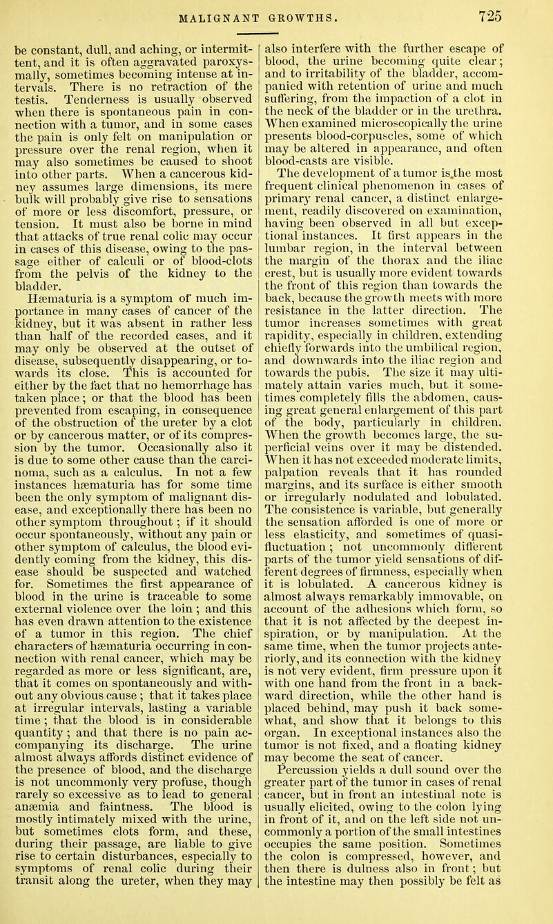 MALIGNANT be constant, dull, and aching, or intermit- tent, and it is often aggravated paroxys- mally, sometimes becoming intense at in- tervals. There is no retraction of the testis. Tenderness is usually observed when there is spontaneous pain in con- nection with a tumor, and in some cases the pain is only felt on manipulation or pressure over the renal region, when it may also sometimes be caused to shoot into other parts. When a cancerous kid- ney assumes large dimensions, its mere bulk will probably give rise to sensations of more or less discomfort, pressure, or tension. It must also be borne in mind that attacks of true renal colic may occur in cases of this disease, owing to the pas- sage either of calculi or of blood-clots from the pelvis of the kidney to the bladder. Hsematuria is a symptom of much im- portance in many cases of cancer of the kidney, but it was absent in rather less than half of the recorded cases, and it may only be observed at the outset of disease, subsequently disappearing, or to- wards its close. This is accounted for either by the fact that no hemorrhage has taken place; or that the blood has been prevented from escaping, in consequence of the obstruction of the ureter by a clot or by cancerous matter, or of its compres- sion by the tumor. Occasionally also it is due to some other cause than the carci- noma, such as a calculus. In not a few instances hsematuria has for some time been the only symptom of malignant dis- ease, and exceptionally there has been no other symptom throughout; if it should occur spontaneously, without any pain or other symptom of calculus, the blood evi- dently coming from the kidney, this dis- ease should be suspected and watched for. Sometimes the first appearance of blood in the urine is traceable to some external violence over the loin ; and this has even drawn attention to the existence of a tumor in this region. The chief characters of hsematuria occurring in con- nection with renal cancer, which may be regarded as more or less significant, are, that it comes on spontaneously and with- out any obvious cause ; that it takes place at irregular intervals, lasting a variable time; that the blood is in considerable quantity ; and that there is no pain ac- companying its discharge. The urine almost always affords distinct evidence of the presence of blood, and the discharge is not uncommonly very profuse, though rarely so excessive as to lead to general anaemia and faintness. The blood is mostly intimately mixed with the urine, but sometimes clots form, and these, during their passage, are liable to give rise to certain disturbances, especially to symptoms of renal colic during their transit along the ureter, when they may GROWTHS. 725 also interfere with the further escape of blood, the urine becoming quite clear; and to irritability of the bladder, accom- panied with retention of urine and much suffering, from the impaction of a clot in the neck of the bladder or in the urethra. When examined microscopically the urine presents blood-corpuscles, some of which may be altered in appearance, and often blood-casts are visible. The development of a tumor is,the most frequent clinical phenomenon in cases of primary renal cancer, a distinct enlarge- ment, readily discovered on examination, having been observed in all but excep- tional instances. It first appears in the lumbar region, in the interval between the margin of the thorax and the iliac crest, but is usually more evident towards the front of this region than towards the back, because the growth meets with more resistance in the latter direction. The tumor increases sometimes with great rapidity, especially in children, extending chiefly forwards into the umbilical region, and downwards into the iliac region and towards the pubis. The size it may ulti- mately attain varies much, but it some- times completely fills the abdomen, caus- ing great general enlargement of this part of the body, particularly in children. When the growth becomes large, the su- perficial veins over it may be distended. When it has not exceeded moderate limits, palpation reveals that it has rounded margins, and its surface is either smooth or irregularly nodulated and lobulated. The consistence is variable, but generally the sensation afforded is one of more or less elasticity, and sometimes of quasi- fluctuation; not uncommonly different parts of the tumor yield sensations of dif- ferent degrees of firmness, especially when it is lobulated. A cancerous kidney is almost always remarkably immovable, on account of the adhesions which form, so that it is not affected by the deepest in- spiration, or by manipulation. At the same time, when the tumor projects ante- riorly, and its connection with the kidney is not very evident, firm pressure upon it with one hand from the front in a back- ward direction, while the other hand is placed behind, may push it back some- what, and show that it belongs to this organ. In exceptional instances also the tumor is not fixed, and a floating kidney may become the seat of cancer. Percussion yields a dull sound over the greater part of the tumor in cases of renal cancer, but in front an intestinal note is usually elicited, owing to the colon lying in front of it, and on the left side not un- commonly a portion of the small intestines occupies the same position. Sometimes the colon is compressed, however, and then there is dulness also in front; but the intestine may then possibly be felt as