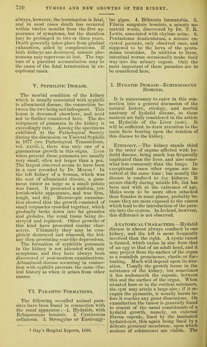 always, however, the termination is fatal, 1 and in most cases death has occurred I within twelve months from the first ap- pearance of symptoms, but the duration may be prolonged to two or three years. Death generally takes place from gradual | exhaustion, aided by complications. If both kidneys are destroyed, uraemic phe- nomena may supervene at last. The rup- ture of a purulent accumulation may be the cause of the fatal termination in ex- ceptional cases. V. SYPniLiTic Disease. The morbid condition of the kidney which is usually associated with syphilis is albuminoid disease, the connection be- tween the two being not infrequent. This lesion is discussed elsewhere, and need not be further considered here. The de- velopment of gummata in the kidney is exceedingly rare. Among the specimens exhibited at the Pathological Society during the discussion on Visceral Syphilis in 1877 (see Pathological Transactions, vol. xxviii.), there was only one of a gummatous growth in this organ. Even when present these gummata are usually very small, often not larger than a pea. The largest observed seems to have been in a case recorded by Dr. Moxon.1 In the left kidney of a woman, which was the seat of albuminoid disease, a gum- mous tumor as large as a small potato was found. It presented a uniform, yel- lowish-white appearance, and was firm, tough, and dry. Microscopic examina- tion showed that the growth consisted of small corpuscles crowded together, which gradually broke down into fat granules and globules, the renal tissue being de- stroyed and replaced. Other growths of this kind have presented similar char- acters. Ultimately they may be com- pletely destroyed and removed, the kid- ney then presenting scar-like depressions. The formation of syphilitic gummata j in the kidney is not attended with any symptoms, and they have always been discovered nt post-mortem examinations. Albuminoid disease occurring in connec- tion with syphilis presents the same clin- ical history as when it arises from other causes. VI. Parasitic Formations. The following so-called animal para- sites have been found in connection with the renal apparatus :—1. Hydatids, with Echinococcus hominis. 2. Cysticercus cellulosus. 3. Strongylus or Eustrongy- 1 Guy's Hospital Reports, 1868. lus gigas. 4. Bilharzia hsematobia. 5. Filaria sanguinis hominis, a minute ne- matoid worm, discovered by Dr. T. R. Lewis, associated with chylous urine. 6. Pentastoma denticulatum, a minute en- cysted parasite, only observed once, and supposed to be the larva of the penta- stoma trenioides. In addition to these, intestinal worms occasionally make their way into the urinary organs. Only the most important of these parasites are to be considered here. 1. Hydatid Disease—Echinococcus Hominis. It is unnecessary to enter in this con- nection into a general discussion of the natural history, etiology, and morbid anatomy of hydatid disease, as these matters are fully considered in the article on Hydatids of the Liver (ante). It will be sufficient to draw attention to the main facts bearing upon the relation of this disease to the kidney. Etiology.—The kidney stands third in the order of organs affected with hy- datid disease, being much less frequently implicated than the liver, and also some- what less commonly than the lungs. In exceptional cases other organs are in- volved at the same time ; but usually the disease is confined to the kidneys. It occurs chiefly during middle life, but has been met with at the extremes of age. Males seem to be more often attacked than females in some places, probably be- cause they are more exposed to the causes which lead to the introduction of the para- site into the system. In Iceland, however, this difference is not observed. Anatomical Characters.—Hydatid disease is almost always confined to one kidney, and the left is more frequently involved than the right. A cystic tumor is formed, which varies in size from that of an egg to that of an adult head, and it may project from the surface of the organ as a roundish prominence, elastic or fluc- tuating. Much will depend upon its situ- ation. Usually the growth forms in the substance of the kidney, but sometimes it lies underneath the capsule, between this and the surface of the organ. When situated here or in the cortical substance, the cyst may attain a large size ; if it oc- cupies the pyramids, it usually bursts be- fore it reaches any great dimensions. On examination the tumor is generally found to consist of the usual constituents of a hydatid growth, namely, an external fibrous capsule, lined by the laminated hydatid-cyst, this again being lined by a delicate germinal membrane, upon which scolices of echinococci are visible. The