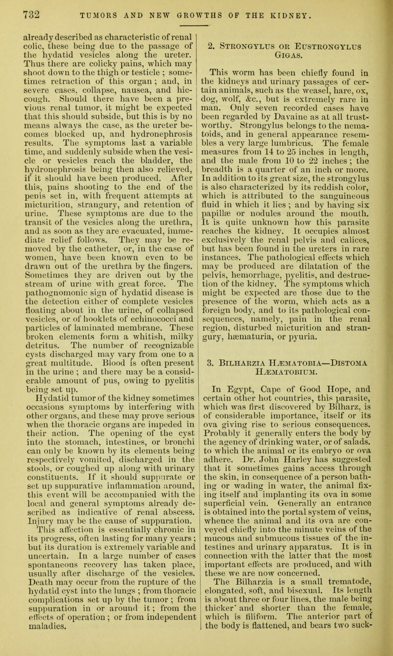 already described as charact eristic of renal colic, these being due to the passage of the hydatid vesicles along the ureter. Thus there are colicky pains, which may shoot down to the thigh or testicle ; some- times retraction of this organ ; and, in severe cases, collapse, nausea, and hic- cough. Should there have been a pre- vious renal tumor, it might be expected that this should subside, but this is by no means always the case, as the ureter be- comes blocked up, and hydronephrosis results. The symptoms last a variable time, and suddenly subside when the vesi- cle or vesicles reach the bladder, the hydronephrosis being then also relieved, if it should have been produced. After this, pains shooting to the end of the penis set in, with frequent attempts at micturition, strangury, and retention of urine. These symptoms are due to the transit of the vesicles along the urethra, and as soon as they are evacuated, imme- diate relief follows. They may be re- moved by the catheter, or, in the case of women, have been known even to be drawn out of the urethra by the fingers. Sometimes they are driven out by the stream of urine with great force. The pathognomonic sign of hydatid disease is the detection either of complete vesicles floating about in the urine, of collapsed vesicles, or of booklets of echinococci and particles of laminated membrane. These broken elements form a whitish, milky detritus. The number of recognizable cysts discharged may vary from one to a great multitude. Blood is often present in the urine ; and there may be a consid- erable amount of pus, owing to pyelitis being set up. Hydatid tumor of the kidney sometimes occasions symptoms by interfering with other organs, and these may prove serious when the thoracic organs are impeded in their action. The opening of the cyst into the stomach, intestines, or bronchi can only be known by its elements being respectively vomited, discharged in the stools, or coughed up along with urinary constituents. If it should suppurate or set up suppurative inflammation around, this event will be accompanied with the local and general symptoms already de- scribed as indicative of renal abscess. Injury may be the cause of suppuration. This affection is essentially chronic in its progress, often lasting for many years; but its duration is extremely variable, and uncertain. In a large number of cases spontaneous recovery has taken place, usually after discharge of the vesicles. Death may occur from the rupture of the hydatid cyst into the lungs ; from thoracic complications set up by the tumor ; from suppuration in or around it; from the elfects of operation ; or from independent maladies. 2. Strongylus or Eustrongylus GlGAS. This worm has been chiefly found in the kidneys and urinary passages of cer- tain animals, such as the weasel, hare, ox, dog, wolf, &c, but is extremely rare in man. Only seven recorded cases have been regarded by Davaine as at all trust- worthy. Strongylus belongs to the nema- toids, and in general appearance resem- bles a very large lumbricus. The female measures from 14 to 25 inches in length, and the male from 10 to 22 inches; the breadth is a quarter of an inch or more. In addition to its great size, the strongylus is also characterized by its reddish color, which is attributed to the sanguineous fluid in which it lies ; and by having six papillae or nodules around the mouth. It is quite unknown how this parasite reaches the kidney. It occupies almost exclusively the renal pelvis and calices, but has been found in the ureters in rare instances. The pathological effects which may be produced are dilatation of the pelvis, hemorrhage, pyelitis, and destruc- tion of the kidney. The symptoms which might be expected are those due to the presence of the worm, which acts as a foreign body, and to its pathological con- sequences, namely, pain in the renal region, disturbed micturition and stran- gury, hannaturia, or pyuria. 3. BlLHARZIA H^EMATOBIA—DlSTOMA HAEMATOBIUM. In Egypt, Cape of Good Hope, and certain other hot countries, this parasite, which was first discovered by Bilharz, is of considerable importance, itself or its ova giving rise to serious consequences. i Probably it generally enters the body by the agency of drinking water, or of salads. I to which the animal or its embryo or ova adhere. Dr. John Harley has suggested that it sometimes gains access through the skin, in consequence of a person bath- ing or wading in water, the animal fix- ing itself and implanting its ova in some superficial vein. Generally an entrance is obtained into the portal system of veins, whence the animal and its ova are con- veyed chiefly into the minute veins of the mucous and submucous tissues of the in- testines and urinary apparatus. It is in connection with the latter that the most important effects are produced, and with these we are now concerned. The Bilharzia is a small trematode, elongated, soft, and bisexual. Its length is about three or four lines, the male being thicker' and shorter than the female, which is filiform. The anterior part of the body is flattened, and bears two suck-