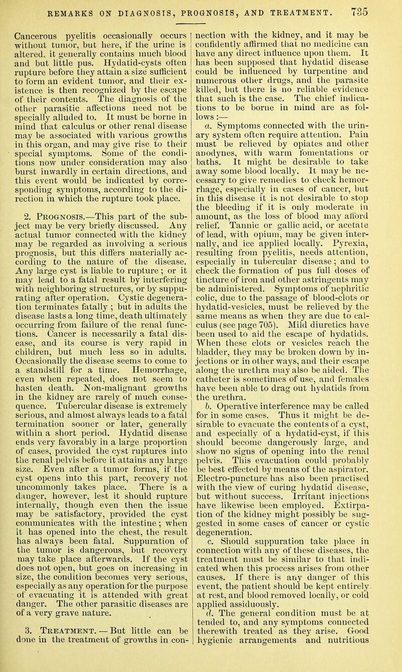 REMARKS ON DIAGNOSIS, PR OGNOSIS, AND TREATMENT. Cancerous pyelitis occasionally occurs I without tumor, but here, if the urine is I altered, it generally contains much blood and but little pus. Hydatid-cysts often rupture before they attain a size sufficient to form an evident tumor, and their ex- istence is then recognized by the escape of their contents. The diagnosis of the other parasitic affections need not be specially alluded to. It must be borne in mind that calculus or other renal disease may be associated with various growths in this organ, and may give rise to their special symptoms. Some of the condi- tions now under consideration may also burst inwardly in certain directions, and this event would be indicated by corre- sponding symptoms, according to the di- rection in which the rupture took place. 2. Prognosis.—This part of the sub- ject may be very briefly discussed. Any actual tumor connected with the kidney may be regarded as involving a serious prognosis, but this differs materially ac- cording to the nature of the disease. Any large cyst is liable to rupture ; or it may lead to a fatal result by interfering with neighboring structures, or by suppu- rating after operation. Cystic degenera- tion terminates fatally ; but in adults the disease lasts a long time, death ultimately occurring from failure of the renal func- tions. Cancer is necessarily a fatal dis- ease, and its course is very rapid in children, but much less so in adults. Occasionally the disease seems to come to a standstill for a time. Hemorrhage, even when repeated, does not seem to hasten death. Non-malignant growths in the kidney are rarely of much conse- quence. Tubercular disease is extremely serious, and almost always leads to a fatal termination sooner or later, generally within a short period. Hydatid disease ends very favorably in a large proportion of cases, provided the cyst ruptures into the renal pelvis before it attains any large size. Even after a tumor forms, if the cyst opens into this part, recovery not uncommonly takes place. There is a danger, however, lest it should rupture internally, though even then the issue may be satisfactory, provided the cyst communicates with the intestine; when it has opened into the chest, the result has always been fatal. Suppuration of the tumor is dangerous, but recovery may take place afterwards. If the cyst does not open, but goes on increasing in size, the condition becomes very serious, especially as any operation for the purpose of evacuating it is attended with great danger. The other parasitic diseases are of a very grave nature. 3. Treatment. — But little can be done in the treatment of growths in con- nection with the kidney, and it may be confidently affirmed that no medicine can have any direct influence upon them. It has been supposed that hydatid disease could be influenced by turpentine and numerous other drugs, and the parasite killed, but there is no reliable evidence that such is the case. The chief indica- tions to be borne in mind are as fol- lows :— a. Symptoms connected with the urin- ary sj'stem often require attention. Pain must be relieved by opiates and other anodynes, with warm fomentations or baths. It might be desirable to take away some blood locally. It may be ne- cessary to give remedies to check hemor- rhage, especially in cases of cancer, but in this disease it is not desirable to stop the bleeding if it is only moderate in amount, as the loss of blood may ali'ord relief. Tannic or gallic acid, or acetate of lead, with opium, may be given inter- nally, and ice applied locally. Pyrexia, resulting from pyelitis, needs attention, especially in tubercular disease; and to check the formation of pus full doses of tincture of iron and other astringents may be administered. Symptoms of nephritic colic, due to the passage of blood-clots or hydatid-vesicles, must be relieved by the same means as when they are due to cal- culus (see page 705). Mild diuretics have been used to aid the escape of hydatids. When these clots or vesicles reach the bladder, they may be broken down by in- jections or in other ways, and their escape along the urethra may also be aided. The catheter is sometimes of use, and females have been able to drag out hydatids from the urethra. b. Operative interference may be called for in some cases. Thus it might be de- sirable to evacuate the contents of a cyst, and especially of a hydatid-cyst, if this should become dangerously large, and show no signs of opening into the renal pelvis. This evacuation could probably be best effected by means of the aspirator. Electro-puncture has also been practised with the view of curing hydatid disease, but without success. Irritant injections have likewise been employed. Extirpa- tion of the kidney might possibly be sug- gested in some cases of cancer or cystic degeneration. c. Should suppuration take place in connection with any of these diseases, the treatment must be similar to that indi- cated when this process arises from other causes. If there is any danger of this event, the patient should be kept entirely at rest, and blood removed locally, or cold applied assiduously. d. The general condition must be at tended to, and any symptoms connected therewith treated as they arise. Good hygienic arrangements and nutritious