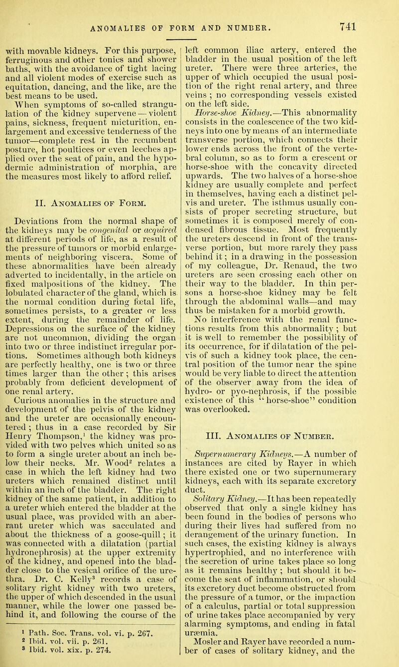 with movable kidneys. For this purpose, ferruginous and other tonics and shower baths, with the avoidance of tight lacing and all violent modes of exercise such as equitation, dancing, and the like, are the best means to be used. When symptoms of so-called strangu- lation of the kidney supervene — violent pains, sickness, frequent micturition, en- largement and excessive tenderness of the tumor—complete rest in the recumbent posture, hot poultices or even leeches ap- plied over the seat of pain, and the hypo- dermic administration of morphia, are the measures most likely to afford relief. II. Anomalies of Form. Deviations from the normal shape of the kidneys may be congenital or acquired at different periods of life, as a result of the pressure of tumors or morbid enlarge- ments of neighboring viscera. Some of these abnormalities have been already adverted to incidentally, in the article on fixed malpositions of the kidney. The lobulated character of the gland, which is the normal condition during foetal life, sometimes persists, to a greater or less extent, during the remainder of life. Depressions on the surface of the kidney are not uncommon, dividing the organ into two or three indistinct irregular por- tions. Sometimes although both kidneys are perfectly healthy, one is two or three times larger than the other ; this arises probably from deficient development of one renal artery. Curious anomalies in the structure and development of the pelvis of the kidney and the ureter are occasionally encoun- tered ; thus in a case recorded by Sir Henry Thompson,1 the kidney was pro- vided with two pelves which united so as to form a single ureter about an inch be- low their necks. Mr. Wood2 relates a case in which the left kidney had two ureters which remained distinct until within an inch of the bladder. The right kidney of the same patient, in addition to a ureter which entered the bladder at the usual place, was provided with an aber- rant ureter which was sacculated and about the thickness of a goose-quill; it was connected with a dilatation (partial hydronephrosis) at the upper extremity of the kidney, and opened into the blad- der close to the vesical orifice of the ure- thra. Dr. C. Kelly3 records a case of solitary right kidney with two ureters, the upper of which descended in the usual manner, while the lower one passed be- hind it, and following the course of the 1 Path. Soc. Trans, vol. vi. p. 2G7. 2 Ibid. vol. vii. p. 2fil. 3 Ibid. vol. xix. p. 274. left common iliac artery, entered the bladder in the usual position of the left ureter. There were three arteries, the upper of which occupied the usual posi- tion of the right renal artery, and three veins ; no corresponding vessels existed on the left side. Horse-shoe Kidney.—This abnormality consists in the coalescence of the two kid- neys into one by means of an intermediate transverse portion, which connects their lower ends across the front of the verte- bral column, so as to form a crescent or horse-shoe with the concavity directed upwards. The two halves of a horse-shoe kidney are usually complete and perfect in themselves, having each a distinct pel- vis and ureter. The isthmus usually con- sists of proper secreting structure, but sometimes it is composed merely of con- densed fibrous tissue. Most frequently the ureters descend in front of the trans- verse portion, but more rarely they pass behind it; in a drawing in the possession of my colleague, Dr. Renaud, the two ureters are seen crossing each other on their way to the bladder. In thin per- sons a horse-shoe kidney may be felt through the abdominal walls—and may thus be mistaken for a morbid growth. No interference with the renal func- tions results from this abnormality ; but it is well to remember the possibility of its occurrence, for if dilatation of the pel- vis of such a kidney took place, the cen- tral position of the tumor near the spine would be very liable to direct the attention of the observer away from the idea of hydro- or pyo-nephrosis, if the possible existence of this  horse-shoe condition was overlooked. III. Anomalies of Number. Supernumerary Kidneys.—A number of instances are cited by Rayer in which there existed one or two supernumerary kidneys, each with its separate excretory duct. Solitary Kidney.—It has been repeatedly observed that only a single kidney has been found in the bodies of persons who during their lives had suffered from no derangement of the urinary function. In such cases, the existing kidney is always hypertrophied, and no interference with the secretion of urine takes place so long as it remains healthy ; but should it be- come the seat of inflammation, or should its excretory duct become obstructed from the pressure of a tumor, or the impaction of a calculus, partial or total suppression of urine takes place accompanied by very alarming symptoms, and ending in fatal uramia. Mosler and Rayer have recorded a num- ber of cases of solitary kidney, and the