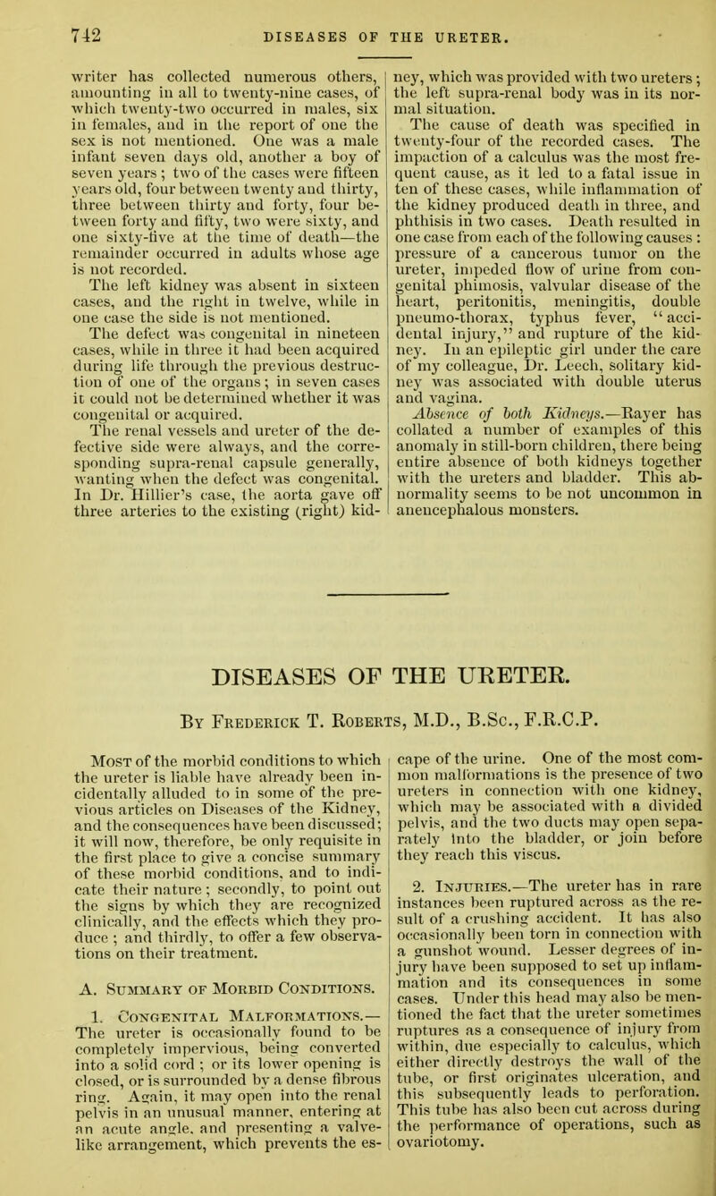 writer has collected numerous others, amounting in all to twenty-nine cases, of which twenty-two occurred in males, six in females, and in the report of one the sex is not mentioned. One was a male infant seven days old, another a boy of seven years ; two of the cases were fifteen years old, four between twenty and thirty, three between thirty and forty, four be- tween forty and fifty, two were sixty, and one sixty-five at the time of death—the remainder occurred in adults whose age is not recorded. The left kidney was absent in sixteen cases, and the right in twelve, while in one case the side is not mentioned. The defect was congenital in nineteen cases, while in three it had been acquired during life through the previous destruc- tion of one of the organs; in seven cases ic could not be determined whether it was congenital or acquired. The renal vessels and ureter of the de- fective side were always, and the corre- sponding supra-renal capsule generally, wanting when the defect was congenital. In Dr. Hillier's case, the aorta gave off three arteries to the existing (right) kid- ney, which was provided with two ureters; the left supra-renal body was in its nor- mal situation. The cause of death was specified in twenty-four of the recorded cases. The impaction of a calculus was the most fre- quent cause, as it led to a fatal issue in ten of these cases, while inflammation of the kidney produced death in three, and phthisis in two cases. Death resulted in one case from each of the following causes : pressure of a cancerous tumor on the ureter, impeded flow of urine from con- genital phimosis, valvular disease of the heart, peritonitis, meningitis, double pneumo-thorax, typhus fever,  acci- dental injury, and rupture of the kid- ney. In an epileptic girl under the care of my colleague, Dr. Leech, solitary kid- ney was associated with double uterus and vagina. Absence of both Kicln eys.—Rayer has collated a number of examples of this anomaly in still-born children, there being entire absence of both kidneys together with the ureters and bladder. This ab- normality seems to be not uncommon in anencephalous monsters. DISEASES OF THE URETER. By Frederick T. Roberts, M.D., B.Sc, F.R.C.P. Most of the morbid conditions to which the ureter is liable have already been in- cidentally alluded to in some of the pre- vious articles on Diseases of the Kidney, and the consequences have been discussed; it will now, therefore, be only requisite in the first place to give a concise summary of these morbid conditions, and to indi- cate their nature ; secondly, to point out the signs by which they are recognized clinically, and the effects which they pro- duce ; and thirdly, to offer a few observa- tions on their treatment. A. Summary of Morbid Conditions. 1. Congenital Malformations.— The ureter is occasionally found to be completely impervious, being converted into a solid cord ; or its lower opening is closed, or is surrounded by a dense fibrous ring. Again, it may open into the renal pelvis in an unusual manner, entering at an acute angle, and presenting a valve- like arrangement, which prevents the es- cape of the urine. One of the most com- mon malformations is the presence of two ureters in connection with one kidney, which may be associated with a divided pelvis, and the two ducts may open sepa- rately Into the bladder, or join before they reach this viscus. 2. Injuries.—The ureter has in rare instances been ruptured across as the re- sult of a crushing accident. It has also occasionally been torn in connection with a gunshot wound. Lesser degrees of in- jury have been supposed to set up inflam- mation and its consequences in some cases. Under this head may also be men- tioned the fact that the ureter sometimes ruptures as a consequence of injury from ■within, due especially to calculus, which either directly destroys the wall of the tube, or first originates ulceration, and this subsequently leads to perforation. This tube has also been cut across during the performance of operations, such as ovariotomy.