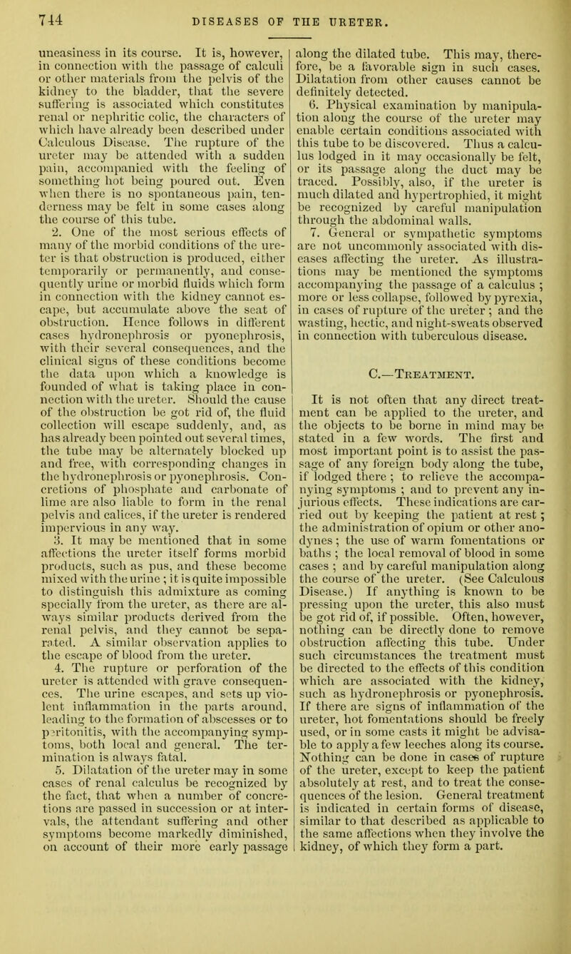 uneasiness in its course. It is, however, I in connection with the passage of calculi or other materials from the pelvis of the kidney to the bladder, that the severe suffering is associated which constitutes renal or nephritic colic, the characters of which have already been described under Calculous Disease. The rupture of the ureter may be attended with a sudden pain, accompanied with the feeling of something hot being poured out. Even when there is no spontaneous pain, ten- derness may be felt iu some cases along the course of this tube. 2. One of the most serious effects of many of the morbid conditions of the ure- ter is that obstruction is produced, cither temporarily or permanently, and conse- quently urine or morbid fluids which form in connection with the kidney cannot es- cape, but accumulate above the seat of obstruction. Hence follows in different cases hydronephrosis or pyonephrosis, with their several consequences, and the clinical signs of these conditions become the data upon which a knowledge is founded of what is taking place in con- nection with the ureter. Should the cause of the obstruction be got rid of, the fluid collection will escape suddenly, and, as has already been pointed out several times, the tube may be alternately blocked up and free, with corresponding changes in the hydronephrosis or pyonephrosis. Con- cretions of phosphate and carbonate of lime are also liable to form in the renal pelvis and calices, if the ureter is rendered impervious in any way. ij. It may be mentioned that in some affections the ureter itself forms morbid products, such as pus, and these become mixed with the urine; it is quite impossible to distinguish this admixture as coming specially from the ureter, as there are al- ways similar products derived from the renal pelvis, and they cannot be sepa- rated. A similar observation applies to the escape of blood from the ureter. 4. The rupture or perforation of the ureter is attended with grave consequen- ces. The urine escapes, and sets up vio- lent inflammation in the parts around, leading to the formation of abscesses or to peritonitis, with the accompanying symp- toms, both local and general. The ter- mination is always fatal. 5. Dilatation of the ureter may in some cases of renal calculus be recognized by the fact, that when a number of concre- tions are passed in succession or at inter- vals, the attendant suffering and other symptoms become markedly diminished, on account of their more early passage along the dilated tube. This may, there- fore, be a favorable sign in such cases. Dilatation from other causes cannot be definitely detected. 6. Physical examination by manipula- tion along the course of the ureter may enable certain conditions associated with this tube to be discovered. Thus a calcu- lus lodged in it may occasionally be felt, or its passage along the duct may be traced. Possibly, also, if the ureter is much dilated and hypertrophied, it might be recognized by careful manipulation through the abdominal walls. 7. General or sympathetic symptoms are not uncommonly associated with dis- eases affecting the ureter. As illustra- tions may be mentioned the symptoms accompanying the passage of a calculus ; more or less collapse, followed by pyrexia, in cases of rupture of the ureter ; and the wasting, hectic, and night-sweats observed in connection with tuberculous disease. C—Treatsient. It is not often that any direct treat- ment can be applied to the ureter, and the objects to be borne in mind may be stated in a few words. The first and most important point is to assist the pas- sage of any foreign body along the tube, if lodged there ; to relieve the accompa- nying symptoms ; and to prevent any in- jurious effects. These indications are car- ried out by keeping the patient at rest; the administration of opium or other ano- dynes ; the use of warm fomentations or baths ; the local removal of blood in some cases ; and by careful manipulation along the course of the ureter. (See Calculous Disease.) If anything is known to be pressing upon the ureter, this also must be got rid of, if possible. Often, however, nothing can be directly done to remove obstruction affecting this tube. Under such circumstances the treatment must be directed to the effects of this condition which are associated with the kidney, such as hydronephrosis or pyonephrosis. If there are signs of inflammation of the ureter, hot fomentations should be freely used, or in some casts it might be advisa- ble to apply a few leeches along its course. Nothing can be done in cases of rupture of the ureter, except to keep the patient absolutely at rest, and to treat the conse- quences of the lesion. General treatment is indicated in certain forms of disease, similar to that described as applicable to the same affections when they involve the kidney, of which they form a part.
