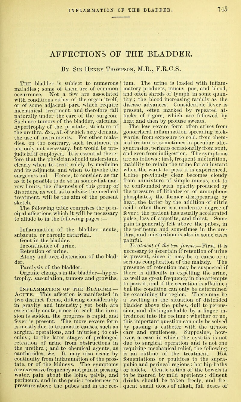 AFFECTIONS OF THE BLADDER. By Sir Henry Thompson, M.B., F.R.C.S. The bladder is subject to numerous I maladies ; some of them are of common occurrence. Not a few are associated with conditions either of the organ itself, or of some adjacent part, which require mechanical treatment, and therefore fall naturally under the cai-e of the surgeon. Such are tumors of the bladder, calculus, hypertrophy of the prostate, stricture of the urethra, &c, all of which may demand the use of instruments. For other mala- dies, on the contrary, such treatment is not only not necessary, but would be pre- judicial if employed. It is essential there- j fore that the physician should understand clearly when to treat solely by medicine and its adjuncts, and when to invoke the ! surgeon's aid. Hence, to consider, as far as it is possible to do so in somewhat nar- [ row limits, the diagnosis of this group of disorders, as well as to advise the medical treatment, will be the aim of the present sketch. The following table comprises the prin- cipal affections which it will be necessary to allude to in the following pages :— Inflammation of the bladder—acute, subacute, or chronic catarrhal. Gout in the bladder. Incontinence of urine. Retention of urine. Atony and over-distension of the blad- der. Paralysis of the bladder. Organic changes in the bladder—hyper- trophy, sacculation, tumors and growths. Inflammation of the Bladder — Acute.—This affection is manifested in two distinct forms, differing considerably in gravity and intensity ; yet both are essentially acute, since in each the inva- sion is sudden, the progress is rapid, and fever is present. The more severe form is mostly due to traumatic causes, such as surgical operations, and injuries ; to cal- culus ; to the later stages of prolonged retention of urine from obstructions in the urethra ; and to chemical agents, as cantharides, &c. It may also occur by continuity from inflammation of the pros- tate, or of the kidneys. The symptoms are excessive frequency and pain in passing- water, pain about the loins, pelvis, and perineum, and in the penis ; tenderness to pressure above the pubes and in the rec- tum. The urine is loaded with inflam- matory products, mucus, pus, and blood, and often shreds of lymph in some quan- tity ; the blood increasing rapidly as the disease advances. Considerable fever is present, often marked by repeated at- tacks of rigors, which are followed by heat and then by profuse sweats. The less severe form often arises from gonorrhoeal inflammation spreading back- wards, from exposure to cold, from chem- ical irritants ; sometimes in peculiar idio- syncrasies, perhaps occasionally from gout, and even from indigestion. The symptoms are as follows : first, frequent micturition, inability to retain the urine for an instant when the want to pass it is experienced. Urine previously clear becomes cloudy from admixture of simple mucus, not to be confounded with opacity produced by the pressure of lithates or of amorphous phosphates, the former disappearing by heat, the latter by the addition of nitric acid ; often there is a moderate degree of fever ; the patient has usually accelerated pulse, loss of appetite, and thirst. Some pain is generally felt above the pubes, in the perineum and sometimes in the ure- thra, and micturition is also in some cases painful. Treatment of the two forms.—First, it is necessary to ascertain if retention of urine is present, since it may be a cause or a serious complication of the malady. The presence of retention may be suspected if there is difficulty in expelling the urine, as well as great frequency in the attempts to pass it, and if the secretion is alkaline ; but the condition can only be determined by examining the region. There may be a swelling in the situation of distended bladder above the pubes, dull to percus- sion, and distinguishable by a finger in- troduced into the rectum : whether or no, this important question can only be solved by passing a catheter with the utmost care and gentleness. Supposing, how- ever, a case in which the cystitis is not due to surgical operation and is not one requiring mechanical relief, the following is an outline of the treatment. Hot fomentations or poultices to the supra- pubic and perineal regions ; hot hip-baths or bidets. Gentle action of the bowels is to be insured by mild aperients ; diluent drinks should be taken freely, and fre- quent small doses of alkali, full doses of