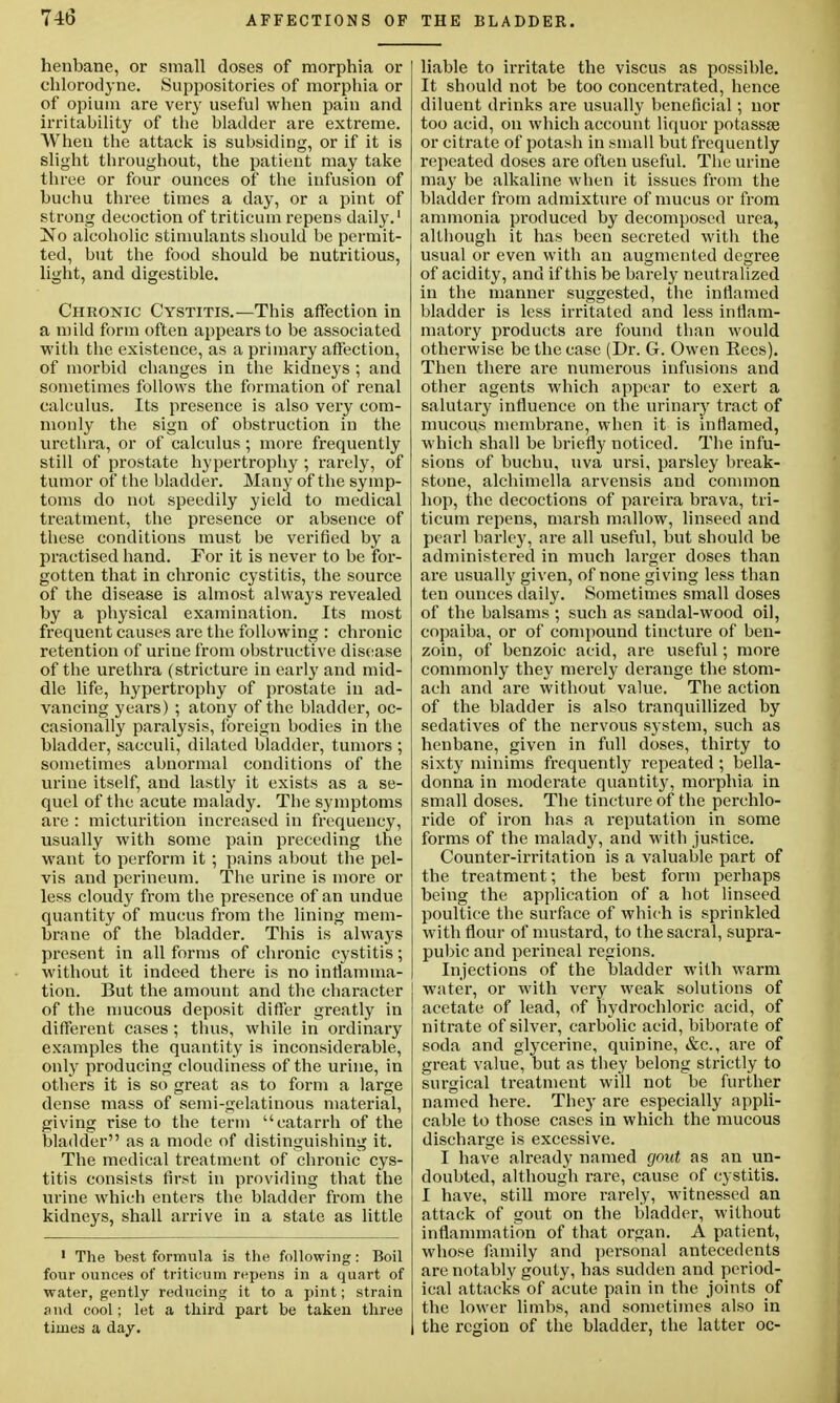 henbane, or small doses of morphia or chlorodyne. Suppositories of morphia or of opium are very useful when pain and irritability of the bladder are extreme. When the attack is subsiding, or if it is slight throughout, the patient may take three or four ounces of' the infusion of buchu three times a day, or a pint of strong decoction of triticum repens daily.1 !No alcoholic stimulants should be permit- ted, but the food should be nutritious, light, and digestible. Chronic Cystitis.—This affection in a mild form often appears to be associated with the existence, as a primary affection, of morbid changes in the kidneys ; and sometimes follows the formation of renal calculus. Its presence is also very com- monly the sign of obstruction in the urethra, or of calculus; more frequently still of prostate hypertrophy ; i-arely, of tumor of' the bladder. Many of the symp- toms do not speedily yield to medical treatment, the presence or absence of these conditions must be verified by a practised hand. For it is never to be for- gotten that in chronic cystitis, the source of the disease is almost always revealed by a physical examination. Its most frequent causes are the following : chronic retention of urine from obstructive disease of the urethra (stricture in early and mid- dle life, hypertrophy of prostate in ad- vancing years) ; atony of the bladder, oc- casionally paralysis, foreign bodies in the bladder, sacculi, dilated bladder, tumors ; sometimes ahnormal conditions of the urine itself, and lastly it exists as a se- quel of the acute malady. The symptoms are : micturition increased in frequency, usually with some pain preceding the want to perform it ; pains about the pel- vis and perineum. The urine is more or less cloudy from the presence of an undue quantity of mucus from the lining mem- brane of the bladder. This is always present in all forms of chronic cystitis; without it indeed there is no inflamma- tion. But the amount and the character of the mucous deposit differ greatly in different cases; thus, while in ordinary examples the quantity is inconsiderable, only producing cloudiness of the urine, in others it is so great as to form a large dense mass of semi-gelatinous material, giving rise to the term catarrh of the bladder as a mode of distinguishing it. The medical treatment of chronic cys- titis consists first in providing that the urine which enters the bladder from the kidneys, shall arrive in a state as little 1 The best formula is the following: Boil four ounces of triticum repens in a quart of water, gently reducing it to a pint; strain and cool; let a third part be taken three times a day. liable to irritate the viscus as possible. It should not be too concentrated, hence diluent drinks are usually beneficial; nor too acid, on which account liquor potassse or citrate of potash in .small but frequently repeated doses are often useful. The urine may be alkaline when it issues from the bladder from admixture of mucus or from ammonia produced by decomposed urea, although it has been secreted with the usual or even with an augmented degree of acidity, and if this be barely neut ralized in the manner suggested, the inflamed bladder is less irritated and less inflam- matory products are found than would otherwise be the case (Dr. G. Owen Eees). Then there are numerous infusions and other agents which appear to exert a salutary influence on the urinary tract of mucous membrane, when it is inflamed, which shall be briefly noticed. The infu- sions of buchu, uva ursi, parsley break- stone, alchimclla arvensis and common hop, the decoctions of pareira brava, tri- ticum repens, marsh mallow, linseed and pearl barley, are all useful, but should be administered in much larger doses than are usually given, of none giving less than ten ounces daily. Sometimes small doses of the balsams ; such as sandal-wood oil, copaiba, or of compound tincture of ben- zoin, of benzoic acid, are useful; more commonly they merely derange the stom- ach and are without value. The action of the bladder is also tranquillized by sedatives of the nervous system, such as henbane, given in full doses, thirty to sixty minims frequently repeated ; bella- donna in moderate quantity, morphia in small doses. The tincture of the perchlo- ride of iron has a reputation in some forms of the malady, and with justice. Counter-irritation is a valuable part of the treatment; the best form perhaps being the application of a hot linseed poultice the surface of which is sprinkled with flour of mustard, to the sacral, supra- pubic and perineal regions. Injections of the bladder with warm water, or with very weak solutions of acetate of lead, of hydrochloric acid, of nitrate of silver, carbolic acid, biborate of soda and glycerine, quinine, &c, are of great value, but as they belong strictly to surgical treatment will not be further named here. They are especially appli- cable to those cases in which the mucous discharge is excessive. I have already named gout as an un- doubted, although rare, cause of cystitis. I have, still more rarely, witnessed an attack of gout on the bladder, without inflammation of that organ. A patient, whose family and personal antecedents are notably gouty, has sudden and period- ical attacks of acute pain in the joints of the lower limbs, and sometimes also in the region of the bladder, the latter oc-