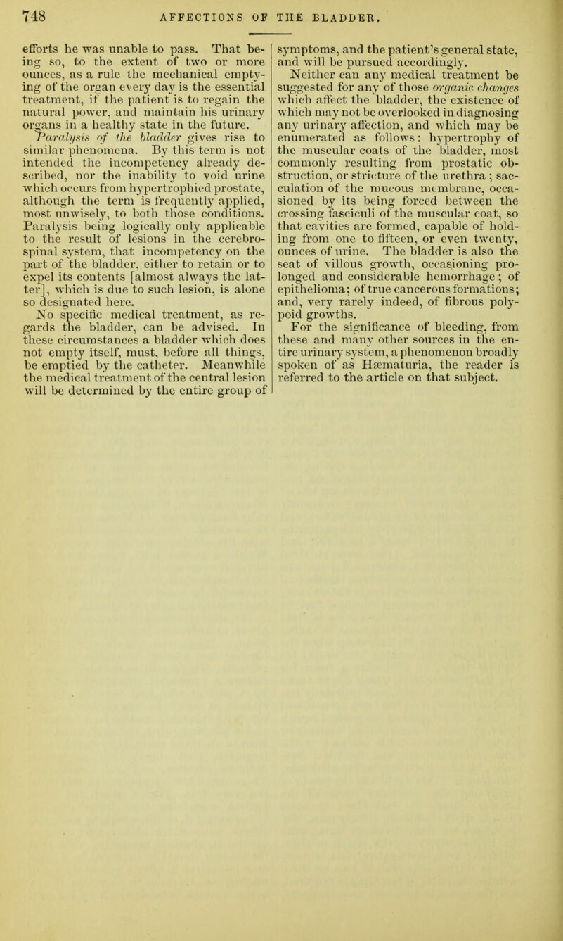 efforts he was unable to pass. That be- ing so, to the extent of two or more ounces, as a rule the mechanical empty- ing of the organ every day is the essential treatment, if the patient is to regain the natural power, and maintain his urinary organs in a healthy state in the future. Paralysis of the bladder gives rise to similar phenomena. By this term is not intended the incompetency already de- scribed, nor the inability to void urine which occurs from hypertrophied prostate, although the term is frequently applied, most unwisely, to both those conditions. Paralysis being logically only applicable to the result of lesions in the cerebro- spinal system, that incompetency on the part of the bladder, either to retain or to expel its contents [almost always the lat- ter] , which is due to such lesion, is alone so designated here. No specific medical treatment, as re- gards the bladder, can be advised. In these circumstances a bladder which does not empty itself, must, before all things, be emptied by the catheter. Meanwhile the medical treatment of the central lesion will be determined by the entire group of symptoms, and the patient's general state, and will be pursued accordingly. Neither can any medical treatment be suggested for any of those organic changes which affect the bladder, the existence of which may not be overlooked in diagnosing any urinary affection, and which may be enumerated as follows: hypertrophy of the muscular coats of the bladder, most commonly resulting from prostatic ob- struction, or stricture of the urethra ; sac- culation of the mucous mt mbrane, occa- sioned by its being forced between the crossing fasciculi of the muscular coat, so that cavities are formed, capable of hold- ing from one to fifteen, or even twenty, ounces of urine. The bladder is also the seat of villous growth, occasioning pro- longed and considerable hemorrhage ; of epithelioma; of true cancerous formations; and, very rarely indeed, of fibrous poly- poid growths. For the significance of bleeding, from these and many other sources in the en- tire urinary system, a phenomenon broadly spoken of as Hematuria, the reader is referred to the article on that subject.