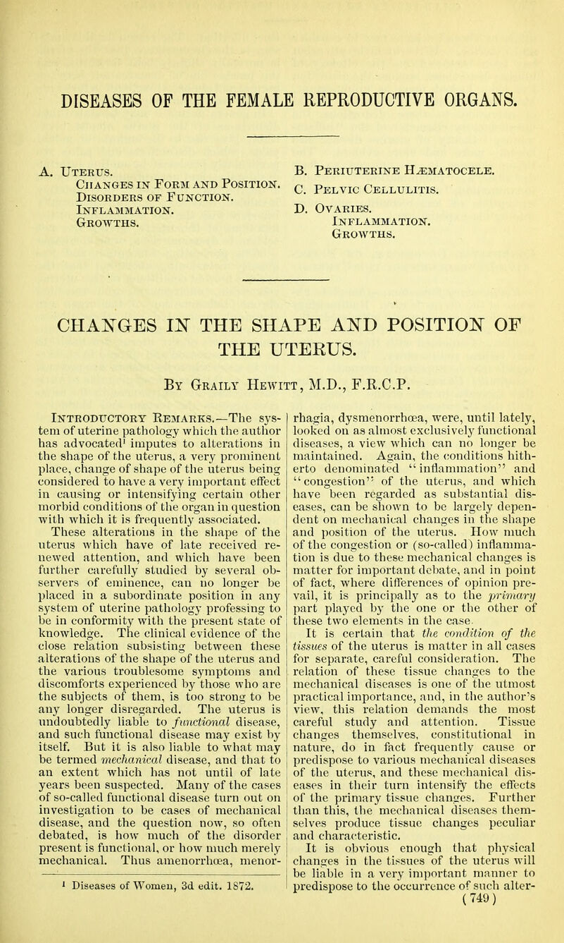 DISEASES OF THE FEMALE REPRODUCTIVE ORGANS. A. Uterus. Changes in Form and Position. Disorders of Function. Inflammation. Growths. B. Periuterine Hematocele. C. Pelvic Cellulitis. D. Ovaries. Inflammation. Growths. CHANGES IN THE SHAPE AND POSITION OF THE UTERUS. By Geaily Hewitt, M.D., F.R.C.P. Introductory Eemarks.—The sys- tem of uterine pathology which the author has advocated1 imputes to alterations in the shape of the uterus, a very prominent place, change of shape of the uterus being considered to have a very important effect in causing or intensifying certain other morbid conditions of the organ in question with which it is frequently associated. These alterations in the shape of the uterus which have of late received re- newed attention, and which have been further carefully studied by several ob- servers of eminence, can no longer be placed in a subordinate position in any system of uterine pathology professing to be in conformity with the present state of knowledge. The clinical evidence of the close relation subsisting between these alterations of the shape of the uterus and the various troublesome symptoms and discomforts experienced by those who are the subjects of them, is too strong to be any longer disregarded. The uterus is undoubtedly liable to functional disease, and such functional disease may exist by itself. But it is also liable to what may be termed mechanical disease, and that to an extent which has not until of late years been suspected. Many of the cases of so-called functional disease turn out on investigation to be cases of mechanical disease, and the question now, so often debated, is how much of the disorder present is functional, or how much merely mechanical. Thus amenorrhcea, menor- 1 Diseases of Women, 3d edit. 1872. rhagia, dysmenorrhea, were, until lately, looked on as almost exclusively functional diseases, a view which can no longer be maintained. Again, the conditions hith- erto denominated  inflammation and congestion of the uterus, and which have been regarded as substantial dis- eases, can be shown to be largely depen- dent on mechanical changes in the shape and position of the uterus. How much of the congestion or (so-called) inflamma- tion is due to these mechanical changes is matter for important debate, and in point of fact, where differences of opinion pre- vail, it is principally as to the primary part played by the one or the other of these two elements in the case. It is certain that the condition of the tissues of the uterus is matter in all cases for separate, careful consideration. The relation of these tissue changes to the mechanical diseases is one of the utmost practical importance, and, in the author's view, this relation demands the most careful study and attention. Tissue changes themselves, constitutional in nature, do in fact frequently cause or predispose to various mechanical diseases of the uterus, and these mechanical dis- eases in their turn intensify the effects of the primary tissue changes. Further than this, the mechanical diseases them- selves produce tissue changes peculiar and characteristic. It is obvious enough that physical changes in the tissues of the uterus will be liable in a very important manner to predispose to the occurrence of such alter-
