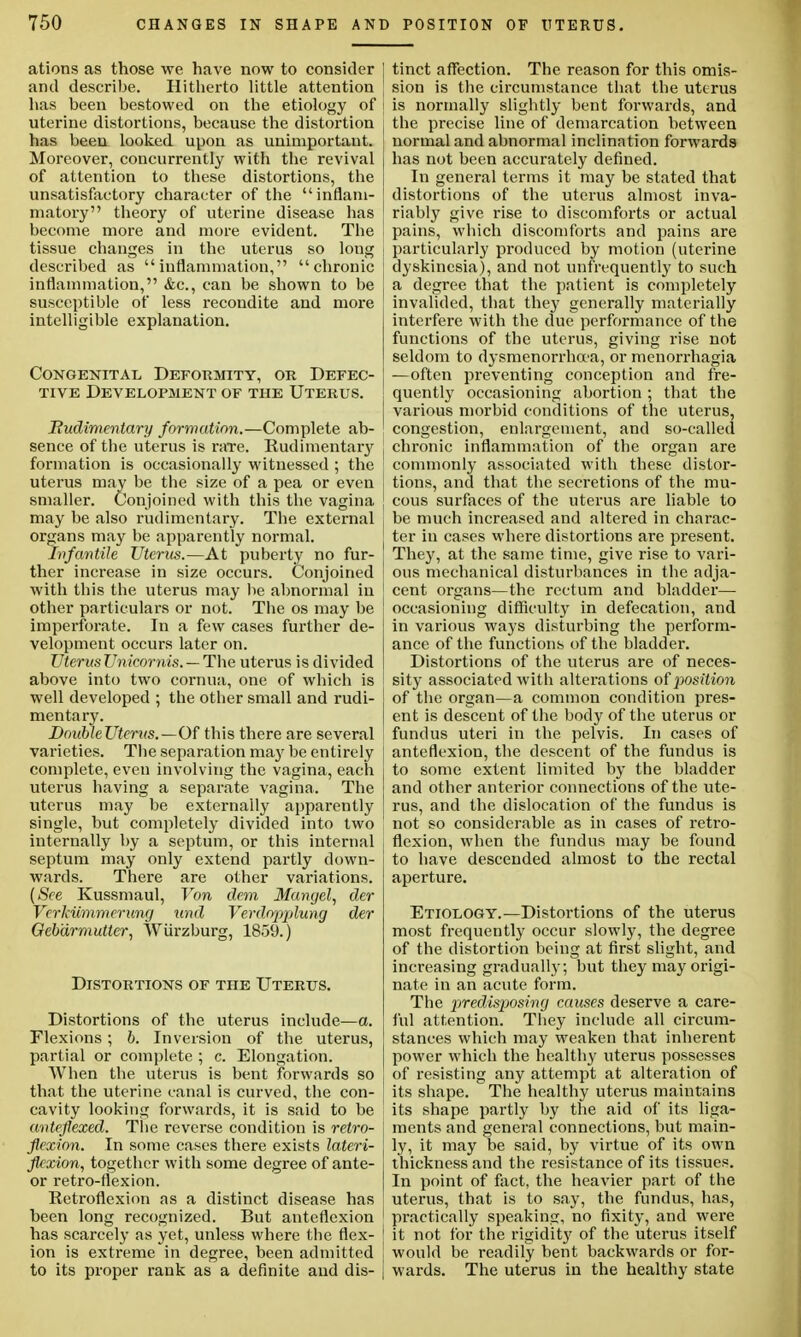 ations as those we have now to consider and describe. Hitherto little attention has been bestowed on the etiology of uterine distortions, because the distortion has been looked upon as unimportant. Moreover, concurrently with the revival of attention to these distortions, the unsatisfactory character of the inflam- matory theory of uterine disease has become more and more evident. The tissue changes in the uterus so long described as inflammation, chronic inflammation, &c, can be shown to be susceptible of less recondite and more intelligible explanation. Congenital Deformity, or Defec- tive Development of the Uterus. Rudimentary formation.—Complete ab- sence of the uterus is rare. Rudimentary formation is occasionally witnessed ; the uterus may be the size of a pea or even smaller. Conjoined with this the vagina may be also rudimentary. The external organs may be apparently normal. Infantile Uterus.—At puberty no fur- ther increase in size occurs. Conjoined with this the uterus may be abnormal in other particulars or not. The os may be imperforate. In a few cases further de- velopment occurs later on. Uterus Unicornis. — The uterus is divided above into two cornua, one of which is well developed ; the other small and rudi- mentary. DoubleUterus.—Of this there are several varieties. The separation ma}' be entirely complete, even involving the vagina, each uterus having a separate vagina. The uterus may be externally apparently single, but completely divided into two internally by a septum, or this internal septum may only extend partly down- wards. There are other variations. (See Kussmaul, Von dem Mangel, der Vcrkiimmerung und Verdopjjlung der Geb'drmutter, Wiirzburg, 1859.) Distortions of the Uterus. Distortions of the uterus include—a. Flexions ; b. Inversion of the uterus, partial or complete ; c. Elongation. When the uterus is bent forwards so that the uterine canal is curved, the con- cavity looking forwards, it is said to be anteflexed. The reverse condition is retro- flexion. In some cases there exists lateri- flexion, together with some degree of ante- or retro-flexion. Retroflexion as a distinct disease has been long recognized. But anteflexion has scarcely as yet, unless where the flex- ion is extreme in degree, been admitted to its proper rank as a definite and dis- ! tinct affection. The reason for this omis- ' sion is the circumstance that the uterus is normally slightly bent forwards, and j the precise line of demarcation between normal and abnormal inclination forwards has not been accurately defined. In general terms it may be stated that distortions of the uterus almost inva- riably give rise to discomforts or actual pains, which discomforts and pains are particularly produced by motion (uterine dyskinesia), and not unfrequently to such a degree that the patient is completely invalided, that they generally materially interfere with the due performance of the functions of the uterus, giving rise not seldom to dysmenorrhea, or menorrhagia — often preventing conception and fre- quently occasioning abortion ; that the various morbid conditions of the uterus, congestion, enlargement, and so-called j chronic inflammation of the organ are commonly associated with these distor- tions, and that the secretions of the mu- j cous surfaces of the uterus are liable to be much increased and altered in charac- ter in cases where distortions are present. They, at the same time, give rise to vari- ' ous mechanical disturbances in the adja- I cent organs—the rectum and bladder— occasioning difficulty in defecation, and in various ways disturbing the perform- ance of the functions of the bladder. Distortions of the uterus are of neces- sity associated with alterations of position of the organ—a common condition pres- ent is descent of the body of the uterus or fundus uteri in the pelvis. In cases of anteflexion, the descent of the fundus is to some extent limited by the bladder and other anterior connections of the ute- rus, and the dislocation of the fundus is not so considerable as in cases of retro- flexion, when the fundus may be found to have descended almost to the rectal aperture. Etiology.—Distortions of the uterus most frequently occur slowly, the degree of the distortion being at first slight, and increasing gradually; but they may origi- nate in an .acute form. The predisposing causes deserve a care- ful attention. They include all circum- stances which may weaken that inherent power which the healthy uterus possesses of resisting any attempt at alteration of its shape. The healthy uterus maintains its shape partly by the aid of its liga- j ments and general connections, but main- ly, it may be said, by virtue of its own thickness and the resistance of its tissues. In point of fact, the heavier part of the uterus, that is to say, the fundus, has, ' practically speaking, no fixity, and were I it not for the rigidity of the uterus itself would be readily bent backwards or for- wards. The uterus in the healthy state