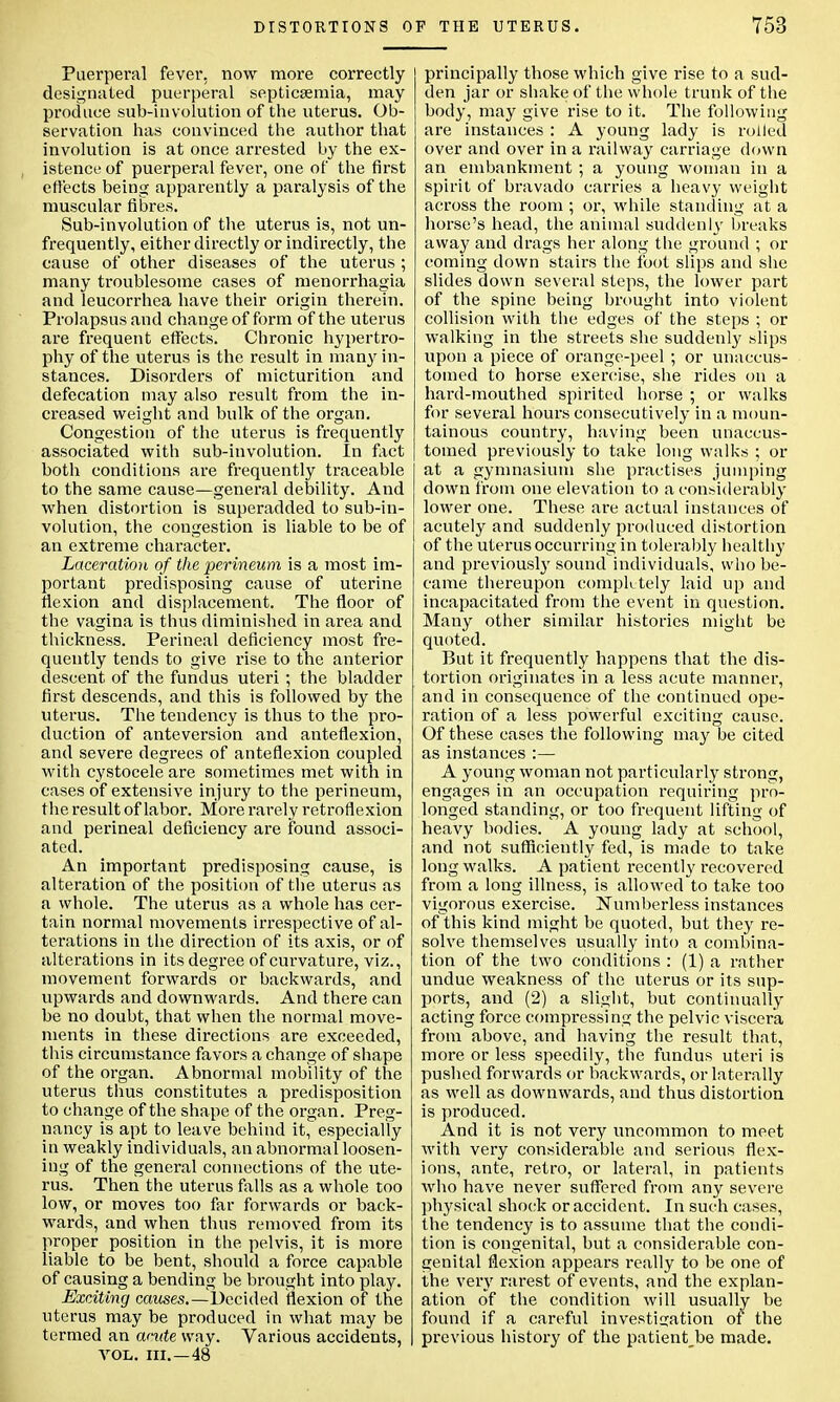Puerperal fever, now more correctly designated puerperal septicaemia, may produce sub-involution of the uterus. Ob- servation has convinced the author that involution is at once arrested by the ex- istence of puerperal fever, one of the first effects being apparently a paralysis of the muscular fibres. Sub-involution of the uterus is, not un- frequently, either directly or indirectly, the cause of other diseases of the uterus ; many troublesome cases of menorrhagia and leucorrhea have their origin therein. Prolapsus and change of form of the uterus are frequent effects. Chronic hypertro- phy of the uterus is the result in many in- stances. Disorders of micturition and defecation may also result from the in- creased weight and bulk of the organ. Congestion of the uterus is frequently associated with sub-involution. In fact both conditions are frequently traceable to the same cause—general debility. And when distortion is superadded to sub-in- volution, the congestion is liable to be of an extreme character. Laceration of the perineum is a most im- portant predisposing cause of uterine flexion and displacement. The floor of the vagina is thus diminished in area and thickness. Perineal deficiency most fre- quently tends to give rise to the anterior descent of the fundus uteri ; the bladder first descends, and this is followed by the uterus. The tendency is thus to the pro- duction of anteversion and anteflexion, and severe degrees of anteflexion coupled with cystocele are sometimes met with in cases of extensive injury to the perineum, the result of labor. More rarely retroflexion and perineal deficiency are found associ- ated. An important predisposing cause, is alteration of the position of the uterus as a whole. The uterus as a whole has cer- tain normal movements irrespective of al- terations in the direction of its axis, or of alterations in its degree of curvature, viz., movement forwards or backwards, and upwards and downwards. And there can be no doubt, that when the normal move- ments in these directions are exceeded, this circumstance favors a change of shape of the organ. Abnormal mobility of the uterus thus constitutes a predisposition to change of the shape of the organ. Preg- nancy is apt to leave behind it, especially in weakly individuals, an abnormal loosen- ing of the general connections of the ute- rus. Then the uterus falls as a whole too low, or moves too far forwards or back- wards, and when thus removed from its proper position in the pelvis, it is more liable to be bent, should a force capable of causing a bending be brought into play. Exciting causes.— Decided flexion of the uterus may be produced in what may be termed an acute way. Various accidents, vol. in.—48 principally those which give rise to a sud- den jar or shake of the whole trunk of the body, may give rise to it. The following are instances : A young lady is rolled over and over in a railway carriage down an embankment ; a young woman in a spirit of bravado carries a heavy weight across the room ; or, while standing at a horse's head, the animal suddenly breaks away and drags her along the ground ; or coining down stairs the foot slips and she slides down several steps, the lower part of the spine being brought into violent collision with the edges of the steps ; or walking in the streets she suddenly slips upon a piece of orange-peel ; or unaccus- tomed to horse exercise, she rides on a hard-mouthed spirited horse ; or walks for several hours consecutively in a moun- tainous country, having been unaccus- tomed previously to take long walks ; or at a gymnasium she practises jumping down from one elevation to a considerably lower one. These are actual instances of acutely and suddenly produced distortion of the uterus occurring in tolerably healthy and previously sound individuals, who be- came thereupon completely laid up and incapacitated from the event in question. Many other similar histories might be quoted. But it frequently happens that the dis- tortion originates in a less acute manner, and in consequence of the continued ope- ration of a less powerful exciting cause. Of these cases the following may be cited as instances :— A young woman not particularly strong, engages in an occupation requiring pro- longed standing, or too frequent lifting of heavy bodies. A young lady at school, and not sufficiently fed, is made to take long walks. A patient recently recovered from a long illness, is allowed to take too vigorous exercise. Numberless instances of this kind might be quoted, but they re- solve themselves usually into a combina- tion of the two conditions : (1) a rather undue weakness of the uterus or its sup- ports, and (2) a slight, but continually acting force compressing the pelvic viscera from above, and having the result that, more or less speedily, the fundus uteri is pushed forwards or backwards, or laterally as well as downwards, and thus distortion is produced. And it is not very uncommon to meet with very considerable and serious flex- ions, ante, retro, or lateral, in patients who have never suffered from any severe physical shock or accident. In such cases, the tendency is to assume that the condi- tion is congenital, but a considerable con- genital flexion appears really to be one of the very rarest of events, and the explan- ation of the condition will usually be found if a careful investigation of the previous history of the patient,be made.