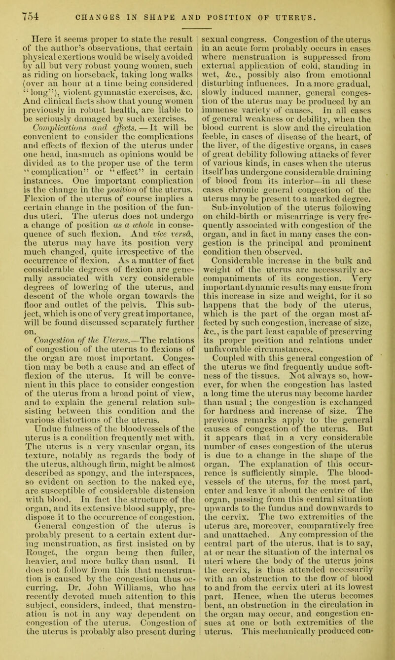 Here it seems proper to state the result I of the author's observations, that certain physical exertions would be wisely avoided | by all but very robust young women, such as riding on horseback, taking long walks (over an hoar at a time being considered  long), violent gymnastic exercises, &c. And clinical facts show that young women previously in robust health, are liable to be seriously damaged by such exercises. Complications and effects.—It will be convenient to consider the complications and effects of flexion of the uterus under one head, inasmuch as opinions would be divided as to the proper use of the term complication or effect in certain instances. One important complication is the change in the position of the uterus. Flexion of the uterus of course implies a certain change in the position of the fun- dus uteri. The uterus does not undergo a change of position as a whole in conse- quence of such flexion. And vice versd,, the uterus may have its position very much changed, quite irrespective of the occurrence of flexion. As a matter of fact considerable degrees of flexion are gene- rally associated with very considerable degrees of lowering of the uterus, and descent of the whole organ towards the floor and outlet of the pelvis. This sub- ject, which is one of very great importance, will be found discussed separately further on. Congestion of the Uterus.—The relations of congestion of the uterus to flexions of the organ are most important. Conges- tion may be both a cause and an effect of flexion of the uterus. It will be conve- nient in this place to consider congestion of the uterus from a broad point of view, and to explain the general relation sub- sisting between this condition and the various distortions of the uterus. Undue fulness of the bloodvessels of the uterus is a condition frequently met with. The uterus is a very vascular organ, its texture, notably as regards the body of the uterus, although firm, might be almost described as spongy, and the interspaces, so evident on section to the naked eye, are susceptible of considerable distension with blood. In fact the structure of the organ, and its extensive blood supply, pre- dispose it to the occurrence of congestion. General congestion of the uterus is probably present to a certain extent dur- ing menstruation, as first insisted on by Iiouget, the organ being then fuller, heavier, and more bulky than usual. It does not follow from this that menstrua- tion is caused by the congestion thus oc- curring. Dr. John Williams, who has recently devoted much attention to this subject, considers, indeed, that menstru- ation is not in any way dependent on congestion of the uterus. Congestion of j the uterus is probably also present during I sexual congress. Congestion of the uterus in an acute form probably occurs in (rases where menstruation is suppressed from external application of cold, standing in wet, &c, possibly also from emotional disturbing influences. In a more gradual, slowly induced manner, general conges- tion of the uterus may be produced by an immense variety of causes. In all cases of general weakness or debility, when the blood current is slow and the circulation feeble, in cases of disease of the heart, of the liver, of the digestive organs, in cases of great debility following attacks of fever of various kinds, in cases when the uterus itself has undergone considerable draining of blood from its interior—in all these cases chronic general congestion of the uterus may be present to a marked degree. Sub-involution of the uterus following on child-birth or miscarriage is very fre- quently associated with congestion of the organ, and in fact in many cases the con- gestion is the principal and prominent condition then observed. Considerable increase in the bulk and weight of the uterus are necessarily ac- companiments of its congestion. Ver}' important dynamic results may ensue from this increase in size and weight, for it so happens that the body of the uterus, which is the part of the organ most af- fected by such congestion, increase of size, &c, is the part least capable of preserving its proper position and relations under unfavorable circumstances. Coupled with this general congestion of the uterus we find frequently undue soft- ness of the tissues. Not always so, how- ever, for when the congestion has lasted a long time the uterus may become harder than usual ; the congestion is exchanged for hardness and increase of size. The previous remarks apply to the general causes of congestion of the uterus. But it appears that in a very considerable number of cases congestion of the uterus is due to a change in the shape of the organ. The explanation of this occur- rence is sufficiently simple. The blood- vessels of the uterus, for the most part, enter and leave it about the centre of the organ, passing from this central situation upwards to the fundus and downwards to the cervix. The two extremities of the uterus are, moreover, comparatively free and unattached. Any compression of the central part of the uterus, that is to say, at or near the situation of the internal os uteri where the body of the uterus joins the cervix, is thus attended necessarily with an obstruction to the flow of blood to and from the cervix uteri at its lowest part. Hence, when the uterus becomes bent, an obstruction in the circulation in the organ may occur, and congestion en- sues at one or both extremities of the uterus. This mechanically produced con-