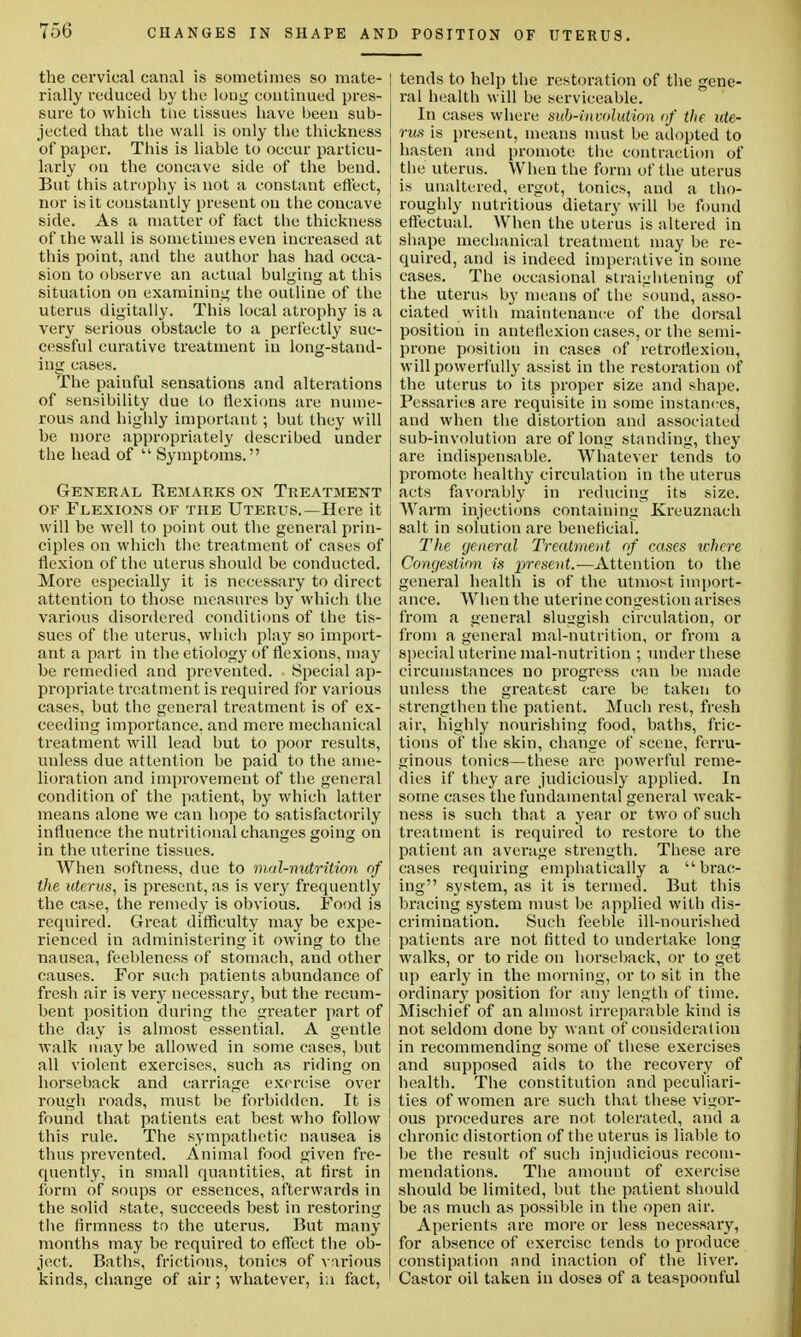 the cervical canal is sometimes so mate- | rially reduced by the long continued pres- sure to which the tissues have been sub- jected that the wall is only the thickness of paper. This is liable to occur particu- larly on the concave side of the bend. But this atrophy is not a constant effect, I nor is it constantly present on the concave side. As a matter of fact the thickness of the wall is sometimes even increased at this point, and the author has had occa- sion to observe an actual bulging at this situation on examining the outline of the uterus digitally. This local atrophy is a very serious obstacle to a perfectly suc- cessful curative treatment in long-stand- ing eases. The painful sensations and alterations of sensibility due to flexions are nume- rous and highly important; but they will be more appropriately described under the head of  Symptoms. General Kejiarks on Treatment of Flexions of the Uterus.—Here it will be well to point out the general prin- ciples on which the treatment of cases of flexion of the uterus should be conducted. More especially it is necessary to direct attention to those measures by which the various disordered conditions of the tis- sues of the uterus, which play so import- ant a part in the etiology of flexions, may be remedied and prevented. Special ap- propriate treatment is required for various cases, but the general treatment is of ex- ceeding importance, and mere mechanical treatment will lead but to poor results, unless due attention be paid to the ame- lioration and improvement of the general condition of the patient, by which latter means alone we can hope to satisfactorily influence the nutritional changes going on in the uterine tissues. When softness, due to mal-nutrition of the uterus, is present, as is very frequently the case, the remedy is obvious. Food is required. Great difficulty may be expe- rienced in administering it owing to the nausea, feebleness of stomach, and other causes. For such patients abundance of fresh air is very necessary, but the recum- bent position during the greater part of the day is almost essential. A gentle walk may be allowed in some cases, but all violent exercises, such as riding on horseback and carriage exercise over rough roads, must be forbidden. It is found that patients eat best who follow this rule. The sympathetic nausea is thus prevented. Animal food given fre- quently, in small quantities, at first in form of soups or essences, afterwards in the solid state, succeeds best in restoring the firmness to the uterus. But many months may be required to effect the ob- ject. Baths, frictions, tonics of various kinds, change of air; whatever, in fact, tends to help the restoration of the gene- ral health will be serviceable. In cases where sub-involution of the ute- rus is present, means must be adopted to hasten and promote the contraction of the uterus. When the form of the uterus is unaltered, ergot, tonics, and a tho- roughly nutritious dietary will be found effectual. When the uterus is altered in shape mechanical treatment may be re- quired, and is indeed imperative in some cases. The occasional straightening of the uterus by means of the sound, asso- ciated with maintenance of the dorsal position in anteflexion cases, or the semi- prone position in cases of retroflexion, will powerfully assist in the restoration of the uterus to its proper size and shape. Pessaries are requisite in some instances, and when the distortion and associated sub-involution are of long standing, they are indispensable. Whatever tends to promote healthy circulation in the uterus acts favorably in reducing its size. Warm injections containing Kreuznach salt in solution are beneficial. The general Treatment of cases where Congestion is present.—Attention to the general health is of the utmost import- ance. When the uterine congestion arises from a general sluggish circulation, or from a general mal-nutrition, or from a special uterine mal-nutrition ; under these circumstances no progress can be made unless the greatest care be taken to strengthen the patient. Much rest, fresh air, highly nourishing food, baths, fric- tions of the skin, change of scene, ferru- ginous tonics—these are powerful reme- dies if they are judiciously applied. In some cases the fundamental general weak- ness is such that a year or two of such treatment is required to restore to the patient an average strength. These are cases requiring emphatically a brac- ing system, as it is termed. But this bracing system must be applied with dis- crimination. Such feeble ill-nourished patients are not fitted to undertake long walks, or to ride on horseback, or to get up early in the morning, or to sit in the ordinary position for any length of time. Mischief of an almost irreparable kind is not seldom done by want of consideration in recommending some of these exercises and supposed aids to the recovery of health. The constitution and peculiari- ties of women are such that these vigor- ous procedures are not tolerated, and a chronic distortion of the uterus is liable to be the result of such injudicious recom- mendations. The amount of exercise should be limited, but the patient should be as much as possible in the open air. Aperients are more or less necessary, for absence of exercise tends to produce constipation and inaction of the liver. Castor oil taken in doses of a teaspoonful