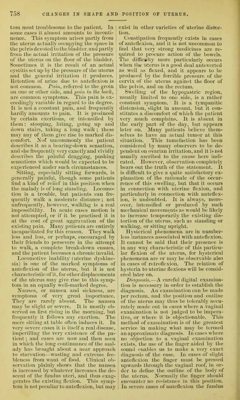 torn most troublesome to the patient. In some cases it almost amounts to inconti- nence. This symptom arises partly from the uterus actually occupying the space in the pelvis devoted to the bladder, and partly from the actual irritation of the pressure of the uterus on the tioor of the bladder. Sometimes it is the result of an actual cystitis set up by the pressure of the uterus and the general irritation it produces. Retention of urine due to anteflexion is not common. Pain, referred to the groin on one or other side, and pain in the back, are common symptoms. This pain is ex- ceedingly variable in regard to its degree. It is not a constant pain, and frequently hardly amounts to pain. It is produced hy certain exertions, or intensified by them: stooping, lilting, going up and down stairs, taking a long walk ; these may any of them give rise to marked dis- comfort. NoC uncommonly the patient describes it as a bearing-down sensation, ami she frequently very exactly and vividly describes the painful dragging, pushing sensations which would be expected to be experienced under such circumstances. Sitting, especially sitting forwards, is generally painful, though some patients find a kind of relief in this position when the malady is of long standing. Locomo- tion is a trouble, but patients can fre- quently walk a moderate distance; not unfrequently, however, walking is a real impossibility. In acute cases motion is not attempted, or if it be practised it is at the cost of great aggravation of the existing pain. Many patients are entirely incapacitated for this reason. The}' walk less and less, or perhaps, encouraged by their friends to persevere in the attempt to walk, a complete break-down ensues, and the patient becomes a chronic invalid. Locomotive inability (uterine dyskine- sia) is one of the marked symptoms of anteflexion of the uterus, but it is not characteristic of it, for other displacements of the uterus may give rise to this symp- tom in an equally well-marked degree. Nausea, or nausea and sickness, are symptoms of very great importance. They are rarely absent. The nausea may be slight or severe. It is mostly ob- served on first rising in the morning, but frequently it follows any exertion. The mere sitting at table often induces it. In very severe cases it is itself a real disease, imperilling the very existence of the pa- tient ; and cases are now and then seen in which the long continuance of the mal- ady has brought about a near approach to starvation—wasting and extreme fee- bleness from want of food. Clinical ob- servation plainly shows that the nausea is increased by whatever increases the de- scent of the fundus uteri, and thus exag- gerates the existing flexion. This symp- tom is not peculiar to anteflexion, but may | exist in other varieties of uterine distor- ; tion. Constipation frequently exists in cases of anteflexion, and it is not uncommon to I find that very strong medicines are re- quired to procure action of the bowels. The difficulty more particularly occurs when the uterus is a good deal anteverted as well as flexed, and it appears to be j produced by the forcible pressure of the cervix of the uterus against the floor of the pelvis, and on the rectum. Swelling of the hypogastric region, usually limited to one side, is a rather constant symptom. ' It is a tympanitic distension, slight in amount, but it con- stitutes a discomfort of which the patient very much complains. It is absent in the earl}' part of the day, but appears later on. Many patients believe them- selves to have an actual tumor at this situation. This tumefaction has been considered by many observers to be de- pendent on ovarian irritation, and it is not usually ascribed to the cause here indi- cated. However, observation completely bears out the truth of the statement. It is difficult to give a quite satisfactory ex- planation of the rationale of the occur- rence of this swelling, but that it occurs in connection with uterine flexion, and particularly in connection with anteflex- ion, is undoubted. It is always, more- over, intensified or produced by such mechanical movements as would be likely to increase temporarily the existing dis- tortion of the uterus, such as standing or walking, or sitting upright. Hysterical phenomena are in number- less instances associated with anteflexion. It cannot be said that their presence is in any way characteristic of this particu- lar flexion of the uterus, for hysterical phenomena are or may be observable also in cases of retroflexion. The relation of hysteria to uterine flexions will be consid- ered later on. Diagnosis.—A careful digital examina- tion is necessary in order to establish the diagnosis. An examination can be made per rectum, and the position and outline of the uterus may thus be tolerably accu- rately made out in cases where a vaginal examination is not judged to be impera- tive, or where it is objectionable. This method of examination is of the greatest service, in making what may be termed an approximate diagnosis. In cases where no objection to a vaginal examination exists^ the use of the finger aided by the sound enables us to make a very exact diagnosis of the case. In cases of slight anteflexion the finger must be pressed upwards through the vaginal roof, in or- der to define the outline of the body of the uterus. Normally the finger should encounter no resistance in this position. In severe cases of anteflexion the fundus