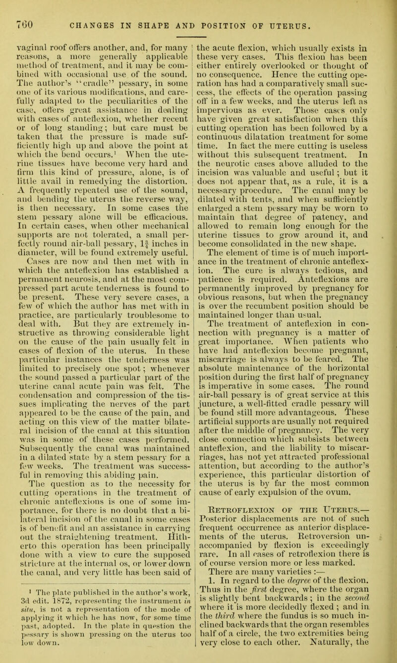 vaginal roof offers another, and, for many ' reasons, a more generally applicable j method of treatment, and it may be com- j bined with occasional use of the sound. The author's cradle pessary, in some one of its various modifications, and care- | fully adapted to the peculiarities of the I case, offers great assistance in dealing with cases of anteflexion, whether recent \ or of long standing; but care must be j taken that the pressure is made suf- I liciently high up and above the point at which the bend occurs.1 When the ute- riue tissues have become very hard and firm this kind of pressure, alone, is of little avail in remedying the distortion, i A frequently repeated use of the sound, \ and bending the uterus the reverse way, ] is then necessary. In some cases the stem pessary alone will be efficacious. ' In certain cases, when other mechanical ' supports .are not tolerated, a small per- fectly round air-ball pessary, 1| inches in diameter, will be found extremely useful. Cases are now and then met with in which the anteflexion has established a i permanent neurosis, and at the most com- pressed part acute tenderness is found to be present. These very severe cases, a | few of which the author has met with in j practice, are particularly troublesome to deal with. But they are extremely in- structive as throwing considerable light on the cause of the pain usually felt in cases of flexion of the uterus. In these ■ particular instances the tenderness was limited to precisely one spot; whenever the sound passed a particular part of the uterine canal acute pain was felt. The ; condensation and compression of the tis- sues implicating the nerves of the part appeared to be the cause of the pain, and j acting on this view of the matter bilate- ral incision of the canal at this situation J was in some of these cases performed. [ Subsequently the canal was maintained | in a dilated state by a stem pessary for a few weeks. The treatment was success- ful in removing this abiding pain. The question as to the necessity for ' tutting operations in the treatment of j chronic anteflexions is one of some im- portance, for there is no doubt that a bi- lateral incision of the canal in some cases | is of benefit and an assistance in carrying out the straightening treatment. Hith- erto this operation has been principally ' done with a view to cure the supposed j stricture at the internal os, or lower down the canal, and very little has been said of 1 The plate published in the author's work, 3d edit. 1872, representing the instrument in situ, is not a representation of the mode of applying it which lie has now, for some time past, adopted. In the plate in question the pessary is shown pressing on the uterus too low down. the acute flexion, which usually exists in these very cases. This flexion has been either entirely overlooked or thought of no consequence. Hence the cutting ope- ration has had a comparatively small suc- cess, the effects of the operation passing oft' in a few weeks, and the uterus left as impervious as ever. Those cases only have given great satisfaction when this cutting operation has been followed by a continuous dilatation treatment for some time. In fact the mere cutting is useless without this subsequent treatment. In the neurotic cases above alluded to the incision was valuable and useful; but it does not appear that, as a rule, it is a necessary procedure. The canal may be dilated with tents, and when sufficiently enlarged a stem pessary may be worn to maintain that degree of patency, and allowed to remain long enough for the uterine tissues to grow around it, and become consolidated in the new shape. The element of time is of much import- ance in the treatment of chronic anteflex- ion. The cure is always tedious, and patience is required. Anteflexions are permanently improved by pregnancy for obvious reasons, hut when the pregnancy is over the recumbent position should be maintained longer than usual. The treatment of anteflexion in con- nection with pregnancy is a matter of great importance. When patients who have had anteflexion become pregnant, miscarriage is always to be feared. The absolute maintenance of the horizontal position during the first half of pregnancy is imperative in some cases. The round air-ball pessary is of great service at this juncture, a well-fitted cradle pessary will be found still more advantageous. These artificial supports are usually not required after the middle of pregnancy. The very close connection which subsists between anteflexion, and the liability to miscar- riages, has not yet attracted professional attention, but according to the author's experience, this particular distortion of the uterus is by far the most common cause of early expulsion of the ovum. Retroflexion of the Uterus.— Posterior displacements are not of such frequent occurrence as anterior displace- ments of the uterus. Retroversion un- accompanied by flexion is exceedingly rare. In all cases of retroflexion there is of course version more or less marked. There are many varieties :— 1. In regard to the degree of the flexion. Thus in the first degree, where the organ is slightly bent backwards ; in the second where it is more decidedly flexed ; and in the third where the fundus is so much in- clined backwards that the organ resembles half of a circle, the two extremities being very close to each other. Naturally, the