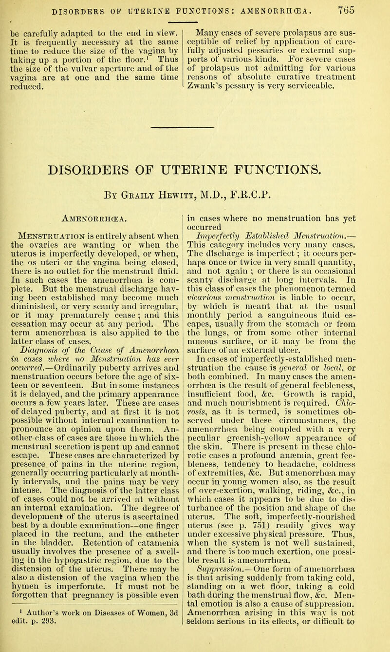 be carefully adapted to the end in view. It is frequently necessary at the same time to reduce the size of the vagina by taking up a portion of the floor.1 Thus the size of the vulvar aperture and of the vagina are at one and the same time reduced. Many cases of severe prolapsus are sus- ceptible of relief by application of care- fully adjusted pessaries or external sup- ports of various kinds. For severe cases of prolapsus not admitting for various reasons of absolute curative treatment Zwank's pessary is very serviceable. DISORDERS OF UTERINE FUNCTIONS. By Graily Hewitt, M.D., F.R.C.P. Amenorrhcea. Menstruation is entirely absent when the ovaries are wanting or when the uterus is imperfectly developed, or when, the os uteri or the vagina being closed, there is no outlet for the menstrual fluid. In such cases the amenorrhcea is com- plete. But the menstrual discharge hav- ing been established may become much diminished, or very scanty and irregular, or it may prematurely cease ; and this cessation may occur at any period. The term amenorrhcea is also applied to the latter class of cases. Diagnosis of the Cause of Amenorrhoza in cases where no Menstruation has ever occurred.—Ordinarily puberty arrives and menstruation occurs before the age of six- teen or seventeen. But in some instances it is delayed, and the primary appearance occurs a few years later. These are cases of delayed puberty, and at first it is not possible without internal examination to pronounce an opinion upon them. An- other class of cases are those in which the menstrual secretion is pent up and cannot escape. These cases are characterized by presence of pains in the uterine region, generally occurring particularly at month- ly intervals, and the pains may be very intense. The diagnosis of the latter class of cases could not be arrived at without an internal examination. The degree of development of the uterus is ascertained best by a double examination—one finger placed in the rectum, and the catheter in the bladder. Retention of catamenia usually involves the presence of a swell- ing in the hypogastric region, due to the distension of the uterus. There may be also a distension of the vagina when the hymen is imperforate. It must not be forgotten that pregnancy is possible even 1 Author's work on Diseases of Women, 3d edit. p. 293. in cases where no menstruation has yet occurred Imperfectly Established Menstruation.— This category includes very many cases. The discharge is imperfect; it occurs per- haps once or twice in very small quantity, and not again ; or there is an occasional scanty discharge at long intervals. In this class of cases the phenomenon termed vicarious menstrua turn is liable to occur, by which is meant that at the usual monthly period a sanguineous fluid es- capes, usually from the stomach or from the lungs, or from some other internal mucous surface, or it may be from the surface of an external ulcer. In cases of imperfectly-established men- struation the cause is general or local, or both combined. In many cases the amen- orrhcea is the result of general feebleness, insufficient food, &c. Growth is rapid, and much nourishment is required. Chlo- rosis, as it is termed, is sometimes ob- served under these circumstances, the amenorrhea being coupled with a very peculiar greenish-yellow appearance of the skin. There is present in these chlo- rotic cases a profound antemia, great fee- bleness, tendency to headache, coldness of extremities, &c. But amenorrhcea may occur in young women also, as the result of over-exertion, walking, riding, &c, in which cases it appears to be due to dis- turbance of the position and shape of the uterus. The soft, imperfectly-nourished uterus (see p. 751) readily gives way under excessive physical pressure. Thus, when the system is not well sustained, and there is too much exertion, one possi- ble result is amenorrhcea. Suppression.—One form of amenorrhcea is that arising suddenly from taking cold, standing on a wet floor, taking a cold bath during the menstrual flow, &c. Men- tal emotion is also a cause of suppression. Amenorrhcea arising in this way is not seldom serious in its effects, or difficult to