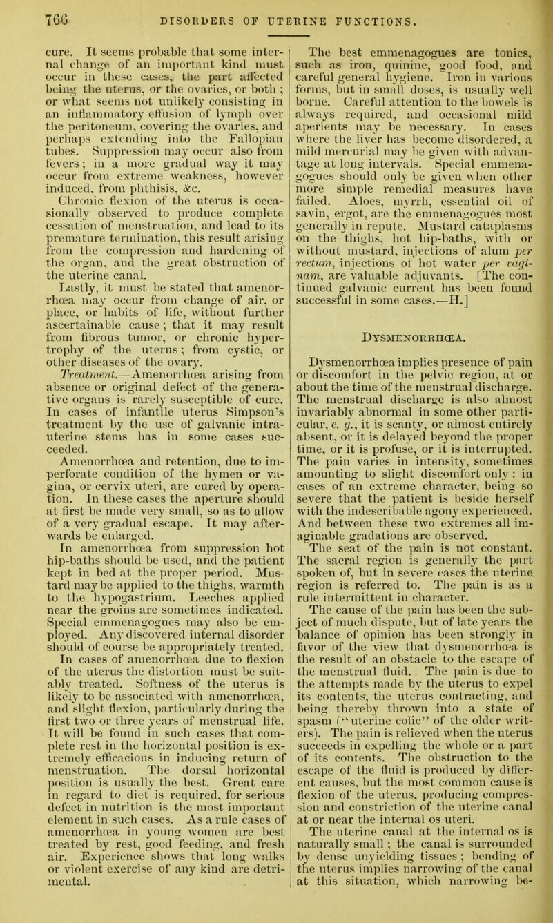 cure. It seems probable that some inter- nal change of an important kind must occur in these cases, the part affected being the uterus, or the ovaries, or both ; or what seems not unlikely consisting in an inflammatory effusion of lymph over ] the peritoneum, covering the ovaries, and ! perhaps extending into the Fallopian tubes. Suppression may occur also from fevers; in a more gradual way it may occur from extreme weakness, however induced, from phthisis, &c. Chronic flexion of the uterus is occa- sionally observed to produce complete cessation of menstruation, and lead to its premature termination, this result arising from the compression and hardening of the organ, and the great obstruction of the uterine canal. Lastly, it must be stated that amenor- rhea may occur from change of air, or place, or habits of life, without further ascertainable cause; that it may result from fibrous tumor, or chronic hyper- trophy of the uterus; from cystic, or other diseases of the ovary. Treatment.—Amenorrhcea arising from absence or original defect of the genera- tive organs is rarely susceptible of cure. In cases of infantile uterus Simpson's treatment by the use of galvanic intra- uterine stems has in some cases suc- ceeded. Amenorrhcea and retention, due to im- perforate condition of the hymen or va- gina, or cervix uteri, are cured by opera- tion. In these cases the aperture should at first be made very small, so as to allow of a very gradual escape. It may after- wards be enlarged. In amenorrhoea from suppression hot hip-baths should be used, and the patient kept in bed at the proper period. Mus- tard maybe applied to the thighs, warmth to the hypogastrium. Leeches applied near the groins are sometimes indicated. Special emmenagogues may also be em- ployed. A113'discovered internal disorder should of course be appropriately treated. In cases of amenorrhoea due to flexion of the uterus the distortion must be suit- ably treated. Softness of the uterus is likely to be associated with amenorrhoea, and slight flexion, particularly during the first two or three years of menstrual life. It will be found in such cases that com- plete rest in the horizontal position is ex- tremely efficacious in inducing return of menstruation. The dorsal horizontal position is usually the best. Great care in regard to diet is required, for serious defect in nutrition is the most important element in such cases. As a rule cases of amenorrhoea in young women are best treated by rest, good feeding, and fresh air. Experience shows that long walks or violent exercise of any kind are detri- mental. The best emmenagogues are tonics, such as iron, quinine, good food, and careful general hygiene. Iron in various forms, but in small doses, is usually well borne. Careful attention to the bowels is always required, and occasional mild aperients may be necessary. In cases where the liver has become disordered, a mild mercurial may be given with advan- tage at long intervals. Special emmena- gogues should only be given when other more simple remedial measures have failed. Aloes, myrrh, essential oil of savin, ergot, are the emmenagogues most generally in repute. Mustard cataplasms on the thighs, hot hip-baths, with or without mustard, injections of alum per rectum, injections ot hot water per vugi- nam, are valuable adjuvants. [The con- tinued galvanic current has been found successful in some cases.—H.] Dysmenorrhcea. Dysmenorrhoea implies presence of pain or discomfort in the pelvic region, at or about the time of the menstrual discharge. The menstrual discharge is also almost invariably abnormal in some other parti- cular, e. (/., it is scanty, or almost entirely absent, or it is delayed beyond the proper time, or it is profuse, or it is interrupted. The pain varies in intensity, sometimes amounting to slight discomfort only : in cases of an extreme character, being so severe that the patient is beside herself with the indescribable agony experienced. And between these two extremes all im- aginable gradations are observed. The seat of the pain is not constant. The sacral region is generally the part spoken of, but in severe cases the uterine region is referred to. The pain is as a rule intermittent in character. The cause of the pain has been the sub- ject of much dispute, but of late years the balance of opinion has been strongly in favor of the view that dysmenorrhoea is the result of an obstacle to the escape of the menstrual fluid. The pain is due to the attempts made by the uterus to expel its contents, the uterus contracting, and being thereby thrown into a state of spasm (uterine colic of the older writ- ers). The pain is relieved when the uterus succeeds in expelling the whole or a part of its contents. The obstruction to the escape of the fluid is produced by differ- ent causes, but the most common cause is flexion of the uterus, producing compres- sion and constriction of the uterine canal at or near the internal os uteri. The uterine canal at the internal os is naturally small ; the canal is surrounded by dense unyielding tissues ; bending of the uterus implies narrowing of the canal at this situation, which narrowing be-