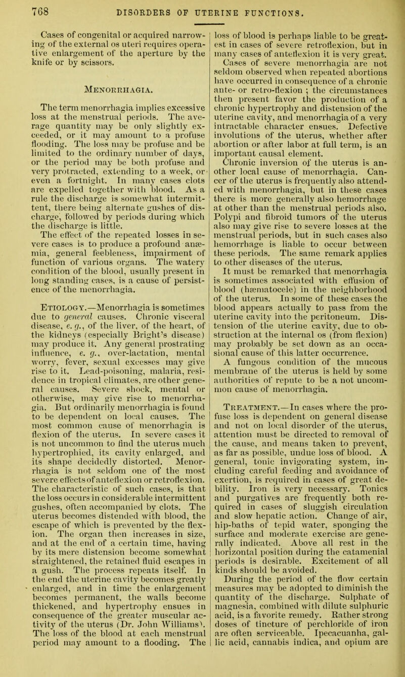 Cases of congenital or acquired narrow- ing of the external os uteri requires opera- tive enlargement of the aperture by the knife or by scissors. Menorrhagia. The term menorrhagia implies excessive loss at the menstrual periods. The ave- rage quantity may be only slightly ex- ceeded, or it may amount to a profuse flooding. The loss may be profuse and be limited to the ordinary number of days, or the period may be both profuse and very protracted, extending to a week, or even a fortnight. In many cases clots are expelled together with blood. As a rule the discharge is somewhat intermit- tent, there being alternate gushes of dis- charge, followed by periods during which the discharge is little. The effect of the repeated losses in se- vere cases is to produce a profound anse- mia, general feebleness, impairment of function of various organs. The watery condition of the blood, usually present in long standing cases, is a cause of persist- ence of the menorrhagia. Etiology.—Menorrhagia is sometimes due to general causes. Chronic visceral disease, e. gr., of the liver, of the heart, of the kidneys (especially Bright's disease) may produce it. Any general prostrating influence, e. g., over-lactation, mental worry, fever, sexual excesses may give rise to it. Lead-poisoning, malaria, resi- dence in tropical climates, are other gene- ral causes. Severe shock, mental or otherwise, may give rise to menorrha- gia. But ordinarily menorrhagia is found to be dependent on local causes. The most common cause of menorrhagia is flexion of the uterus. In severe cases it is not uncommon to find the uterus much hypertrophied, its cavity enlarged, and its shape decidedly distorted. Menor- rhagia is not seldom one of the most severe effects of anteflexion or retroflexion. The characteristic of such cases, is that the loss occurs in considerable intermittent gushes, often accompanied by clots. The uterus becomes distended with blood, the escape of which is prevented by the flex- ion. The organ then increases in size, and at the end of a certain time, having by its mere distension become somewhat straightened, the retained fluid escapes in a gush. The process repeats itself. In the end the uterine cavity becomes greatly enlarged, and in time the enlargement becomes permanent, the walls become thickened, and hypertrophy ensues in consequence of the greater muscular ac- tivity of the uterus (Dr. John Williams). The loss of the blood at each menstrual period may amount to a flooding. The loss of blood is perhaps liable to be great- est in cases of severe retroflexion, but in many cases of antetlexion it is very great. Cases of severe menorrhagia are not seldom observed when repeated abortions have occurred in consequence of a chronic ante- or retro-flexion ; the circumstances then present favor the production of a chronic hypertrophy and distension of the uterine cavity, and menorrhagia of a very intractable character ensues. Defective involutions of the uterus, whether after abortion or after labor at full term, is an important causal element. Chronic inversion of the uterus is an- other local cause of menorrhagia. Can- cer of the uterus is frequently also attend- ed with menorrhagia, but in these cases there is more generally also hemorrhage at other than the menstrual periods also. Polypi and fibroid tumors of* the uterus also may give rise to severe losses at the menstrual periods, but in such cases also hemorrhage is liable to occur between these periods. The same remark applies to other diseases of the uterus. It must be remarked that menorrhagia is sometimes associated with effusion of blood (hematocele) in the neighborhood of the uterus. In some of these cases the blood appears actually to pass from the uterine cavity into the peritoneum. Dis- tension of the uterine cavity, due to ob- struction at the internal os (from flexion) may probably be set down as an occa- sional cause of this latter occurrence. A fungous condition of the mucous membrane of the uterus is held by some authorities of repute to be a not uncom- mon cause of menorrhagia. Treatment.—In cases where the pro- fuse loss is dependent on general disease and not on local disorder of the uterus, attention must be directed to removal of the cause, and means taken to prevent, as far as possible, undue loss of blood. A general, tonic invigorating system, in- cluding careful feeding and avoidance of exertion, is required in cases of great de- bility. Iron is very necessary. Tonics and purgatives are frequently both re- quired in cases of sluggish circulation and slow hepatic action. Change of air, hip-baths of tepid water, sponging the surface and moderate exercise are gene- rally indicated. Above all rest in the horizontal position during the catamenial periods is desirable. Excitement of all kinds should be avoided. During the period of the flow certain measures may be adopted to diminish the quantity of the discharge. Sulphate of magnesia, combined with dilute sulphuric acid, is a favorite remedy. Rather strong doses of tincture of perchloride of iron are often serviceable. Ipecacuanha, gal- lic acid, cannabis indica, and opium are