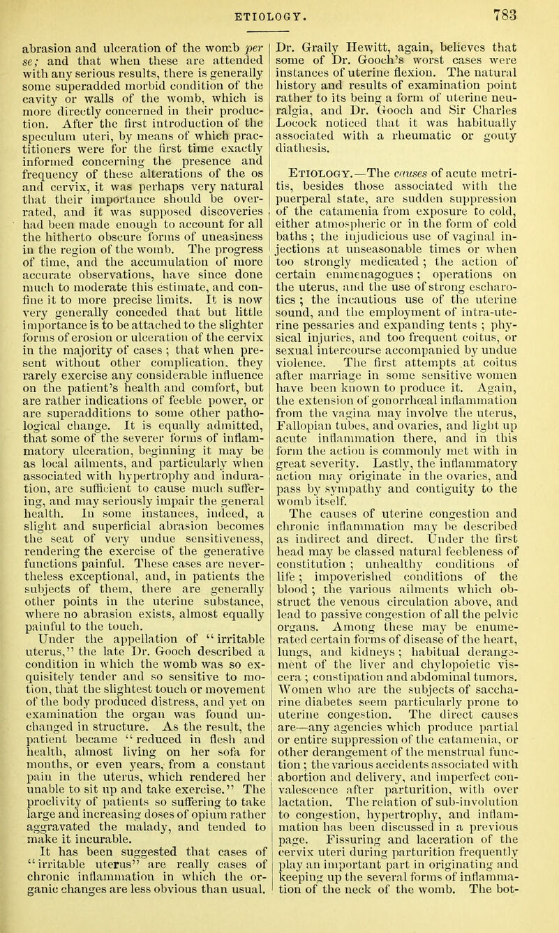 abrasion and ulceration of the womb per se; and that when these are attended with any serious results, there is generally some superadded morbid condition of the cavity or walls of the womb, which is more directly concerned in their produc- tion. After the first introduction of the speculum uteri, by means of which prac- titioners were for the first time exactly informed concerning the presence and frequency of these alterations of the os and cervix, it was perhaps very natural that their importance should be over- rated, and it was supposed discoveries had been made enough to account for all the hitherto obscure forms of uneasiness in the region of the womb. The progress of time, and the accumulation of more accurate observations, have since done much to moderate this estimate, and con- fine it to more precise limits. It is now very generally conceded that but little importance is to be attached to the slighter forms of erosion or ulceration of the cervix in the majority of cases ; that when pre- sent without other complication, they rarely exercise any considerable influence on the patient's health and comfort, but are rather indications of feeble power, or are superadditions to some other patho- logical change. It is equally admitted, that some of the severer forms of inflam- matory ulceration, beginning it may be as local ailments, and particularly when associated with hypertrophy and indura- tion, are sufficient to cause much suffer- ing, and may seriously impair the general health. In some instances, indeed, a slight and superficial abrasion becomes the seat of very undue sensitiveness, rendering the exercise of the generative functions painful. These cases are never- theless exceptional, and, in patients the subjects of them, there are generally other points in the uterine substance, where no abrasion exists, almost equally painful to the touch. Under the appellation of  irritable uterus, the late Dr. Gooch described a condition in which the womb was so ex- quisitely tender and so sensitive to mo- tion, that the slightest touch or movement of the body produced distress, and yet on examination the organ was found un- changed in structure. As the result, the patient became  reduced in flesh and health, almost living on her sofa for months, or even years, from a constant pain in the uterus, which rendered her unable to sit up and take exercise. The proclivity of patients so suffering to take large and increasing doses of opium rather aggravated the malady, and tended to make it incurable. It has been suggested that cases of irritable uterus are really cases of chronic inflammation in which the or- ganic changes are less obvious than usual. Dr. Graily Hewitt, again, believes that some of Dr. Gooch's worst cases were instances of uterine flexion. The natural history and results of examination point rather to its being a form of uterine neu- ralgia, and Dr. Gooch and Sir Charles Locock noticed that it was habitually associated with a rheumatic or gouty diathesis. Etiology.—The causes of acute metri- tis, besides those associated with the puerperal state, are sudden suppression of the catamenia from exposure to cold, either atmospheric or in the form of cold baths; the injudicious use of vaginal in- jections at unseasonable times or when too strongly medicated; the action of certain emmenagogues; operations on the uterus, and the use of strong escharo- tics ; the incautious use of the uterine sound, and the employment of intra-ute- rine pessaries and expanding tents ; phy- sical injuries, and too frequent coitus, or sexual intercourse accompanied by undue violence. The first attempts at coitus after marriage in some sensitive women have been known to produce it. Again, the extension of gonorrhceal inflammation from the vagina may involve the uterus, Fallopian tubes, and ovaries, and light up acute inflammation there, and in this form the actiou is commonly met with in great severity. Lastly, the inflammatory action may originate in the ovaries, and pass by sympathy and contiguity to the womb itself. The causes of uterine congestion and chronic inflammation may be described as indirect and direct. Under the first head may be classed natural feebleness of constitution ; unhealthy conditions of life; impoverished conditions of the blood ; the various ailments which ob- struct the venous circulation above, and lead to passive congestion of all the pelvic organs. Among these may be enume- rated certain forms of disease of the heart, lungs, and kidneys; habitual derange- ment of the liver and chylopoietic vis- cera ; constipation and abdominal tumors. Women who are the subjects of saccha- rine diabetes seem particularly prone to uterine congestion. The direct causes are—any agencies which produce partial or entire suppression of the catamenia, or other derangement of the menstrual func- tion ; the various accidents associated with abortion and delivery, and imperfect con- valescence after parturition, with over lactation. The relation of sub-involution to congestion, hypertrophy, and inflam- mation has been discussed in a previous page. Fissuring and laceration of the cervix uteri during parturition frequently play an important part in originating and keeping up the several forms of inflamma- tion of the neck of the womb. The bot-