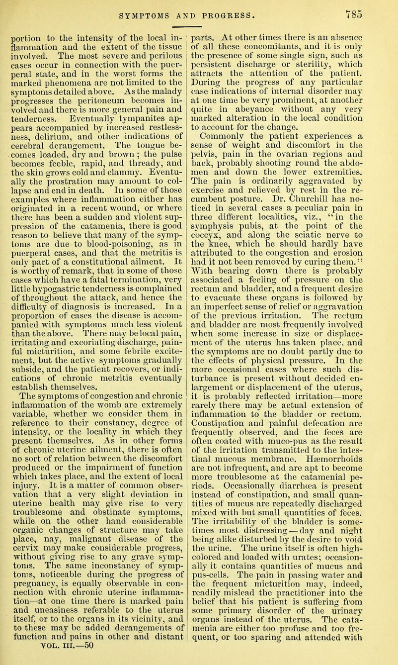 portion to the intensity of the local in- ' (lamination and the extent of the tissue I involved. The most severe and perilous cases occur in connection with the puer- peral state, and in the worst forms the marked phenomena are not limited to the symptoms detailed above. As the malady progresses the peritoneum becomes in- volved and there is more general pain and tenderness. Eventually tympanites ap- pears accompanied by increased restless- ness, delirium, and other indications of cerebral derangement. The tongue be- comes loaded, dry and brown ; the pulse becomes feeble, rapid, and thready, and the skin grows cold and clammy. Eventu- ally the prostration may amount to col- lapse and end in death. In some of those examples where inflammation either has originated in a recent wound, or where there has been a sudden and violent sup- pression of the catamenia, there is good reason to believe that many of the symp- toms are due to blood-poisoning, as in puerperal cases, and that the metritis is only part of a constitutional ailment. It is worthy of remark, that in some of those cases which have a fatal termination, very little hypogastric tenderness is complained of throughout the attack, and hence the difficulty of diagnosis is increased. In a proportion of cases the disease is accom- panied with symptoms much less violent than the above. There may be local pain, irritating and excoriating discharge, pain- ful micturition, and some febrile excite- ment, but the active symptoms gradually subside, and the patient recovers, or indi- cations of chronic metritis eventually establish themselves. The symptoms of congestion and chronic inflammation of the womb are extremely variable, whether we consider them in reference to their constancy, degree of intensity, or the locality in which they present themselves. As in other forms of chronic uterine ailment, there is often no sort of relation between the discomfort produced or the impairment of function which takes place, and the extent of local injury. It is a matter of common obser- vation that a very slight deviation in uterine health may give rise to very troublesome and obstinate symptoms, while on the other hand considerable organic changes of structure may take place, nay, malignant disease of the cervix may make considerable progress, without giving rise to any grave symp- toms. The same inconstancy of symp- toms, noticeable during the progress of pregnancy, is equally observable in con- nection with chronic uterine inflamma- tion—at one time there is marked pain and uneasiness referable to the uterus itself, or to the organs in its vicinity, and to these may be added derangements of function and pains in other and distant VOL. III.—50 parts. At other times there is an absence of all these concomitants, and it is only the presence of some single sign, such as persistent discharge or sterility, which attracts the attention of the patient. During the progress of any particular case indications of internal disorder may at one time be very prominent, at another quite in abeyance without any very marked alteration in the local condition to account for the change. Commonly the patient experiences a sense of weight and discomfort in the pelvis, pain in the ovarian regions and back, probably shooting round the abdo- men and down the lower extremities. The pain is ordinarily aggravated by exercise and relieved by rest in the re- cumbent posture. Dr. Churchill has no- ticed in several cases a peculiar pain in three different localities, viz., in the symphysis pubis, at the point of the coccyx, and along the sciatic nerve to the knee, which he should hardly have attributed to the congestion and erosion had it not been removed by curing them. With bearing down there is probably associated a feeling of pressure on the rectum and bladder, and a frequent desire to evacuate these organs is followed by an imperfect sense of relief or aggravation of the previous irritation. The rectum and bladder are most frequently involved when some increase in size or displace- ment of the uterus has taken place, and the symptoms are no doubt partly due to the effects of physical pressure. In the more occasional cases where such dis- turbance is present without decided en- largement or displacement of the uterus, it is probably reflected irritation—more rarely there may be actual extension of inflammation to the bladder or rectum. Constipation and painful defecation are frequently observed, and the feces are often coated with muco-pus as the result of the irritation transmitted to the intes- tinal mucous membrane. Haemorrhoids are not infrequent, and are apt to become more troublesome at the catamenial pe- riods. Occasionally diarrhoea is present instead of constipation, and small quan- tities of mucus are repeatedly discharged mixed with but small quantities of feces. The irritability of the bladder is some- times most distressing — day and night being alike disturbed by the desire to void the urine. The urine itself is often high- colored and loaded with urates; occasion- ally it contains quantities of mucus and pus-cells. The pain in passing water and the frequent micturition may, indeed, readily mislead the practitioner into the belief that his patient is suffering from some primary disorder of the urinary organs instead of the uterus. The cata- menia are either too profuse and too fre- l quent, or too sparing and attended with