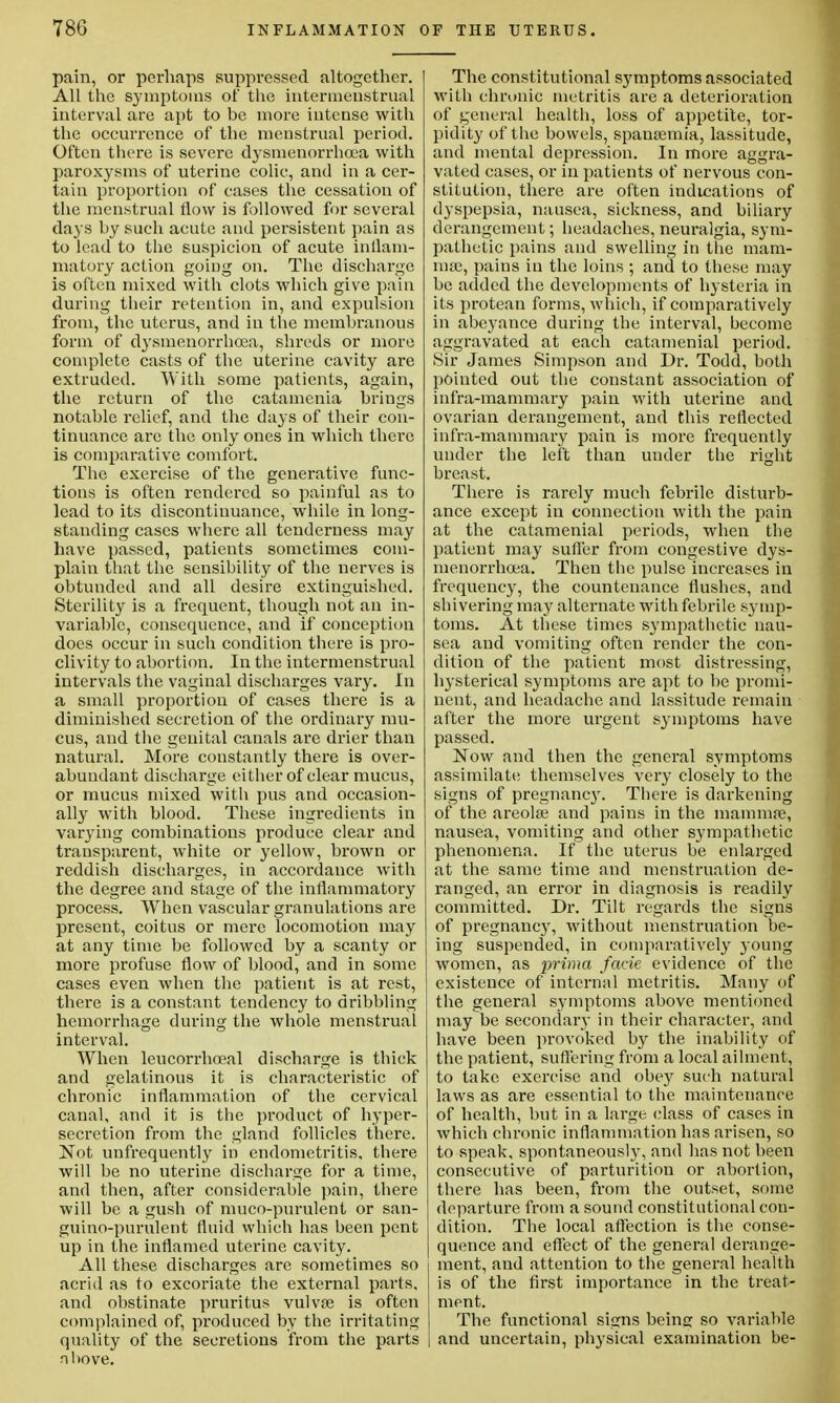 pain, or perhaps suppressed altogether. All the symptoms of the intermenstrual interval are apt to be more intense with the occurrence of the menstrual period. Often there is severe dysmenorrhoea with paroxysms of uterine colic, and in a cer- tain proportion of cases the cessation of the menstrual now is followed for several days by such acute and persistent pain as to lead to the suspicion of acute inflam- matory action going on. The discharge is often mixed with clots which give pain during their retention in, and expulsion from, the uterus, and in the membranous form of dysmenorrhoea, shreds or more complete casts of the uterine cavity are extruded. With some patients, again, the return of the catamenia brings notable relief, and the days of their con- tinuance are the only ones in which there is comparative comfort. The exercise of the generative func- tions is often rendered so painful as to lead to its discontinuance, while in long- standing cases where all tenderness may have passed, patients sometimes com- plain that the sensibility of the nerves is obtunded and all desire extinguished. Sterility is a frequent, though not an in- variable, consequence, and if conception does occur in such condition there is pro- clivity to abortion. In the intermenstrual intervals the vaginal discharges vary. In a small proportion of cases there is a diminished secretion of the ordinary mu- cus, and the genital canals are drier than natural. More constantly there is over- abundant discharge either of clear mucus, or mucus mixed with pus and occasion- ally with blood. These ingredients in varying combinations produce clear and transparent, white or yellow, brown or reddish discharges, in accordance with the degree and stage of the inflammatory process. When vascular granulations are present, coitus or mere locomotion may at any time be followed by a scanty or more profuse flow of blood, and in some cases even when the patient is at rest, there is a constant tendency to dribbling hemorrhage during the whole menstrual interval. When leucorrhoeal discharge is thick and gelatinous it is characteristic of chronic inflammation of the cervical canal, and it is the product of hyper- secretion from the gland follicles there. Not unfrequently in endometritis, there will be no uterine discharge for a time, and then, after considerable pain, there will be a gush of muco-purulent or san- guino-purulent fluid which has been pent up in the inflamed uterine cavity. All these discharges are sometimes so acrid as to excoriate the external parts, and obstinate pruritus vulvoe is often complained of, produced by the irritating nhove. The constitutional symptoms associated with chronic metritis are a deterioration of general health, loss of appetite, tor- pidity of the bowels, spansemia, lassitude, and mental depression. In more aggra- vated cases, or in patients of nervous con- stitution, there are often indications of dyspepsia, nausea, sickness, and biliary derangement; headaches, neuralgia, sym- pathetic pains and swelling in the mam- ma;, pains iu the loins ; and to these may be added the developments of hysteria in its protean forms, which, if comparatively in abeyance during the interval, become aggravated at each catamenial period. Sir James Simpson and Dr. Todd, both pointed out the constant association of infra-mammary pain with uterine and ovarian derangement, and this reflected infra-mammary pain is more frequently under the lei't than under the right breast. There is rarely much febrile disturb- ance except iu connection with the pain at the catamenial periods, when the patient may suffer from congestive dys- menorrhcea. Then the pulse increases in frequency, the countenance flushes, and shivering may alternate with febrile symp- toms. At these times sympathetic nau- sea and vomiting often render the con- dition of the patient most distressing, hysterical symptoms are apt to be promi- nent, and headache and lassitude remain after the more urgent symptoms have passed. Now and then the general symptoms assimilate themselves very closely to the signs of pregnane)'. There is darkening of the areola? and pains in the mammae, nausea, vomiting and other sympathetic phenomena. If the uterus be enlarged at the same time and menstruation de- ranged, an error in diagnosis is readily committed. Dr. Tilt regards the signs of pregnancy, without menstruation be- ing suspended, in comparatively young women, as prima facie evidence of the existence of internal metritis. Many of the general symptoms above mentioned may be secondary in their character, and have been provoked by the inability of the patient, suffering from a local ailment, to take exercise and obey such natural laws as are essential to the maintenance of health, but in a large class of cases in which chronic inflammation has arisen, so to speak, spontaneous]}-, and has not been consecutive of parturition or abortion, there has been, from the outset, some departure from a sound constitutional con- dition. The local affection is the conse- quence and effect of the general derange- ment, and attention to the general health is of the first importance in the treat- ment. The functional signs being so variable