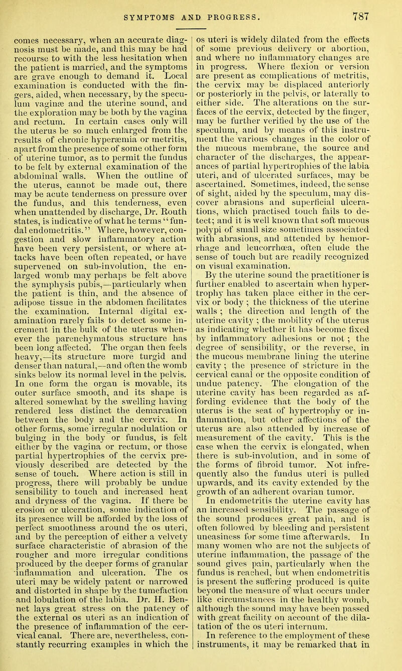 comes necessary, when an accurate diag- nosis must be made, and this may be. had recourse to with the less hesitation when the patient is married, and the symptoms are grave enough to demand it. Local examination is conducted with the fin- gers, aided, when necessary, by the specu- lum vaginse and the uterine sound, and the exploration may be both by the vagina and rectum. In certain cases only will the uterus be so much enlarged from the results of chronic hyperemia or metritis, apart from the presence of some other form of uterine tumor, as to permit the fundus to be felt by external examination of the abdominal walls. When the outline of the uterus, cannot be made out, there may be acute tenderness on pressure over the fundus, and this tenderness, even when unattended by discharge, Dr. Eouth states, is indicative of what he terms  fun- dal endometritis. Where, however, con- gestion and slow inflammatory action have been very persistent, or where at- tacks have been often repeated, or have supervened on sub-involution, the en- larged womb may perhaps be felt above the symphysis pubis,—particularly when the patient is thin, and the absence of adipose tissue in the abdomen facilitates the examination. Internal digital ex- amination rarely fails to detect some in- crement in the bulk of the uterus when- ever the parenchymatous structure has been long affected. The organ then feels heavy,—its structure more turgid and denser than natural,—and often the womb sinks below its normal level in the pelvis. In one form the organ is movable, its outer surface smooth, and its shape is altered somewhat by the swelling having rendered less distinct the demarcation between the body and the cervix. In other forms, some irregular nodulation or bulging in the body or fundus, is felt either by the vagina or rectum, or those partial hypertrophies of the cervix pre- viously described are detected by the sense of touch. Where action is still in progress, there will probably be undue sensibility to touch and increased heat and dryness of the vagina. If there be erosion or ulceration, some indication of its presence will be afforded by the loss of perfect smoothness around the os uteri, and by the perception of either a velvety surface characteristic of abrasion of the rougher and more irregular conditions produced by the deeper forms of granular inflammation and ulceration. The os uteri may be widely patent or narrowed and distorted in shape by the tumefaction and lobulation of the labia. Dr. H. Ben- net lays great stress on the patency of the external os uteri as an indication of the presence of inflammation of the cer- vical canal. There are, nevertheless, con- stantly recurring examples in which the os uteri is widely dilated from the effects of some previous delivery or abortion, and where no inflammatory changes are in progress. Where flexion or version are present as complications of metritis, the cervix may be displaced anteriorly or posteriorly in the pelvis, or laterally to either side. The alterations on the sur- faces of the cervix, detected by the finger, may be further verified by the use of the speculum, and by means of this instru- ment the various changes in the color of the mucous membrane, the source and character of the discharges, the appear- ances of partial hypertrophies of the labia uteri, and of ulcerated surfaces, may be ascertained. Sometimes, indeed, the sense of sight, aided by the speculum, may dis- cover abrasions and superficial ulcera- tions, which practised touch fails to de- tect; and it is well known that soft mucous polypi of small size sometimes associated with abrasions, and attended by hemor- rhage and leucorrhoea, often elude the sense of touch but are readily recognized on visual examination. By the uterine sound the practitioner is further enabled to ascertain when hyper- trophy has taken place either in the cer- vix or body ; the thickness of the uterine walls ; the direction and length of the uterine cavity ; the mobility of the uterus as indicating whether it has become fixed by inflammatory adhesions or not ; the degree of sensibility, or the reverse, in the mucous membrane lining the uterine cavity ; the presence of stricture in the cervical canal or the opposite condition of undue patency. The elongation of the uterine cavity has been regarded as af- fording evidence that the body of the uterus is the seat of hypertrophy or in- flammation, but other affections of the uterus are also attended by increase of measurement of the cavity. This is the case when the cervix is elongated, when there is sub-involution, and in some of the forms of fibroid tumor. Not infre- quently also the fundus uteri is pulled upwards, and its cavity extended by the growth of an adherent ovarian tumor. In endometritis the uterine cavity has an increased sensibility. The passage of the sound produces great pain, and is often followed by bleeding and persistent uneasiness for some time afterwards. In many women who are not the subjects of uterine inflammation, the passage of the sound gives pain, particularly when the fundus is reached, but when endometritis is present the suffering produced is quite beyond the measure of what occurs under like circumstances in the healthy womb, although the sound may have been passed with great facility on account of the dila- tation of the os uteri internum. In reference to the employment of these instruments, it may be remarked that in