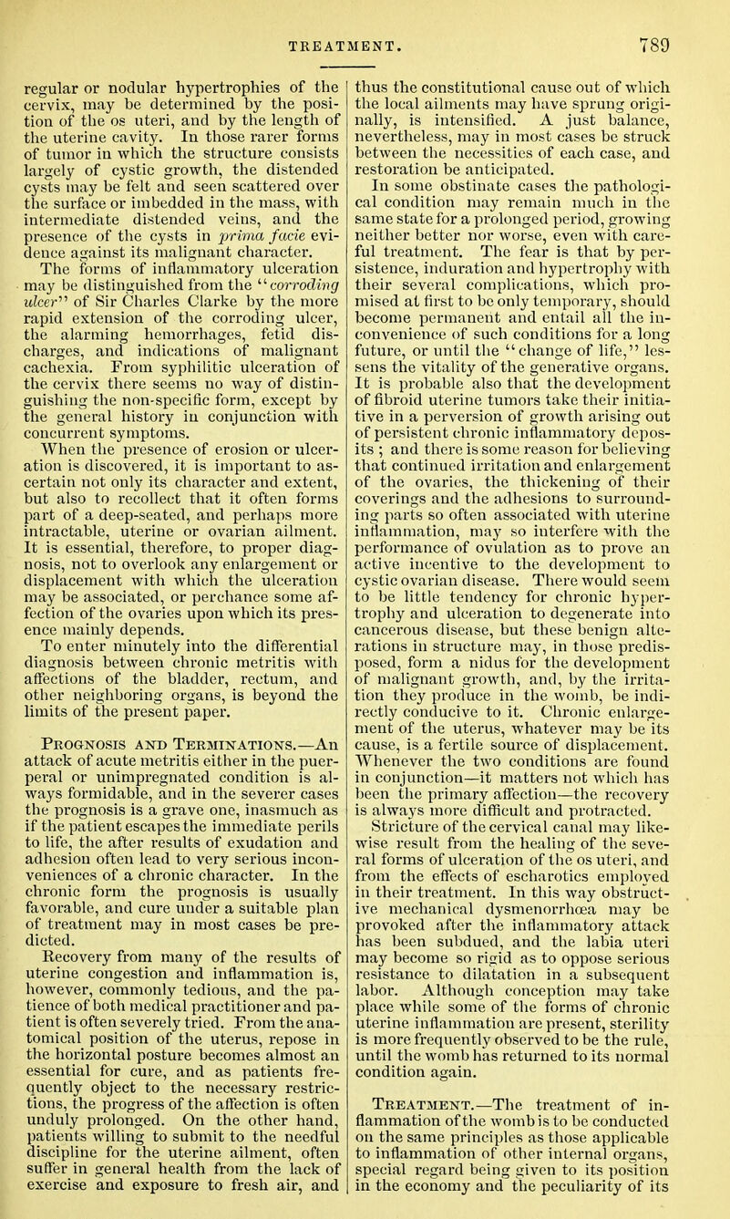 regular or nodular hypertrophies of the cervix, may he determined by the posi- tion of the os uteri, and by the length of the uterine cavity. In those rarer forms of tumor in which the structure consists largely of cystic growth, the distended cysts may be felt and seen scattered over the surface or imbedded in the mass, with intermediate distended veins, and the presence of the cysts in prima facie evi- dence against its malignant character. The forms of inflammatory ulceration may be distinguished from the 11 corroding ulcer'1'1 of Sir Charles Clarke by the more rapid extension of the corroding ulcer, the alarming hemorrhages, fetid dis- charges, and indications of malignant cachexia. From syphilitic ulceration of the cervix there seems no way of distin- guishing the non-specific form, except by the general history in conjunction with concurrent symptoms. When the presence of erosion or ulcer- ation is discovered, it is important to as- certain not only its character and extent, but also to recollect that it often forms part of a deep-seated, and perhaps more intractable, uterine or ovarian ailment. It is essential, therefore, to proper diag- nosis, not to overlook any enlargement or displacement with which the ulceration may be associated, or perchance some af- fection of the ovaries upon which its pres- ence mainly depends. To enter minutely into the differential diagnosis between chronic metritis with affections of the bladder, rectum, and other neighboring organs, is beyond the limits of the present paper. Prognosis and Terminations.—An attack of acute metritis either in the puer- peral or unimpregnated condition is al- ways formidable, and in the severer cases the prognosis is a grave one, inasmuch as if the patient escapes the immediate perils to life, the after results of exudation and adhesion often lead to very serious incon- veniences of a chronic character. In the chronic form the prognosis is usually favorable, and cure under a suitable plan of treatment may in most cases be pre- dicted. Recovery from many of the results of uterine congestion and inflammation is, however, commonly tedious, and the pa- tience of both medical practitioner and pa- tient is often severely tried. From the ana- tomical position of the uterus, repose in the horizontal posture becomes almost an essential for cure, and as patients fre- quently object to the necessary restric- tions, the progress of the affection is often unduly prolonged. On the other hand, patients willing to submit to the needful discipline for the uterine ailment, often suffer in general health from the lack of exercise and exposure to fresh air, and thus the constitutional cause out of which the local ailments may have sprung origi- nally, is intensified. A just balance, nevertheless, may in most cases be struck between the necessities of each case, and restoration be anticipated. In some obstinate cases the pathologi- cal condition may remain much in the same state for a prolonged period, growing neither better nor worse, even with care- ful treatment. The fear is that by per- sistence, induration and hypertrophy with their several complications, which pro- mised at first to be only temporary, should become permanent and entail all the in- convenience of such conditions for a long future, or until the change of life, les- sens the vitality of the generative organs. It is probable also that the development of fibroid uterine tumors take their initia- tive in a perversion of growth arising out of persistent chronic inflammatory depos- its ; and there is some reason for believing that continued irritation and enlargement of the ovaries, the thickening of their coverings and the adhesions to surround- ing parts so often associated with uterine inflammation, may so interfere with the performance of ovulation as to prove an active incentive to the development to cystic ovarian disease. There would seem to be little tendency for chronic hyper- trophy and ulceration to degenerate into cancerous disease, but these benign alte- rations in structure may, in those predis- posed, form a nidus for the development of malignant growth, and, by the irrita- tion they produce in the womb, be indi- rectly conducive to it. Chronic enlarge- ment of the uterus, whatever may be its cause, is a fertile source of displacement. Whenever the two conditions are found in conjunction—it matters not which has been the primary affection—the recovery is always more difficult and protracted. Stricture of the cervical canal may like- wise result from the healing of the seve- ral forms of ulceration of the os uteri, and from the effects of escharotics employed in their treatment. In this way obstruct- ive mechanical dysmenorrhea may be provoked after the inflammatory attack has been subdued, and the labia uteri may become so rigid as to oppose serious resistance to dilatation in a subsequent labor. Although conception may take place while some of the forms of chronic uterine inflammation are present, sterility is more frequently observed to be the rule, until the womb has returned to its normal condition again. Treatment.—The treatment of in- flammation of the womb is to be conducted on the same principles as those applicable to inflammation of other internal organs, special regard being given to its position in the economy and the peculiarity of its