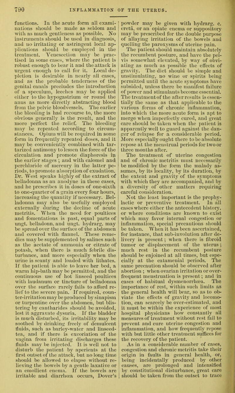 functions. In the acute form all exami- nations should be made as seldom and with as much gentleness as possible. No instruments should be used in diagnosis, and no irritating or astringent local ap- plications should be employed in the treatment. Venesection may be prac- tised in some cases, where the patient is robust enough to bear it and the attack is urgent enough to call for it. Local de- pletion is desirable in nearly all cases, and as the probable tenderness of the genital canals precludes the introduction of a speculum, leeches may be applied either to the hypogastrium or round the anus as more directly abstracting blood from the pelvic bloodvessels. The earlier the bleeding is had recourse to, the more obvious generally is the result, and the more perfect the relief. The bleeding may be repeated according to circum- stances. Opium will be required in some form in frequently repeated doses, and it may be conveniently combined with tar- tarized antimony to lessen the force of the circulation and promote diaphoresis in the earlier stages ; and with calomel and perchloride of mercury in the latter pe- riods, to promote absorption of exudation. Dr. West speaks highly of the extract of belladonna as an anodyne in these cases, and he prescribes it in doses of one-sixth to one-quarter of a grain every four hours, increasing the quantity if necessary. Bel- ladonna may also be usefully employed externally during the decline of acute metritis. When the need for poultices and fomentations is past, equal parts of ungt. belladonn. and ungt. hydrarg. may be spread over the surface of the abdomen and covered with flannel. These reme- dies may be supplemented by salines such as the acetate of ammonia or citrate of potash, when there is much febrile dis- turbance, and more especially when the urine is scanty and loaded with lithates. If the patient is able to leave her bed, a warm hip-bath may be permitted, and the continuous use of hot linseed poultices with laudanum or tincture of belladonna over the surface rarely fails to afford re- lief to the severe pain. If required, coun- ter-irritation may be produced by sinapism or turpentine over the abdomen, but blis- tering by cantharides should be avoided, lest it aggravate dysuria. If the bladder is much disturbed, its irritability may be soothed by drinking freely of demulcent fluids, such as barley-water and linseed- tea, and if there is excoriation of the vagina from irritating discharges these fluids may be injected. It is well not to disturb the patient by aperients at the first outset of the attack, but no long time should be allowed to elapse without re- lieving the bowels by a gentle laxative or an emollient enema. If the bowels are irritable and diarrhoea occurs, Dover's powder may be given with hydrarg. c. creta, or an opiate enema or suppository may be prescribed for the double purpose of allaying irritation of the bowels and quelling the paroxysms of uterine pain. The patient should maintain absolutely the recumbent posture, and have the pel- vis somewhat elevated, by way of obvi- ating as much as possible the effects of gravity. The diet should be simple and unstimulating, no wine or spirits being permitted until the acute symptoms have subsided, unless there be manifest failure of power and stimulants become essential. The treatment of the after results is essen- tially the same as that applicable to the various forms of chronic inflammation, into which the more acute form is apt to merge when imperfectly cured, and great care should be taken when the patient is apparently well to guard against the dan- ger of relapse for a considerable period. More especially ought there to be absolute repose at the menstrual periods for two or three months after. The treatment of uterine congestion and of chronic metritis must necessarily be modified by the form the malady as- sumes, by its locality, by its duration, by the extent and gravity of the symptoms with which they are accompanied, and by a diversity of other matters requiring careful consideration. ~Not the least important is the prophy- lactic or preventive treatment. In all cases where either the antecedent history, or where conditions are known to exist which may favor internal congestion or inflammation, special precautions should be taken. When it has been ascertained, for instance, that sub-involution after de- livery is present; when there is fibroid tumor or displacement of the uterus; much rest in the recumbent posture should be enjoined at all times, but espe- cially at the catamenial periods. The same precaution should be observed after abortion ; when ovarian irritation or over- frequent menstruation is present; and in cases of habitual dysmenorrheea. The importance of rest, within such limits as the general health will bear, so as to ob- viate the effects of gravity and locomo- tion, can scarcely be over-estimated, and it must be within the experience of most hospital physicians how constantly all measures of treatment without rest fail to prevent and cure uterine congestion and inflammation, and how frequently repose with but little other treatment suffices for the recovery of the patient. As in a considerable number of cases, congestion and chronic metritis take their origin in faults in general health, or, being incidentally produced by other causes, are prolonged and intensified by constitutional disturbance, great care should be taken from the outset to trace