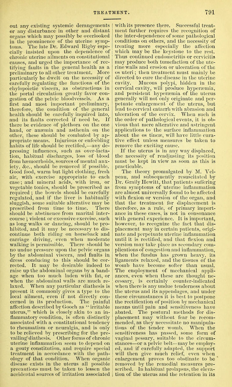 out any existing systemic derangements or any disturbance in other and distant organs which may possibly be overlooked inthe prominence of the uterine symp- toms. The late Dr. Edward Rigby espe- cially insisted upon the dependence of chronic uterine ailments on constitutional causes, and urged the importance of rec- tifying faults in the general health as a preliminary to all other treatment. More particularly he dwelt on the necessity of carefully regulating the functions of the chylopoietic viscera, as obstructions in the portal circulation greatly favor con- gestion of the pelvic bloodvessels. As a first aud most important preliminary, therefore, the condition of the general health should be carefully inquired into, and its faults corrected if need be. If there be evidence of plethora on the one hand, or anaemia and asthenia on the other, Ihese should be combated by ap- propriate means. Injurious or enfeebling habits of life should be rectified,—any de- pressing influences, such as over-lacta- tion, habitual discharges, loss of blood from haemorrhoids, sources of mental anx- iety, &c, should be removed if possible. Good food, warm but light clothing, fresh air, with exercise appropriate to each case; and mineral acids, with iron, or vegetable tonics, should be prescribed as required ; the bowels should be carefully regulated, and if the liver is habitually sluggish, some suitable alterative may be prescribed from time to time. There should be abstinence from marital inter- course ; violent or excessive exercise, such as long walks or dancing, should be pro- hibited, and it may be necessary to dis- continue both riding on horseback and carriage driving, even when moderate walking is permissible. There should be no undue pressure upon the pelvic organs by the abdominal viscera, and faults in dress conducing to this should be cor- rected. It may be desirable indeed to raise up the abdominal organs by a band- age when too much laden with fat, or when the abdominal walls are much re- laxed. When any particular diathesis is present it commonly gives a type to the local ailment, even if not directly con- cerned in its production. The painful affection described by Gooch as  irritable uterus, which is closely akin to an in- flammatory condition, is often distinctly associated with a constitutional tendency to rheumatism or neuralgia, and is only to be relieved by prescribing for the pre- vailing' diathesis. Other forms of chronic uterine inflammation seem to depend on a gouty constitution, and require special treatment in accordance with the path- ology of that condition. When organic disease exists in the uterus all possible precautions must be taken to lessen the accidental sources of irritation associated with its presence there. Successful treat- ment further requires the recognition of the inter-dependence of some pathological conditions on others, and the necessity of treating more especially the affection which may be the keystone to the rest. Thus continued endometritis or cervicitis may produce both tumefaction of the ute- rine walls and erosion or ulceration of the os uteri; then treatment must mainly be directed to cure the disease in the uterine cavity. Mucous polypi, hidden in the cervical cavity, will produce hypera?mia, and persistent hypersemia of the uterus generally will not only originate and per- petuate enlargement of the uterus, but lead to cervical catarrh with abrasion and ulceration of the cervix. When such is the order of pathological events, it is ob- vious that mere alterative and astringent applications to the surface inflammation about the os tineas, will have little cura- tive effect unless measures be taken to remove the exciting cause. If the uterus is in any way displaced, the necessity of readjusting its position must be kept in view as soon as this is practicable. The theory promulgated by M. Vel- peau, and subsequently resuscitated by Dr. Graily Hewitt, that patients suffering from symptoms of uterine inflammation are almost universally found to be affected with flexion or version of the organ, and that the treatment for displacement is therefore, as a rule, of primary import- ance in these cases, is not in consonance with general experience. It is important, however, to recognize the fact that dis- placement may in certain patients, origi- nate and perpetuate uterine inflammation until it is rectified, and that flexion and version may take place as secondary com- plications of congestion and inflammation, when the fundus has grown heavy, its ligaments relaxed, and the tissues of the womb have become softer than usual. The employment of mechanical appli- ances, even when these are thought ne- cessary, is certainly counter-indicated when there is any undue tenderness about the uterus and its appendages, and under these circumstances it is best to postpone the rectification of position by mechanical means until pain and sensitiveness have abated. Tbe postural methods for dis- placement may without fear be recom- mended, as they necessitate no manipula- tions of the tender womb. When the sensitiveness has passed, some form of vaginal pessary, suitable to the circum- stances—or a pelvic belt—may be employ- ed, and if carefully adapted, the support will then give much relief, even when enlargement proves too obstinate to be ' removed by the remedial measures pre- scribed. In habitual prolapsus, the eleva- tion of the uterus and the retention in its