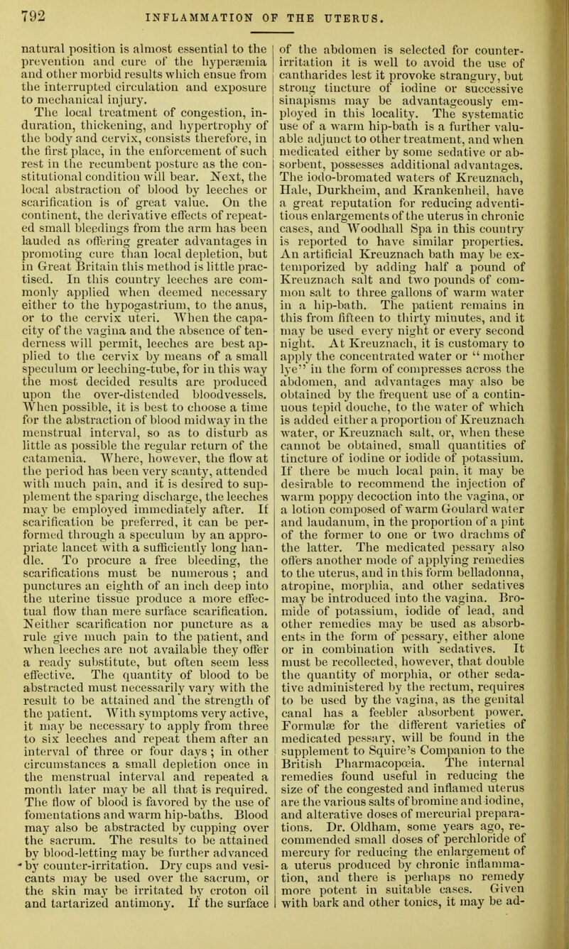 natural position is almost essential to the prevention and cure of the hypersemia and other morbid results which ensue from the interrupted circulation and exposure to mechanical injury. The local treatment of congestion, in- duration, thickening, and hypertrophy of the body and cervix, consists therefore, in the first place, in the enforcement of such rest in the recumbent posture as the con- stitutional condition will hear. Next, the local abstraction of hlood hy leeches or scarification is of great value. On the continent, the derivative effects of repeat- ed small bleedings from the arm has been lauded as offering greater advantages in promoting cure than local depletion, but in Great Britain this method is little prac- tised. In this country leeches are com- monly applied when deemed necessary either to the hypogastrium, to the anus, or to the cervix uteri. When the capa- city of the vagina and the absence of ten- derness will permit, leeches are best ap- plied to the cervix by means of a small speculum or leeching-tube, for in this way the most decided results are produced upon the over-distended bloodvessels. When possible, it is best to choose a time for the abstraction of blood midway in the menstrual interval, so as to disturb as little as possible the regular return of the catamenia. Where, however, the flow at the period has been very scanty, attended with much pain, and it is desired to sup- plement the sparing discharge, the leeches may be employed immediately after. If scarification be preferred, it can be per- formed through a speculum by an appro- priate lancet with a sufficiently long han- dle. To procure a free bleeding, the scarifications must be numerous ; and punctures an eighth of an inch deep into the uterine tissue produce a more effec- tual flow than mere surface scarification. Neither scarification nor puncture as a rule give much pain to the patient, and when leeches are not available they offer a ready substitute, but often seem less effective. The quantity of blood to be abstracted must necessarily vary with the result to be attained and the strength of the patient. With symptoms very active, it ma}' be necessary to apply from three to six leeches and repeat them after an interval of three or four days ; in other circumstances a small depletion once in the menstrual interval and repeated a month later may be all that is required. The flow of blood is favored by the use of fomentations and warm hip-baths. Blood maj' also be abstracted by cupping over the sacrum. The results to be attained by blood-letting may be further advanced * by counter-irritation. Dry cups and vesi- cants may be used over the sacrum, or the skin may be irritated by croton oil and tartarized antimony. If the surface of the abdomen is selected for counter- irritation it is well to avoid the use of cantharides lest it provoke strangury, but strong tincture of iodine or successive sinapisms may be advantageously em- ployed in this locality. The systematic use of a warm hip-bath is a further valu- able adjunct to other treatment, and when medicated either by some sedative or ab- sorbent, possesses additional advantages. The iodo-bromated waters of Kreuznach, Hale, Durkheim, and Krankenheil, have a great reputation for reducing adventi- tious enlargements of the uterus in chronic cases, and Woodhall Spa in this country is reported to have similar properties. An artificial Kreuznach bath may be ex- temporized by adding half a pound of Kreuznach salt and two pounds of com- mon salt to three gallons of warm water in a hip-bath. The patient remains in this from fifteen to thirty minutes, and it may be used every night or every second night. At Kreuznach, it is customary to apply the concentrated water or  mother lye in the form of compresses across the abdomen, and advantages may also be obtained by the frequent use of a contin- uous tepid douche, to the water of which is added either a proportion of Kreuznach water, or Kreuznach salt, or, when these cannot be obtained, small quantities of tincture of iodine or iodide of potassium. If there be much local pain, it may be desirable to recommend the injection of warm poppy decoction into the vagina, or a lotion composed of warm Goulard water and laudanum, in the proportion of a pint of the former to one or two drachms of the latter. The medicated pessary also offers another mode of applying remedies to the uterus, and in this form belladonna, atropine, morphia, and other sedatives may be introduced into the vagina. Bro- mide of potassium, iodide of lead, and other remedies may be used as absorb- ents in the form of pessary, either alone or in combination with sedatives. It must be recollected, however, that double the quantity of morphia, or other seda- tive administered by the rectum, requires to be used by the vagina, as the genital canal has a feebler absorbent power. Formula? for the different varieties of medicated pessary, will be found in the supplement to Squire's Companion to the British Pharmacopoeia. The internal remedies found useful in reducing the size of the congested and inflamed uterus are the various salts of bromine and iodine, and alterative doses of mercurial prepara- tions. Dr. Oldham, some years ago, re- commended small doses of perchloride of mercury for reducing the enlargement of a uterus produced by chronic inflamma- tion, and there is perhaps no remedy more potent in suitable cases. Given with bark and other tonics, it may be ad-