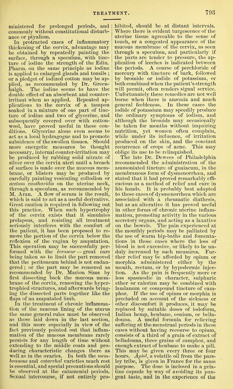 TREAT ministered for prolonged periods, and commonly without constitutional disturb- ance or ptyalism. In protracted cases of inflammatory thickening of the cervix, advantage may be obtained by repeatedly painting the surface, through a speculum, with tinc- ture of iodine the strength of the Edin. Pharm. on the same principle as iodine is applied to enlarged glands and tonsils ; or a pledget of iodized cotton may be ap- plied, as recommended by Dr. Green- lialgh. The iodine seems to have the double effect of an absorbent and counter- irritant when so applied. Eepeated ap- plications to the cervix of a tampon soaked in a mixture of one part of tinc- ture of iodine and two of glycerine, and subsequently covered over with cotton- wool, have proved useful in these con- ditions. Glycerine alone even seems to act as a local hydragogue and to promote subsidence of the swollen tissues. Should more energetic measures be thought necessary, internal counter-irritation may be produced by rubbing solid nitrate of silver over the cervix uteri until a breach of surface is made over the mucous mem- brane, or blisters may be produced by carefully painting vesicating collodion or acetum cantharidis on the uterine neck, through a speculum, as recommended by M. Aran. A flow of serum is the result, which is said to act as a useful derivative. Great caution is required in following out this practice. When such hypertrophy of the cervix exists that it simulates prolapsus, and resisting all treatment seriously interferes with the comfort of the patient, it has been proposed to re- move the portion of the cervix below the reflexion of the vagina by amputation. This operation may be successfully per- formed with the ecraseur— great care being taken so to limit the part removed that the peritoneum behind is not endan- gered ; or the part may be removed as recommended by Dr. Marion Sims by first dissecting back the mucous mem- brane of the cervix, removing the hyper- trophied structures, and afterwards bring- ing the dissected parts together like the flaps of an amputated limb. In the treatment of chronic inflamma- tion of the mucous lining of the uterus the same general rules must be observed as those laid down in the last section, and this more especially in view of the fact previously pointed out that inflam- mation of the mucous membrane rarely persists for any length of time without extending to the middle coats and pro- ducing characteristic changes there as well as in the ovaries. In both the mem- branous and catarrhal varieties much rest is essential, and special precautions should be observed at the catamenial periods. Sexual intercourse, if not entirely pro- MBNT. 793 hibited, should be at distant intervals. Where there is evident turgescence of the uterine tissue agreeable to the sense of touch, or a congested appearance of the mucous membrane of the cervix, as seen through a speculum, and particularly if the parts are tender to pressure, the ap- plication of leeches is indicated between the periods. A course of perchloride of mercury with tincture of bark, followed by bromide or iodide of potassium, or both combined when the patient's strength will permit, often renders signal service. Unfortunately these remedies are not well borne when there is anaemia and much general feebleness. In these cases the iodide of potassium may speedily produce the ordinary symptoms of iodism, and although the bromide may occasionally be taken for months without impairing nutrition, yet women often complain, while under its influence, of irritation produced on the skin, and the constant recurrence of crops of acne. This may oblige its use to be relinquished. The late Dr. Dewees of Philadelphia recommended the administration of the ammoniated tincture of guaiacum, in the membranous form of dysmenorrhoea, and stated that it had proved remarkably effi- cacious as a method of relief and cure in his hands. It is probably best adapted to those cases of dysmenorrhoea which are associated with a rheumatic diathesis, but as an alterative it has proved useful in other forms of chronic uterine inflam- mation, promoting activity in the various secretory organs, and acting as a laxative on the bowels. The pain experienced at the monthly periods may be palliated by the use of warm hip-baths and fomenta- tions in those cases where the loss of blood is not excessive, or likely to be un- duly increased by such measures. Fur- ther relief may be afforded by opium or morphia administered either by the mouth, rectum, or by hypodermic injec- tion. As the pain is frequently more or less spasmodic in character, sulphuric ether or valerian may be combined with laudanum or compound tincture of cam- phor. If the use of opium or morphia is precluded on account of the sickness or other discomfort it produces, it may be replaced by suitable doses of iodoform, Indian hemp, henbane, conium, or bella- donna. A useful formula for relieving suffering at the menstrual periods in these cases without having recourse to opium, consists of a third of a grain of extract of belladonna, three grains of camphor, and enough extract of henbane to make a pill. This may be given every three or four hours. Apiol, a volatile oil from the pars- ley tribe, is given in France for the same purpose. The dose is inclosed in a gela- tine capsule by way of avoiding its pun- gent taste, and in the experience of the