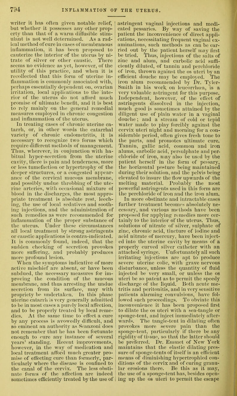 writer it has often given notable relief, but whether it possesses any other prop- erty than that of a warm diffusible stim- ulant is not well determined. As a rad- ieal method of cure in eases of membranous inflammation, it has been proposed to cauterize the interior of the uterus by ni- trate of silver or other caustic. There seems no evidence as yet, however, of the utility of this practice, and when it is recollected that this form of uteriue in- flammation is commonly associated with, perhaps essentially dependent on, ovarian irritation, local applications to the inte- rior of the uterus do not afford much promise of ultimate benefit, and it is best to rely mainly on the general remedial measures employed in chronic congestion and inflammation of the uterus. In treating cases of chronic uterine ca- tarrh, or, in other words the catarrhal variety of chronic endometritis, it is necessary to recognize two forms which require different methoils of management. Thus, wherever, in conjunction with ha- bitual hyper-secretion from the uterine cavity, there is pain and tenderness, more or less tumefaction or hypertrophy of the deeper structures, or a congested appear- ance of the cervical mucous membrane, and possibly undue throbbing of the ute- rine arteries, witli occasional mixture of blood in the discharges, the most appro- priate treatment is absolute rest, leech- ing, the use of local sedatives and sooth- ing injections, and the administration of such remedies as were recommended for inflammation of the proper substance of the uterus. Under these circumstances all local treatment by strong astringents | or caustic applications is contra-indicated, i It is commonly found, indeed, that the I sudden checking of secretion provokes more suffering, and probably produces more profound lesion. When the symptoms indicative of more active mischief are absent, or have been subdued, the necessary measures for im- proving the condition of the mucous j membrane, and thus arresting the undue ! secretion from its surface, may with j propriety be undertaken. In this phase uterine catarrh is very generally admitted to be in most cases a purely local affection, and to be properly treated by local reme- dies. At the same time to effect a cure by any process is avowedly difficult, and so eminent an authority as Seanzoni does i not remember that he has been fortunate j enough to cure any instance of several years' standing. Recent improvements, however, in the way of medication and i local treatment afford much greater pro- mise of effecting cure than formerly, par- ticularly where the disease is confined to the canal of the cervix. The less obsti- nate forms of the affection are indeed sometimes efficiently treated by the use of astringent vaginal injections and medi- cated pessaries. By way of saving the patient the inconvenience of direct appli- cations, necessitating frequent vaginal ex- aminations, such methods as can be car- ried out by the patient herself may first be tried. Thus, injections of the salts of zinc and alum, and carbolic acid suffi- ciently diluted, of tannin and perehloride of iron, thrown against the os uteri by an efficient douche may be employed. The iron alum recommended by Dr. Tyler- Smith in bis work on leucorrhoea, is a very valuable astringent for this purpose. Independent, however, of the effect of astringents dissolved in the injection, much good is sometimes attained by the diligent use of plain water in a vaginal douche; and a stream of cold or tepid water made to play forcibly against the cervix uteri night and morning for a con- siderable period, often gives fresh tone to the parts, and promotes ultimate cure. Tannin, gallic acid, common and iron alums, carbolic acid, persulphate and per- ehloride of iron, may also be used by the patient herself in the form of pessary, the horizontal posture being maintained during their solution, and the pelvis being elevated to insure the flow upwards of the melting material. Probably the most powerful astringents used in this form are the perehloride of iron and the iron alum. In more obstinate and intractable cases further treatment becomes absolutely ne- cessary, and various methods have been proposed for applying remedies more cer- tainly to the interior of the uterus. Thus, solutions of nitrate of silver, sulphate of zinc, chromic acid, tincture of iodine and acid nitrate of mercury, have been inject- ed into the uterine cavity by means of a properly curved silver catheter with an attached syringe. Unfortunately all such irritating injections are apt to produce severe uterine colic, with grave nervous disturbance, unless the quantity of fluid injected be very small, or unless the os uteri be so patent as to permit the speedy discharge of the liquid. Both acute me- tritis and peritonitis, and in very sensitive patients alarming convulsions, have fol- lowed such proceedings. To obviate this inconvenience it has been proposed first to dilate the os uteri with a sea-tangle or sponge-tent, and inject immediately after- wards. The tangle-tent in dilating often provokes more severe pain than the sponge-tent, particularly if there be any rigidity of tissue, so that the latter should be preferred. Dr. Emmet of New York maintains that the elastic dilating pres- sure of sponge-tents of itself is an efficient means of diminishing hypertrophied con- ditions of the cervix and of curing granu- lar erosions there. Be this as it may, the use of a sponge-tent lias, besides open- ing up the os uteri to permit the escape