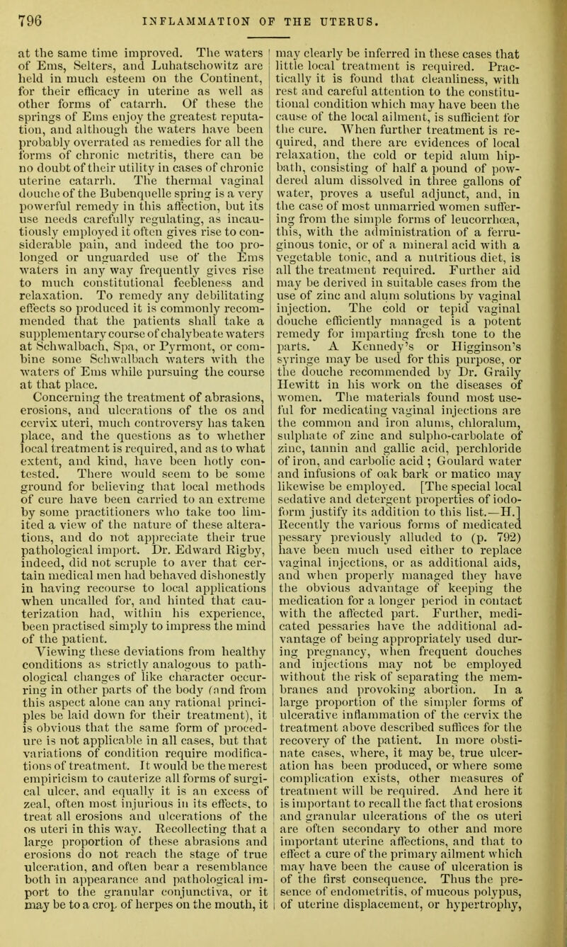 at the same time improved. The waters 1 of Ems, Selters, and Luhatschowitz are held in much esteem on the Continent, for their efficacy in uterine as well as other forms of catarrh. Of these the springs of Ems enjoy the greatest reputa- tion, and although the waters have been probably overrated as remedies for all the forms of chronic metritis, there can be no doubt of their utility in cases of chronic uterine catarrh. The thermal vaginal douche of the Bubenquelle spring is a very powerful remedy in this affection, but its use needs carefully regulating, as incau- tiously employed it often gives rise to con- siderable pain, and indeed the too pro- longed or unguarded use of the Ems waters in any way frequently gives rise to much constitutional feebleness and relaxation. To remedy any debilitating effects so produced it is commonly recom- mended that the patients shall take a supplementary course of chalybeate waters at Schwalbach, Spa, or Pyrmont, or com- bine some Schwalbach waters with the waters of Ems while pursuing the course at that place. Concerning the treatment of abrasions, erosions, and ulcerations of the os and cervix uteri, much controversy has taken place, and the questions as to whether local treatment is required, and as to what extent, and kind, have been hotly con- tested. There would seem to be some ground for believing that local methods of cure have been carried to an extreme by some practitioners who take too lim- ited a view of the nature of these altera- tions, and do not appreciate their true pathological import. Dr. Edward Rigby, indeed, did not scruple to aver that cer- tain medical men had behaved dishonestly in having recourse to local applications when uncalled for, and hinted that cau- terization had, within his experience, been practised simply to impress the mind of the patient. Viewing these deviations from healthy conditions as strictly analogous to path- ological changes of like character occur- ring in other parts of the body (and from this aspect alone can any rational princi- ples be laid down for their treatment), it is obvious that the same form of proced- ure is not applicable in all cases, but that variations of condition require modifica- tions of treatment. It would be the merest empiricism to cauterize all forms of surgi- cal ulcer, and equally it is an excess of zeal, often most injurious in its effects, to treat all erosions and ulcerations of the os uteri in this way. Recollecting that a large proportion of these abrasions and erosions do not reach the stage of true ulceration, and often bear a resemblance both in appearance and pathological im- port to the granular conjunctiva, or it may be to a crop of herpes on the mouth, it may clearly be inferred in these cases that little local treatment is required. Prac- tically it is found that cleanliness, with rest and careful attention to the constitu- tional condition which may have been the cause of the local ailment, is sufficient for the cure. When further treatment is re- quired, and there are evidences of local relaxation, the cold or tepid alum hip- bath, consisting of half a pound of pow- dered alum dissolved in three gallons of water, proves a useful adjunct, and, in the case of most unmarried women suffer- ing from the simple forms of leucorrhcea, this, with the administration of a ferru- ginous tonic, or of a mineral acid with a vegetable tonic, and a nutritious diet, is all the treatment required. Further aid may be derived in suitable cases from the use of zinc and alum solutions by vaginal injection. The cold or tepid vaginal douche efficiently managed is a potent remedy for imparting fresh tone to the parts. A Kennedy's or Higginson's syringe may be used for this purpose, or the douche recommended by Dr. Graily Hewitt in his work on the diseases of women. The materials found most use- ful for medicating vaginal injections are the common and iron alums, chloralum, sulphate of zinc and sulpho-carbolate of zinc, tannin and gallic acid, perchloride of iron, and carbolic acid ; Goulard water and infusions of oak bark or matico may likewise be employed. [The special local sedative and detergent properties of iodo- form justify its addition to this list.—H.l Recently the various forms of medicated pessary previously alluded to (p. 792) have been much used either to replace vaginal injections, or as additional aids, and when property managed they have the obvious advantage of keeping the medication for a longer period in contact with the affected part. Further, medi- cated pessaries have the additional ad- vantage of being appropriately used dur- ing pregnancy, when frequent douches and injections may not be employed without the risk of separating the mem- branes and provoking abortion. In a large proportion of the simpler forms of ulcerative inflammation of the cervix the I treatment above described suffices for the recovery of the patient. In more obsti- nate cases, where, it may be, true ulcer- ation has been produced, or where some complication exists, other measures of treatment will be required. And here it is important to recall the fact that erosions j and granular ulcerations of the os uteri J are often secondary to other and more I important uterine affections, and that to effect a cure of the primary ailment which may have been the cause of ulceration is I of the first consequence. Thus the pre- | sence of endometritis, of mucous polypus, l of uterine displacement, or hypertrophy,