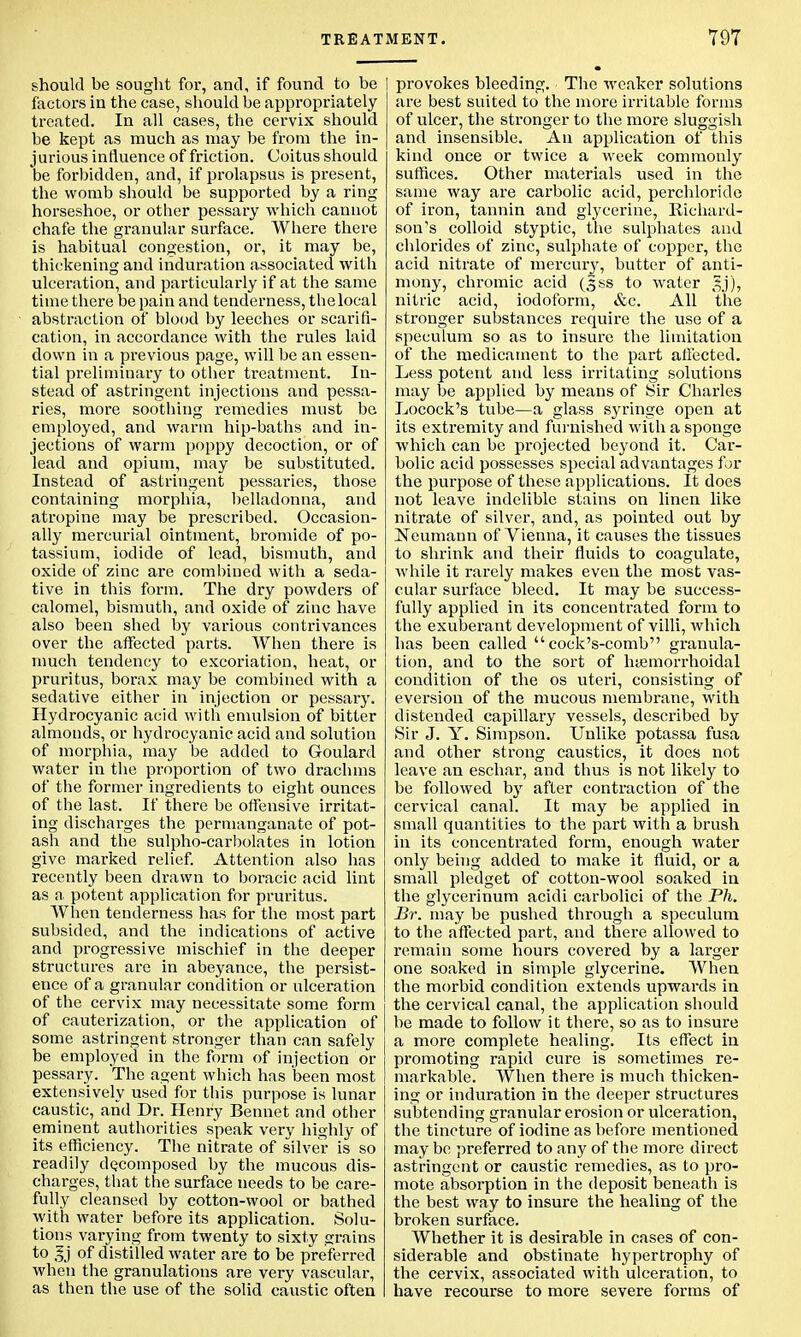 should be sought for, and, if found to be factors in the case, should be appropriately treated. In all cases, the cervix should be kept as much as may be from the in- jurious influence of friction. Coitus should be forbidden, and, if prolapsus is present, the womb should be supported by a ring horseshoe, or other pessary which cannot chafe the granular surface. Where there is habitual congestion, or, it may be, thickening and induration associated with ulceration, and particularly if at the same time there be pain and tenderness, thelocal abstraction of blood by leeches or scarifi- cation, in accordance with the rules laid down in a previous page, will be an essen- tial preliminary to other treatment. In- stead of astringent injections and pessa- ries, more soothing remedies must be employed, and warm hip-baths and in- jections of warm poppy decoction, or of lead and opium, may be substituted. Instead of astringent pessaries, those containing morphia, belladonna, and atropine may be prescribed. Occasion- ally mercurial ointment, bromide of po- tassium, iodide of lead, bismuth, and oxide of zinc are combined with a seda- tive in this form. The dry powders of calomel, bismuth, and oxide of zinc have also been shed by various contrivances over the affected parts. When there is much tendency to excoriation, heat, or pruritus, borax may be combined with a sedative either in injection or pessary. Hydrocyanic acid with emulsion of bitter almonds, or hydrocyanic acid and solution of morphia, may be added to Goulard water in the proportion of two drachms of the former ingredients to eight ounces of the last. If there be offensive irritat- ing discharges the permanganate of pot- ash and the sulpho-carbolates in lotion give marked relief. Attention also has recently been drawn to boracic acid lint as a. potent application for pruritus. When tenderness has for the most part subsided, and the indications of active and progressive mischief in the deeper structures are in abeyance, the persist- ence of a granular condition or ulceration of the cervix may necessitate some form of cauterization, or the application of some astringent stronger than can safely be employed in the form of injection or pessary. The agent which has been most extensively used for this purpose is lunar caustic, and Dr. Henry Bennet and other eminent authorities speak very highly of its efficiency. The nitrate of silver is so readily decomposed by the mucous dis- charges, that the surface needs to be care- fully cleansed by cotton-wool or bathed with water before its application. Solu- tions varying from twenty to sixty grains to 3j of distilled water are to be preferred when the granulations are very vascular, as then the use of the solid caustic often provokes bleeding. The weaker solutions are best suited to the more irritable forms of ulcer, the stronger to the more sluggish and insensible. An application of this kind once or twice a week commonly suffices. Other materials used in the same way are carbolic acid, perchloride of iron, tannin and glycerine, Richard- son's colloid styptic, the sulphates and chlorides of zinc, sulphate of copper, the acid nitrate of mercury, butter of anti- mony, chromic acid (Jss to water gj), nitric acid, iodoform, &c. All the stronger substances require the use of a speculum so as to insure the limitation of the medicament to the part affected. Less potent and less irritating solutions may be applied by means of Sir Charles Locock's tube—a glass syringe open at its extremity and furnished with a sponge which can be projected beyond it. Car- bolic acid possesses special advantages for the purpose of these applications. It does not leave indelible stains on linen like nitrate of silver, and, as pointed out by Neumann of Vienna, it causes the tissues to shrink and their fluids to coagulate, while it rarely makes even the most vas- cular surface bleed. It may be success- fully applied in its concentrated form to the exuberant development of villi, which has been called  cock's-comb granula- tion, and to the sort of hemorrhoidal condition of the os uteri, consisting of eversion of the mucous membrane, with distended capillary vessels, described by Sir J. Y. Simpson. Unlike potassa fusa and other strong caustics, it does not leave an eschar, and thus is not likely to be followed by after contraction of the cervical canal. It may be applied in small quantities to the part with a brush in its concentrated form, enough water only being added to make it fluid, or a small pledget of cotton-wool soaked in the glycerinum acidi carbolici of the Ph. Br. may be pushed through a speculum to the affected part, and there allowed to remain some hours covered by a larger one soaked in simple glycerine. When the morbid condition extends upwards in the cervical canal, the application should be made to follow it there, so as to insure a more complete healing. Its effect in promoting rapid cure is sometimes re- markable. When there is much thicken- ing or induration in the deeper structures subtending granular erosion or ulceration, the tincture of iodine as before mentioned may be preferred to any of the more direct astringent or caustic remedies, as to pro- mote absorption in the deposit beneath is the best way to insure the healing of the broken surface. Whether it is desirable in cases of con- siderable and obstinate hypertrophy of the cervix, associated with ulceration, to have recourse to more severe forms of