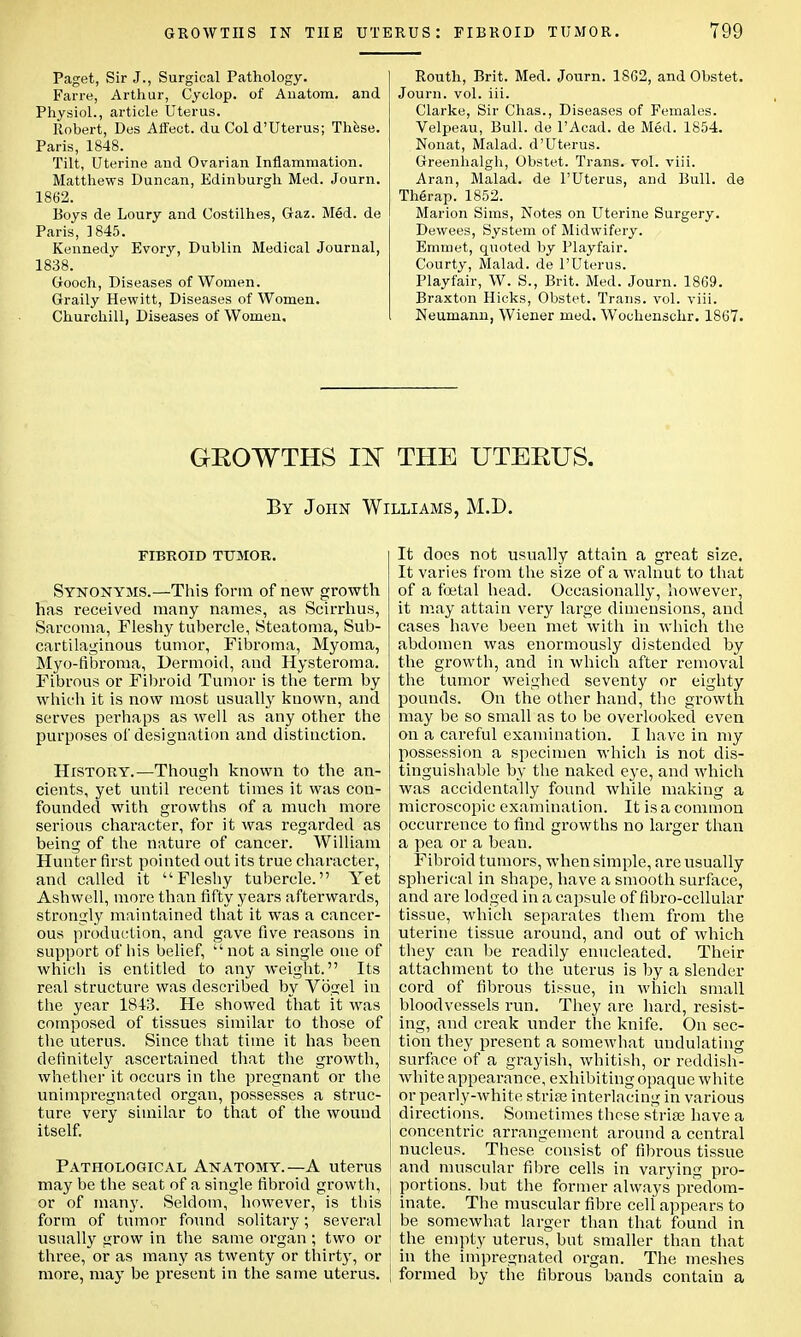 Paget, Sir J., Surgical Pathology. Farre, Arthur, Cyclop, of Auatom. and Physiol., article Uterus. Robert, Des Affect, du Col d'Uterus; These. Paris, 1848. Tilt, Uterine and Ovarian Inflammation. Matthews Duncan, Edinburgh Med. Journ. 1862. Boys de Loury and Costilhes, Gaz. Med. de Paris, 1845. Kennedy Evory, Dublin Medical Journal, 1838. Gooch, Diseases of Women. Graily Hewitt, Diseases of Women. Churchill, Diseases of Women. Routh, Brit. Med. Journ. 18G2, and Obstet. Journ. vol. iii. Clarke, Sir Chas., Diseases of Females. Velpeau, Bull, de l'Acad. de Med. 1854. Nonat, Malad. d'Uterus. Greenhalgh, Obstet. Trans, vol. viii. Aran, Malad. de l'Uterus, and Bull, de Therap. 1852. Marion Sims, Notes on Uterine Surgery. Dewees, System of Midwifery. Emmet, quoted by Playfair. Courty, Malad. de l'Uterus. Playfair, W. S., Brit. Med. Journ. 1869. Braxton Hicks, Obstet. Trans, vol. viii. Neumann, Wiener med. Wochenschr. 1867. GROWTHS m THE UTERUS. By John Williams, M.D. FIBROID TUMOR. Synonyms.—This form of new growth has received many names, as Scirrhus, Sarcoma, Fleshy tubercle, Steatoma, Sub- cartilaginous tumor, Fibroma, Myoma, Myo-fibroma, Dermoid, and Hysteroma. Fibrous or Fibroid Tumor is the term by which it is now most usually known, and serves perhaps as well as any other the purposes of designation and distinction. History.—Though known to the an- cients, yet until recent times it was con- founded with growths of a much more serious character, for it was regarded as being of the nature of cancer. William Hunter first pointed out its true character, and called it Fleshy tubercle. Yet Ashwell, more than fifty years afterwards, strongly maintained that it was a cancer- ous production, and gave five reasons in support of his belief, not a single one of which is entitled to any weight. Its real structure was described by Vo^el in the year 1843. He showed that it was composed of tissues similar to those of the uterus. Since that time it has been definitely ascertained that the growth, whether it occurs in the pregnant or the unimpregnated organ, possesses a struc- ture very similar to that of the wound itself. Pathological Anatomy.—A uterus may be the seat of a single fibroid growth, , or of manj'. Seldom, however, is this form of tumor found solitary; several j usually <irow in the same organ ; two or three, or as many as twenty or thirty, or i more, may be present in the same uterus, j It docs not usually attain a great size. It varies from the size of a walnut to that of a foetal head. Occasionally, however, it may attain very large dimensions, and cases have been met with in which the abdomen was enormously distended by the growth, and in which after removal the tumor weighed seventy or eighty pounds. On the other hand, the growth may be so small as to be overlooked even on a careful examination. I have in my possession a specimen which is not dis- tinguishable by the naked eye, and which was accidentally found while making a microscopic examination. It is a common occurrence to find growths no larger than a pea or a bean. Fibroid tumors, when simple, are usually spherical in shape, have a smooth surface, and are lodged in a capsule of fibro-ccllular tissue, which separates them from the uterine tissue around, and out of which they can be readily enucleated. Their attachment to the uterus is by a slender cord of fibrous tissue, in which small bloodvessels run. They are hard, resist- ing, and creak under the knife. On sec- tion they present a somewhat undulating surface of a grayish, whitish, or reddish- white appearance, exhibiting opaque white or pearly-white stripe interlacing in various directions. Sometimes these striae have a concentric arrangement around a central nucleus. These consist of fibrous tissue and muscular fibre cells in varying pro- portions, but the former always predom- inate. The muscular fibre cell appears to be somewhat larger than that found in the empty uterus, but smaller than that in the impregnated organ. The meshes formed by the fibrous bands contain a