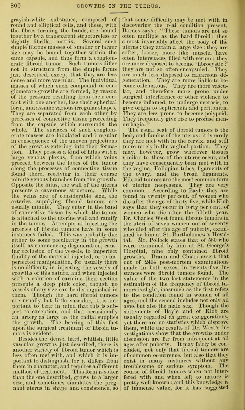 grayish-white substance, composed of j l'ound and elliptical cells, and these, with the fibres forming the bands, are bound together by a transparent structureless or slightly fibrillar matrix. Several such simple fibrous masses of smaller or larger size may be bound together within the same capsule, and thus form a conglom- erate fibroid tumor. Such tumors differ not in structure from the simple forms just described, except that they are less dense and more vascular. The individual masses of which such compound or con- glomerate growths are formed, by reason of the pressure resulting from their con- tact with one another, lose their spherical form, and assume various irregular shapes. They are separated from each other by processes of connective tissue proceeding from the capsule which surrounds the whole. The surfaces of such conglom- erate masses are lobulated and irregular in consequence of the uneven projections of the growths entering into their forma- tion. They possess a kind of hilus with a large venous plexus, from which veins proceed between the lobes of the tumor along the processes of connective tissue found there, receiving in their course minute venous branches from the growth. Opposite the hilus, the wall of the uterus presents a cavernous structure. While the veins are of considerable size, the arteries supplying fibroid tumors are usually minute. They enter in the hand of connective tissue by which the tumor is attached to the uterine wall and ramify in the tumor. Attempts at injecting the arteries of fibroid tumors have in some instances failed. This was probably due either to some peculiarity in the growth itself, as commencing degeneration, caus- ing occlusion of the vessels, to imperfect fluidity of the material injected, or to im- perfected manipulation, for usually there is no difficulty in injecting the vessels of growths of this nature, and when injected with a solution of carmine their section presents a deep pink color, though no vessels of any size can be distinguished in them. Though the hard fibroid tumors are usually but little vascular, it is im- portant to bear in mind that this is sub- ject to exception, and that occasionally an artery as large as the radial supplies the growth. The bearing of this fact upon the surgical treatment of fibroid tu- mors is evident. Besides the dense, hard, whitish, little vascular growths just described, there is another variety of fibroid tumor which is less often met with, and which it is im- portant to distinguish, for it differs from them in character, and requires a different method of treatment. This form is softer than the one described, grows to a larger size, and sometimes simulates the preg- nant uterus in shape and consistence, so that some difficulty may be met with in discovering the real condition present. Barnes says: 'These tumors are not so often multiple as the hard fibroid : they almost invariably affect the body of the uterus : they attain a large size : they are softer, looser, more like muscle, have often interspaces filled with serum : they are more disposed to become 'fibrocystic :' they are not so often encapsuled. They are much less disposed to calcareous de- generation. They are more liable to be- come cedematous. They are more vascu- lar, and therefore more prone under surgical interference or other violence to become inflamed, to undergo necrosis, to give origin to septicemia and peritonitis. They are less prone to become polypoid. They frequently give rise to profuse men- orrhagia.'' The usual seat of fibroid tumors is the body and fundus of the uterus ; it is rarely they are met with in the cervix, and still more rarely in the vaginal portion. They may, however, grow wherever tissues similar to those of the uterus occur, and they have consequently been met with in the vagina, Fallopian tubes, ligaments of the ovary, and the broad ligaments. Fibroid tumors are the most common form of uterine neoplasms. They are very common. According to Bayle, they are found in twenty per cent, of women who die after the age of thirty-five, while Klob says that they occur in forty per cent, of women who die after the fiftieth year. Dr. Charles West found fibrous tumors in the uteri of seven women out of seventy who died after the age of puberty, exam- ined by him at St. Bartholomew's Hospi- tal. Mr. Pollock states that of 580 who were examined by him at St. George's Hospital, nine only contained fibroid growths. Braun and Chiari assert that out of 2494 post-mortem examinations made in both sexes, in twenty-five in- stances were fibroid tumors found. The value of the two last statements in the estimation of the frequency of fibroid tu- mors is slight, inasmuch as the first refers to the condition found in women of all ages, and the second includes not only all ages but also the male sex. Though the statements of Bayle and of Klob are usually regarded as great exaggerations, yet there are no statistics which disprove them, while the results of Dr. West's in- vestigations show that the growths under discussion are far from infrequent at all ages after puberty. It may fairly be con- cluded, not only that fibroid tumors are of common occurrence, but also that they exist in many instances without any troublesome or serious symptom. The course of fibroid tumors when not inter- fered with and when left to nature is pretty well known ; and this knowledge is of immense value, for it has suggested